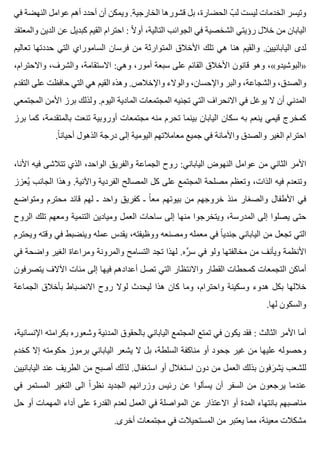 ‫في‬ ‫النهضة‬ ‫عوامل‬ ‫أهم‬ ‫أحدد‬ ‫أن‬ ‫ويمكن‬ .‫الخارجية‬ ‫قشورها‬ ‫بل‬ ،‫الحضارة‬ ‫ب‬ّ ‫ل‬ ‫ليست‬ ‫الخدمات‬ ‫وتيسر‬
‫والمعتقد‬ ‫الدين‬ ‫عن‬ ‫كبديل‬ ‫القيم‬ ‫احترام‬ : ‫ال‬ً ‫أو‬ ،‫التالية‬ ‫الجوانب‬ ‫في‬ ‫الشخصية‬ ‫رؤيتي‬ ‫خالل‬ ‫من‬ ‫اليابان‬
‫تعاليم‬ ‫حددتها‬ ‫التي‬ ‫الساموراي‬ ‫فرسان‬ ‫من‬ ‫المتوارثة‬ ‫األخالق‬ ‫تلك‬ ‫هي‬ ‫هنا‬ ‫والقيم‬ .‫اليابانيين‬ ‫لدى‬
،‫واالحترام‬ ،‫والشرف‬ ،‫االستقامة‬ :‫وهي‬ ،‫أمور‬ ‫سبعة‬ ‫على‬ ‫القائم‬ ‫األخالق‬ ‫قانون‬ ‫وهو‬ ،«‫»البوشيدو‬
‫التقدم‬ ‫على‬ ‫حافظت‬ ‫التي‬ ‫هي‬ ‫القيم‬ ‫وهذه‬ .‫واإلخالص‬ ‫والوالء‬ ،‫واإلحسان‬ ‫والبر‬ ،‫والشجاعة‬ ،‫والصدق‬
‫المجتمعي‬ ‫األمن‬ ‫برز‬ ‫ولذلك‬ .‫اليوم‬ ‫المادية‬ ‫المجتمعات‬ ‫تجنيه‬ ‫التي‬ ‫االنحراف‬ ‫في‬ ‫يوغل‬ ‫ال‬ ‫أن‬ ‫المدني‬
‫برز‬ ‫كما‬ ،‫بالمتقدمة‬ ‫تنعت‬ ‫أوروبية‬ ‫مجتمعات‬ ‫منه‬ ‫تحرم‬ ‫بينما‬ ‫اليابان‬ ‫سكان‬ ‫به‬ ‫ينعم‬ ‫قيمي‬ ‫كمخرج‬
.‫ا‬ً ‫أحيان‬ ‫الذهول‬ ‫درجة‬ ‫إلى‬ ‫اليومية‬ ‫معامالتهم‬ ‫جميع‬ ‫في‬ ‫واألمانة‬ ‫والصدق‬ ‫الغير‬ ‫احترام‬
،‫األنا‬ ‫فيه‬ ‫تتالشى‬ ‫الذي‬ ،‫الواحد‬ ‫والفريق‬ ‫الجماعة‬ ‫روح‬ :‫الياباني‬ ‫النهوض‬ ‫عوامل‬ ‫من‬ ‫الثاني‬ ‫األمر‬
‫يعزز‬ُ ‫الجانب‬ ‫وهذا‬ .‫واآلنية‬ ‫الفردية‬ ‫المصالح‬ ‫كل‬ ‫على‬ ‫المجتمع‬ ‫مصلحة‬ ‫وتعظم‬ ،‫الذات‬ ‫فيه‬ ‫وتنعدم‬
‫ومتواضع‬ ‫محترم‬ ‫قائد‬ ‫لهم‬ ‫ـ‬ ‫واحد‬ ‫كفريق‬ ‫ـ‬ ‫ا‬ً ‫مع‬ ‫بيوتهم‬ ‫من‬ ‫خروجهم‬ ‫منذ‬ ‫والصغار‬ ‫األطفال‬ ‫في‬
‫الروح‬ ‫تلك‬ ‫ومعهم‬ ‫التنمية‬ ‫وميادين‬ ‫العمل‬ ‫ساحات‬ ‫إلى‬ ‫منها‬ ‫ويتخرجوا‬ ،‫المدرسة‬ ‫إلى‬ ‫يصلوا‬ ‫حتى‬
‫ويحترم‬ ‫وقته‬ ‫في‬ ‫وينضبط‬ ‫عمله‬ ‫يقدس‬ ،‫ووظيفته‬ ‫ومصنعه‬ ‫معمله‬ ‫في‬ ‫ا‬ً ‫جندي‬ ‫الياباني‬ ‫من‬ ‫تجعل‬ ‫التي‬
‫في‬ ‫واضحة‬ ‫الغير‬ ‫ومراعاة‬ ‫والمرونة‬ ‫التسامح‬ ‫تجد‬ ‫لهذا‬ .‫ره‬ِّ ‫س‬ ‫في‬ ‫ولو‬ ‫مخالفتها‬ ‫من‬ ‫ويأنف‬ ‫األنظمة‬
‫يتصرفون‬ ‫اآلالف‬ ‫مئات‬ ‫إلى‬ ‫فيها‬ ‫أعدادهم‬ ‫تصل‬ ‫التي‬ ‫واالنتظار‬ ‫القطار‬ ‫كمحطات‬ ‫التجمعات‬ ‫أماكن‬
‫الجماعة‬ ‫بأخالق‬ ‫االنضباط‬ ‫روح‬ ‫لوال‬ ‫ليحدث‬ ‫هذا‬ ‫كان‬ ‫وما‬ ،‫واحترام‬ ‫وسكينة‬ ‫هدوء‬ ‫بكل‬ ‫خاللها‬
.‫لها‬ ‫والسكون‬
،‫اإلنسانية‬ ‫بكرامته‬ ‫وشعوره‬ ‫المدنية‬ ‫بالحقوق‬ ‫الياباني‬ ‫المجتمع‬ ‫تمتع‬ ‫في‬ ‫يكون‬ ‫فقد‬ : ‫الثالث‬ ‫األمر‬ ‫أما‬
‫كخدم‬ ‫إال‬ ‫حكومته‬ ‫برموز‬ ‫الياباني‬ ‫يشعر‬ ‫ال‬ ‫بل‬ ،‫السلطة‬ ‫مناكفة‬ ‫أو‬ ‫جحود‬ ‫غير‬ ‫من‬ ‫عليها‬ ‫وحصوله‬
‫اليابانيين‬ ‫عند‬ ‫الطريف‬ ‫من‬ ‫أصبح‬ ‫لذلك‬ .‫استغفال‬ ‫أو‬ ‫استغالل‬ ‫دون‬ ‫من‬ ‫العمل‬ ‫بذلك‬ ‫رفون‬َ ‫يش‬َ ‫للشعب‬
‫في‬ ‫المستمر‬ ‫التغير‬ ‫الى‬ ‫ا‬ً ‫نظر‬ ‫الجديد‬ ‫وزرائهم‬ ‫رئيس‬ ‫عن‬ ‫يسألوا‬ ‫أن‬ ‫السفر‬ ‫من‬ ‫يرجعون‬ ‫عندما‬
‫حل‬ ‫أو‬ ‫المهمات‬ ‫أداء‬ ‫على‬ ‫القدرة‬ ‫لعدم‬ ‫العمل‬ ‫في‬ ‫المواصلة‬ ‫عن‬ ‫االعتذار‬ ‫أو‬ ‫المدة‬ ‫بانتهاء‬ ‫مناصبهم‬
.‫أخرى‬ ‫مجتمعات‬ ‫في‬ ‫المستحيالت‬ ‫من‬ ‫يعتبر‬ ‫مما‬ ،‫معينة‬ ‫مشكالت‬
 