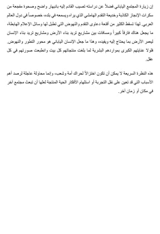 ‫من‬ ‫مفجعة‬ ‫وصحوة‬ ‫واضح‬ ‫بانبهار‬ ‫إليه‬ ‫القادم‬ ‫تصيب‬ ‫دراسته‬ ‫عن‬ ‫ال‬ً ‫فض‬ ‫الياباني‬ ‫المجتمع‬ ‫زيارة‬ ‫إن‬
‫العالم‬ ‫دول‬ ‫في‬ ‫ا‬ً ‫خصوص‬ ،‫بلده‬ ‫في‬ ‫ويسمعه‬ ‫يراه‬ ‫الذي‬ ‫الهامشي‬ ‫التقدم‬ ‫وخديعة‬ ‫الكاذبة‬ ‫اإلنجاز‬ ‫سكرات‬
،‫الهابطة‬ ‫اإلعالم‬ ‫وسائل‬ ‫لها‬ ‫تطبل‬ ‫التي‬ ‫والنهوض‬ ‫التقدم‬ ‫دعاوى‬ ‫أقنعة‬ ‫من‬ ‫الكثير‬ ‫تسقط‬ ‫لهذا‬ .‫العربي‬
‫اإلنسان‬ ‫بناء‬ ‫تريد‬ ‫ومشاريع‬ ‫األرض‬ ‫بناء‬ ‫تريد‬ ‫مشاريع‬ ‫بين‬ ‫ومسافات‬ ‫ا‬ً ‫كبير‬ ‫ا‬ً ‫فارق‬ ‫هناك‬ ‫يجعل‬ ‫ما‬
.‫والنهوض‬ ‫التطور‬ ‫محور‬ ‫هو‬ ‫الياباني‬ ‫اإلنسان‬ ‫جعل‬ ‫ما‬ ‫وهذا‬ ،‫ويفيده‬ ‫إليه‬ ‫يحتاج‬ ‫بما‬ ‫األرض‬ ‫ليعمر‬
‫كل‬ ‫في‬ ‫صورتهم‬ ‫وانطبعت‬ ‫بيت‬ ‫كل‬ ‫منتجاتهم‬ ‫بلغت‬ ‫لما‬ ‫البشرية‬ ‫بمواردهم‬ ‫الكبرى‬ ‫عنايتهم‬ ‫فلوال‬
.‫عقل‬
‫أهم‬ ‫لرصد‬ ‫عاجلة‬ ‫محاولة‬ ‫وإنما‬ ،‫وشعب‬ ‫أمة‬ ‫لحراك‬ ‫ال‬ً ‫اختزا‬ ‫تكون‬ ‫أن‬ ‫يمكن‬ ‫ال‬ ‫السريعة‬ ‫النظرة‬ ‫هذه‬
‫آخر‬ ‫مجتمع‬ ‫تبعث‬ ‫أن‬ ‫لعلها‬ ‫المنتجة‬ ‫الحية‬ ‫األفكار‬ ‫استلهام‬ ‫أو‬ ‫التجربة‬ ‫نقل‬ ‫على‬ ‫تعين‬ ‫قد‬ ‫التي‬ ‫األسباب‬
.‫آخر‬ ‫زمان‬ ‫أو‬ ‫مكان‬ ‫في‬
 