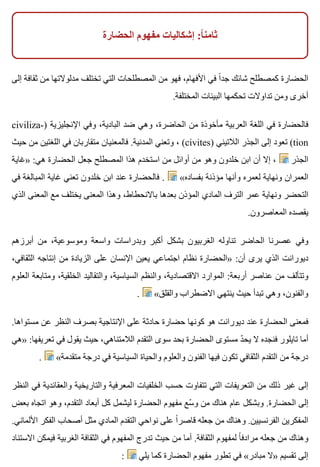 ‫الحضارة‬ ‫مفهوم‬ ‫إشكاليات‬ :‫ا‬ً ‫ثامن‬
‫إلى‬ ‫ثقافة‬ ‫من‬ ‫مدلوالتها‬ ‫تختلف‬ ‫التي‬ ‫المصطلحات‬ ‫من‬ ‫فهو‬ ،‫األفهام‬ ‫في‬ ‫ا‬ً ‫جد‬ ‫شائك‬ ‫كمصطلح‬ ‫الحضارة‬
.‫المختلفة‬ ‫البيئات‬ ‫تحكمها‬ ‫تداوالت‬ ‫ومن‬ ‫أخرى‬
civiliza-) ‫اإلنجليزية‬ ‫وفي‬ ،‫البادية‬ ‫ضد‬ ‫وهي‬ ،‫الحاضرة‬ ‫من‬ ‫مأخوذة‬ ‫العربية‬ ‫اللغة‬ ‫في‬ ‫فالحضارة‬
‫حيث‬ ‫من‬ ‫اللغتين‬ ‫في‬ ‫متقاربان‬ ‫فالمعنيان‬ .‫المدنية‬ ‫وتعني‬ ، (civites) ‫الالتيني‬ ‫الجذر‬ ‫إلى‬ ‫تعود‬ (tion
‫»غاية‬ :‫هي‬ ‫الحضارة‬ ‫جعل‬ ‫المصطلح‬ ‫هذا‬ ‫استخدم‬ ‫من‬ ‫أوائل‬ ‫من‬ ‫وهو‬ ‫خلدون‬ ‫ابن‬ ‫أن‬ ‫إال‬ ، ‫الجذر‬
‫في‬ ‫المبالغة‬ ‫غاية‬ ‫تعني‬ ‫خلدون‬ ‫ابن‬ ‫عند‬ ‫فالحضارة‬ . «‫بفساده‬ ‫مؤذنة‬ ‫وأنها‬ ‫لعمره‬ ‫ونهاية‬ ‫العمران‬
‫الذي‬ ‫المعنى‬ ‫مع‬ ‫يختلف‬ ‫المعنى‬ ‫وهذا‬ ،‫باالنحطاط‬ ‫بعدها‬ ‫المؤذن‬ ‫المادي‬ ‫الترف‬ ‫عمر‬ ‫ونهاية‬ ‫التحضر‬
.‫المعاصرون‬ ‫يقصده‬
‫أبرزهم‬ ‫من‬ ،‫وموسوعية‬ ‫واسعة‬ ‫وبدراسات‬ ‫أكبر‬ ‫بشكل‬ ‫الغربيون‬ ‫تناوله‬ ‫الحاضر‬ ‫عصرنا‬ ‫وفي‬
،‫الثقافي‬ ‫إنتاجه‬ ‫من‬ ‫الزيادة‬ ‫على‬ ‫اإلنسان‬ ‫يعين‬ ‫اجتماعي‬ ‫نظام‬ ‫»الحضارة‬ :‫أن‬ ‫يرى‬ ‫الذي‬ ‫ديورانت‬
‫العلوم‬ ‫ومتابعة‬ ،‫الخلقية‬ ‫والتقاليد‬ ،‫السياسية‬ ‫والنظم‬ ،‫االقتصادية‬ ‫الموارد‬ :‫أربعة‬ ‫عناصر‬ ‫من‬ ‫وتتألف‬
. «‫والقلق‬ ‫االضطراب‬ ‫ينتهي‬ ‫حيث‬ ‫تبدأ‬ ‫وهي‬ ،‫والفنون‬
.‫مستواها‬ ‫عن‬ ‫النظر‬ ‫بصرف‬ ‫اإلنتاجية‬ ‫على‬ ‫حادثة‬ ‫حضارة‬ ‫كونها‬ ‫هو‬ ‫ديورانت‬ ‫عند‬ ‫الحضارة‬ ‫فمعنى‬
‫»هي‬ :‫تعريفها‬ ‫في‬ ‫يقول‬ ‫حيث‬ ،‫الالمتناهي‬ ‫التقدم‬ ‫سوى‬ ‫بحد‬ ‫الحضارة‬ ‫مستوى‬ ‫د‬ّ ‫يح‬ ‫ال‬ ‫فنجده‬ ‫تايلور‬ ‫أما‬
. «‫متقدمة‬ ‫درجة‬ ‫في‬ ‫السياسية‬ ‫والحياة‬ ‫والعلوم‬ ‫الفنون‬ ‫فيها‬ ‫تكون‬ ‫الثقافي‬ ‫التقدم‬ ‫من‬ ‫درجة‬
‫النظر‬ ‫في‬ ‫والعقائدية‬ ‫والتاريخية‬ ‫المعرفية‬ ‫الخلفيات‬ ‫حسب‬ ‫تتفاوت‬ ‫التي‬ ‫التعريفات‬ ‫من‬ ‫ذلك‬ ‫غير‬ ‫إلى‬
‫بعض‬ ‫اتجاه‬ ‫وهو‬ ،‫التقدم‬ ‫أبعاد‬ ‫كل‬ ‫ليشمل‬ ‫الحضارة‬ ‫مفهوم‬ ‫سع‬ّ ‫و‬ ‫من‬ ‫هناك‬ ‫عام‬ ‫وبشكل‬ .‫الحضارة‬ ‫إلى‬
.‫األلماني‬ ‫الفكر‬ ‫أصحاب‬ ‫مثل‬ ‫المادي‬ ‫التقدم‬ ‫نواحي‬ ‫على‬ ‫ا‬ً ‫قاصر‬ ‫جعله‬ ‫من‬ ‫وهناك‬ .‫الفرنسيين‬ ‫المفكرين‬
‫االستناد‬ ‫فيمكن‬ ‫الغربية‬ ‫الثقافة‬ ‫في‬ ‫المفهوم‬ ‫تدرج‬ ‫حيث‬ ‫من‬ ‫أما‬ .‫الثقافة‬ ‫لمفهوم‬ ‫ا‬ً ‫مرادف‬ ‫جعله‬ ‫من‬ ‫وهناك‬
: ‫يلي‬ ‫كما‬ ‫الحضارة‬ ‫مفهوم‬ ‫تطور‬ ‫في‬ «‫مبادر‬ ‫»ال‬ ‫تقسيم‬ ‫إلى‬
 