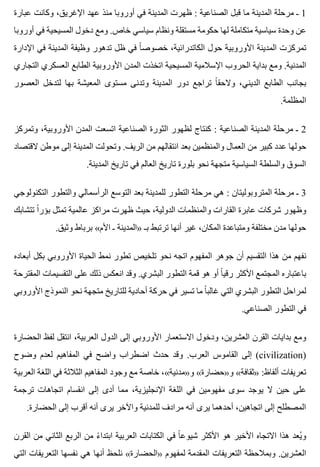 ‫عبارة‬ ‫وكانت‬ ،‫اإلغريق‬ ‫عهد‬ ‫منذ‬ ‫أوروبا‬ ‫في‬ ‫المدينة‬ ‫ظهرت‬ : ‫الصناعية‬ ‫قبل‬ ‫ما‬ ‫المدينة‬ ‫مرحلة‬ ‫ـ‬ 1
‫أوروبا‬ ‫في‬ ‫المسيحية‬ ‫دخول‬ ‫ومع‬ .‫خاص‬ ‫سياسي‬ ‫ونظام‬ ‫مستقلة‬ ‫حكومة‬ ‫لها‬ ‫متكاملة‬ ‫سياسية‬ ‫وحدة‬ ‫عن‬
‫اإلدارة‬ ‫في‬ ‫المدينة‬ ‫وظيفة‬ ‫تدهور‬ ‫ظل‬ ‫في‬ ‫ا‬ً ‫خصوص‬ ،‫الكاتدرائية‬ ‫حول‬ ‫األوروبية‬ ‫المدينة‬ ‫تمركزت‬
‫التجاري‬ ‫العسكري‬ ‫الطابع‬ ‫األوروبية‬ ‫المدن‬ ‫اتخذت‬ ‫المسيحية‬ ‫اإلسالمية‬ ‫الحروب‬ ‫بداية‬ ‫ومع‬ .‫المدنية‬
‫العصور‬ ‫لتدخل‬ ‫بها‬ ‫المعيشة‬ ‫مستوى‬ ‫وتدنى‬ ‫المدينة‬ ‫دور‬ ‫تراجع‬ ‫ا‬ً ‫والحق‬ ،‫الديني‬ ‫الطابع‬ ‫بجانب‬
.‫المظلمة‬
‫وتمركز‬ ،‫األوروبية‬ ‫المدن‬ ‫اتسعت‬ ‫الصناعية‬ ‫الثورة‬ ‫لظهور‬ ‫كنتاج‬ : ‫الصناعية‬ ‫المدينة‬ ‫مرحلة‬ ‫ـ‬ 2
‫القتصاد‬ ‫موطن‬ ‫إلى‬ ‫المدينة‬ ‫وتحولت‬ .‫الريف‬ ‫من‬ ‫انتقالهم‬ ‫بعد‬ ‫والمنظمين‬ ‫العمال‬ ‫من‬ ‫كبير‬ ‫عدد‬ ‫حولها‬
.‫المدينة‬ ‫تاريخ‬ ‫في‬ ‫العالم‬ ‫تاريخ‬ ‫بلورة‬ ‫نحو‬ ‫متجهة‬ ‫السياسية‬ ‫والسلطة‬ ‫السوق‬
‫التكنولوجي‬ ‫والتطور‬ ‫الرأسمالي‬ ‫التوسع‬ ‫بعد‬ ‫للمدينة‬ ‫التطور‬ ‫مرحلة‬ ‫هي‬ : ‫المتروبوليتان‬ ‫مرحلة‬ ‫ـ‬ 3
‫تتشابك‬ ‫ا‬ً ‫بؤر‬ ‫تمثل‬ ‫عالمية‬ ‫مراكز‬ ‫ظهرت‬ ‫حيث‬ ،‫الدولية‬ ‫والمنظمات‬ ‫القارات‬ ‫عابرة‬ ‫شركات‬ ‫وظهور‬
.‫وثيق‬ ‫برباط‬ «‫األم‬ ‫ـ‬ ‫»المدينة‬ ‫بـ‬ ‫ترتبط‬ ‫أنها‬ ‫غير‬ ،‫المكان‬ ‫ومتباعدة‬ ‫مختلفة‬ ‫مدن‬ ‫حولها‬
‫أبعاده‬ ‫بكل‬ ‫األوروبي‬ ‫الحياة‬ ‫نمط‬ ‫تطور‬ ‫تلخيص‬ ‫نحو‬ ‫اتجه‬ ‫المفهوم‬ ‫جوهر‬ ‫أن‬ ‫التقسيم‬ ‫هذا‬ ‫من‬ ‫نفهم‬
‫المقترحة‬ ‫التقسيمات‬ ‫على‬ ‫ذلك‬ ‫انعكس‬ ‫وقد‬ .‫البشري‬ ‫التطور‬ ‫قمة‬ ‫هو‬ ‫أو‬ ‫ا‬ً ‫رقي‬ ‫األكثر‬ ‫المجتمع‬ ‫باعتباره‬
‫األوروبي‬ ‫النموذج‬ ‫نحو‬ ‫متجهة‬ ‫للتاريخ‬ ‫أحادية‬ ‫حركة‬ ‫في‬ ‫تسير‬ ‫ما‬ ‫ا‬ً ‫غالب‬ ‫التي‬ ‫البشري‬ ‫التطور‬ ‫لمراحل‬
.‫الصناعي‬ ‫التطور‬ ‫في‬
‫الحضارة‬ ‫لفظ‬ ‫انتقل‬ ،‫العربية‬ ‫الدول‬ ‫إلى‬ ‫األوروبي‬ ‫االستعمار‬ ‫ودخول‬ ،‫العشرين‬ ‫القرن‬ ‫بدايات‬ ‫ومع‬
‫وضوح‬ ‫لعدم‬ ‫المفاهيم‬ ‫في‬ ‫واضح‬ ‫اضطراب‬ ‫حدث‬ ‫وقد‬ .‫العرب‬ ‫القاموس‬ ‫إلى‬ (civilization)
‫العربية‬ ‫اللغة‬ ‫في‬ ‫الثالثة‬ ‫المفاهيم‬ ‫وجود‬ ‫مع‬ ‫خاصة‬ ،«‫و»مدنية‬ «‫و»حضارة‬ «‫»ثقافة‬ :‫ألفاظ‬ ‫تعريفات‬
‫ترجمة‬ ‫اتجاهات‬ ‫انقسام‬ ‫إلى‬ ‫أدى‬ ‫مما‬ ،‫اإلنجليزية‬ ‫اللغة‬ ‫في‬ ‫مفهومين‬ ‫سوى‬ ‫يوجد‬ ‫ال‬ ‫حين‬ ‫على‬
.‫الحضارة‬ ‫إلى‬ ‫أقرب‬ ‫أنه‬ ‫يرى‬ ‫واآلخر‬ ‫للمدنية‬ ‫مرادف‬ ‫أنه‬ ‫يرى‬ ‫أحدهما‬ ،‫اتجاهين‬ ‫إلى‬ ‫المصطلح‬
‫القرن‬ ‫من‬ ‫الثاني‬ ‫الربع‬ ‫من‬ ‫ء‬ً ‫ابتدا‬ ‫العربية‬ ‫الكتابات‬ ‫في‬ ‫ا‬ً ‫شيوع‬ ‫األكثر‬ ‫هو‬ ‫األخير‬ ‫االتجاه‬ ‫هذا‬ ‫يعد‬ُ ‫و‬
‫التي‬ ‫التعريفات‬ ‫نفسها‬ ‫هي‬ ‫أنها‬ ‫نلحظ‬ «‫»الحضارة‬ ‫لمفهوم‬ ‫المقدمة‬ ‫التعريفات‬ ‫وبمالحظة‬ .‫العشرين‬
 