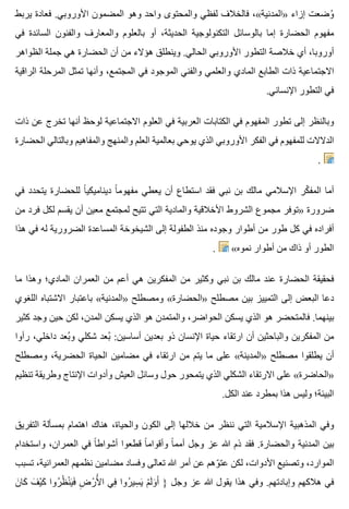‫يربط‬ ‫فعادة‬ .‫األوروبي‬ ‫المضمون‬ ‫وهو‬ ‫واحد‬ ‫والمحتوى‬ ‫لفظي‬ ‫فالخالف‬ ،«‫»المدنية‬ ‫إزاء‬ ‫وضعت‬ُ
‫في‬ ‫السائدة‬ ‫والفنون‬ ‫والمعارف‬ ‫بالعلوم‬ ‫أو‬ ،‫الحديثة‬ ‫التكنولوجية‬ ‫بالوسائل‬ ‫إما‬ ‫الحضارة‬ ‫مفهوم‬
‫الظواهر‬ ‫جملة‬ ‫هي‬ ‫الحضارة‬ ‫أن‬ ‫من‬ ‫هؤالء‬ ‫وينطلق‬ .‫الحالي‬ ‫األوروبي‬ ‫التطور‬ ‫خالصة‬ ‫أي‬ ،‫أوروبا‬
‫الراقية‬ ‫المرحلة‬ ‫تمثل‬ ‫وأنها‬ ،‫المجتمع‬ ‫في‬ ‫الموجود‬ ‫والفني‬ ‫والعلمي‬ ‫المادي‬ ‫الطابع‬ ‫ذات‬ ‫االجتماعية‬
.‫اإلنساني‬ ‫التطور‬ ‫في‬
‫ذات‬ ‫عن‬ ‫تخرج‬ ‫أنها‬ ‫لوحظ‬ ‫االجتماعية‬ ‫العلوم‬ ‫في‬ ‫العربية‬ ‫الكتابات‬ ‫في‬ ‫المفهوم‬ ‫تطور‬ ‫إلى‬ ‫وبالنظر‬
‫الحضارة‬ ‫وبالتالي‬ ‫والمفاهيم‬ ‫والمنهج‬ ‫العلم‬ ‫بعالمية‬ ‫يوحي‬ ‫الذي‬ ‫األوروبي‬ ‫الفكر‬ ‫في‬ ‫للمفهوم‬ ‫الدالالت‬
.
‫في‬ ‫يتحدد‬ ‫للحضارة‬ ‫ا‬ً ‫ديناميكي‬ ‫ا‬ً ‫مفهوم‬ ‫يعطي‬ ‫أن‬ ‫استطاع‬ ‫فقد‬ ‫نبي‬ ‫بن‬ ‫مالك‬ ‫اإلسالمي‬ ‫كر‬ّ ‫المف‬ ‫أما‬
‫من‬ ‫فرد‬ ‫لكل‬ ‫يقسم‬ ‫أن‬ ‫معين‬ ‫لمجتمع‬ ‫تتيح‬ ‫التي‬ ‫والمادية‬ ‫األخالقية‬ ‫الشروط‬ ‫مجموع‬ ‫»توفر‬ ‫ضرورة‬
‫هذا‬ ‫في‬ ‫له‬ ‫الضرورية‬ ‫المساعدة‬ ‫الشيخوخة‬ ‫إلى‬ ‫الطفولة‬ ‫منذ‬ ‫وجوده‬ ‫أطوار‬ ‫من‬ ‫طور‬ ‫كل‬ ‫في‬ ‫أفراده‬
. «‫نموه‬ ‫أطوار‬ ‫من‬ ‫ذاك‬ ‫أو‬ ‫الطور‬
‫ما‬ ‫وهذا‬ ‫المادي؛‬ ‫العمران‬ ‫من‬ ‫أعم‬ ‫هي‬ ‫المفكرين‬ ‫من‬ ‫وكثير‬ ‫نبي‬ ‫بن‬ ‫مالك‬ ‫عند‬ ‫الحضارة‬ ‫فحقيقة‬
‫اللغوي‬ ‫االشتباه‬ ‫باعتبار‬ «‫»المدنية‬ ‫ومصطلح‬ «‫»الحضارة‬ ‫مصطلح‬ ‫بين‬ ‫التمييز‬ ‫إلى‬ ‫البعض‬ ‫دعا‬
‫كثير‬ ‫وجد‬ ‫حين‬ ‫لكن‬ ،‫المدن‬ ‫يسكن‬ ‫الذي‬ ‫هو‬ ‫والمتمدن‬ ،‫الحواضر‬ ‫يسكن‬ ‫الذي‬ ‫هو‬ ‫فالمتحضر‬ .‫بينهما‬
‫رأوا‬ ،‫داخلي‬ ‫بعد‬ُ ‫و‬ ‫شكلي‬ ‫بعد‬ُ :‫أساسين‬ ‫بعدين‬ ‫ذو‬ ‫اإلنسان‬ ‫حياة‬ ‫ارتقاء‬ ‫أن‬ ‫والباحثين‬ ‫المفكرين‬ ‫من‬
‫ومصطلح‬ ،‫الحضرية‬ ‫الحياة‬ ‫مضامين‬ ‫في‬ ‫ارتقاء‬ ‫من‬ ‫يتم‬ ‫ما‬ ‫على‬ «‫»المدينة‬ ‫مصطلح‬ ‫يطلقوا‬ ‫أن‬
‫تنظيم‬ ‫وطريقة‬ ‫اإلنتاج‬ ‫وأدوات‬ ‫العيش‬ ‫وسائل‬ ‫حول‬ ‫يتمحور‬ ‫الذي‬ ‫الشكلي‬ ‫االرتقاء‬ ‫على‬ «‫»الحاضرة‬
.‫الكل‬ ‫عند‬ ‫بمطرد‬ ‫هذا‬ ‫وليس‬ ‫البيئة؛‬
‫التفريق‬ ‫بمسألة‬ ‫اهتمام‬ ‫هناك‬ ،‫والحياة‬ ‫الكون‬ ‫إلى‬ ‫خاللها‬ ‫من‬ ‫ننظر‬ ‫التي‬ ‫اإلسالمية‬ ‫المذهبية‬ ‫وفي‬
‫واستخدام‬ ،‫العمران‬ ‫في‬ ‫ا‬ً ‫أشواط‬ ‫قطعوا‬ ‫ا‬ً ‫وأقوام‬ ‫ا‬ً ‫أمم‬ ‫وجل‬ ‫عز‬ ‫هللا‬ ‫ذم‬ ‫فقد‬ .‫والحضارة‬ ‫المدنية‬ ‫بين‬
‫تسبب‬ ،‫العمرانية‬ ‫نظمهم‬ ‫مضامين‬ ‫وفساد‬ ‫تعالى‬ ‫هللا‬ ‫أمر‬ ‫عن‬ ‫وهم‬ّ ‫عت‬ ‫لكن‬ ،‫األدوات‬ ‫وتصنيع‬ ،‫الموارد‬
‫ن‬َ ‫كا‬َ ‫ف‬َ ‫ي‬ْ ‫ك‬َ ‫روا‬ُ ‫ظ‬ُ ‫ن‬ْ ‫ي‬َ ‫ف‬َ ‫ض‬ِ ‫ر‬ْ ‫أل‬َْ ‫ا‬ ‫في‬ِ ‫روا‬ُ ‫سي‬ِ ‫ي‬َ ‫م‬ْ ‫ل‬َ ‫و‬َ ‫أ‬َ } ‫وجل‬ ‫عز‬ ‫هللا‬ ‫يقول‬ ‫هذا‬ ‫وفي‬ .‫وإبادتهم‬ ‫هالكهم‬ ‫في‬
 