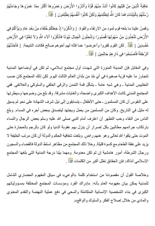‫م‬ْ ‫ه‬ُ ‫ت‬ْ ‫ء‬َ ‫جا‬َ ‫و‬َ ‫ها‬َ ‫رو‬ُ ‫م‬َ ‫ع‬َ ‫ما‬َّ ‫م‬ِ ‫ر‬َ ‫ث‬َ ‫ك‬ْ ‫أ‬َ ‫ها‬َ ‫رو‬ُ ‫م‬َ ‫ع‬َ ‫و‬َ ‫ض‬َ ‫ر‬ْ ‫أل‬َْ ‫ا‬ ‫روا‬ُ ‫ثا‬َ ‫أ‬َ ‫و‬َ ‫ة‬ً ‫و‬َّ ‫ق‬ُ ‫م‬ْ ‫ه‬ُ ‫ن‬ْ ‫م‬ِ ‫د‬َّ ‫ش‬َ ‫أ‬َ ‫نوا‬ُ ‫كا‬َ ‫م‬ْ ‫ه‬ِ ‫ل‬ِ ‫ب‬ْ ‫ق‬َ ‫ن‬ْ ‫م‬ِ ‫ن‬َ ‫ذي‬ِ ‫ل‬َّ ‫ا‬ ‫ة‬ُ ‫ب‬َ ‫ق‬ِ ‫عا‬َ
. { ‫ن‬َ ‫مو‬ُ ‫ل‬ِ ‫ظ‬ْ ‫ي‬َ ‫م‬ْ ‫ه‬ُ ‫س‬َ ‫ف‬ُ ‫ن‬ْ ‫أ‬َ ‫نوا‬ُ ‫كا‬َ ‫ن‬ْ ‫ك‬ِ ‫ل‬َ ‫و‬َ ‫م‬ْ ‫ه‬ُ ‫م‬َ ‫ل‬ِ ‫ظ‬ْ ‫ي‬َ ‫ل‬ِ ‫هللا‬َُّ ‫ن‬َ ‫كا‬َ ‫ما‬َ ‫ف‬َ ‫ت‬ِ ‫نا‬َ ‫ي‬ِّ ‫ب‬َ ‫ل‬ْ ‫با‬ِ ‫م‬ْ ‫ه‬ُ ‫ل‬ُ ‫س‬ُ ‫ر‬ُ
‫في‬ِ ‫م‬ْ ‫ك‬ُ ‫أ‬َ ‫و‬َّ ‫ب‬َ ‫و‬َ ‫د‬ٍ ‫عا‬َ ‫د‬ِ ‫ع‬ْ ‫ب‬َ ‫ن‬ْ ‫م‬ِ ‫ء‬َ ‫فا‬َ ‫ل‬َ ‫خ‬ُ ‫م‬ْ ‫ك‬ُ ‫ل‬َ ‫ع‬َ ‫ج‬َ ‫ذ‬ْ ‫إ‬ِ ‫روا‬ُ ‫ك‬ُ ‫ذ‬ْ ‫وا‬َ } :‫والقوة‬ ‫االرتقاء‬ ‫من‬ ‫ثمود‬ ‫قوم‬ ‫بلغه‬ ‫ما‬ ‫علينا‬ ‫ص‬ّ ‫وق‬
‫ض‬ِ ‫ر‬ْ ‫أل‬َْ ‫ا‬ ‫في‬ِ ‫وا‬ْ ‫ث‬َ ‫ع‬ْ ‫ت‬َ ‫ال‬َ ‫و‬َ ‫هللا‬ِ َّ ‫ء‬َ ‫ال‬َ ‫آ‬َ ‫روا‬ُ ‫ك‬ُ ‫ذ‬ْ ‫فا‬َ ‫تا‬ً ‫يو‬ُ ‫ب‬ُ ‫ل‬َ ‫با‬َ ‫ج‬ِ ‫ل‬ْ ‫ا‬ ‫ن‬َ ‫تو‬ُ ‫ح‬ِ ‫ن‬ْ ‫ت‬َ ‫و‬َ ‫را‬ً ‫صو‬ُ ‫ق‬ُ ‫ها‬َ ‫ل‬ِ ‫هو‬ُ ‫س‬ُ ‫ن‬ْ ‫م‬ِ ‫ن‬َ ‫ذو‬ُ ‫خ‬ِ ‫ت‬َّ ‫ت‬َ ‫ض‬ِ ‫ر‬ْ ‫أل‬َْ ‫ا‬
‫م‬ُ ‫ه‬ُ ‫ت‬ْ ‫ذ‬َ ‫خ‬َ ‫أ‬َ ‫ف‬َ } :‫النتيجة‬ ‫فكانت‬ ‫صالح‬ ‫أخوهم‬ ‫لهم‬ ‫قاله‬ ‫عما‬ ‫وأعرضوا‬ ‫كفروا‬ ‫القوم‬ ‫لكن‬ . { ‫ن‬َ ‫دي‬ِ ‫س‬ِ ‫ف‬ْ ‫م‬ُ
. { ‫ن‬َ ‫مي‬ِ ‫ث‬ِ ‫جا‬َ ‫م‬ْ ‫ه‬ِ ‫ر‬ِ ‫دا‬َ ‫في‬ِ ‫حوا‬ُ ‫ب‬َ ‫ص‬ْ ‫أ‬َ ‫ف‬َ ‫ة‬ُ ‫ف‬َ ‫ج‬ْ ‫ر‬َّ ‫ال‬
‫المدنية‬ ‫أوضاعها‬ ‫في‬ ‫تكن‬ ‫لم‬ ،‫إسالمي‬ ‫مجتمع‬ ‫أول‬ ‫شهدت‬ ‫التي‬ ‫المنورة‬ ‫المدينة‬ ‫فإن‬ ‫المقابل‬ ‫وفي‬
‫حسب‬ ‫كان‬ ‫المجتمع‬ ‫ذلك‬ ‫لكن‬ .‫اليوم‬ ‫الثالث‬ ‫العالم‬ ‫بلدان‬ ‫من‬ ‫بلد‬ ‫أي‬ ‫في‬ ‫صغيرة‬ ‫قرية‬ ‫عليه‬ ‫ما‬ ‫تتجاوز‬
‫ففي‬ .‫والعالئقي‬ ‫والسلوكي‬ ‫الخلقي‬ ‫والرقي‬ ‫التمدن‬ ‫قمة‬ ‫كل‬ّ ‫يش‬ ‫ـ‬ ‫عامة‬ ‫شبه‬ ‫وهي‬ ‫ـ‬ ‫المدنية‬ ‫المقاييس‬
‫وسيطرتها‬ ‫وضوحها‬ ‫من‬ ‫بلغ‬ ‫وقد‬ .‫مشرقة‬ ‫والغايات‬ ،‫واضحة‬ ‫الكبرى‬ ‫األهداف‬ ‫كانت‬ ‫المدني‬ ‫المجتمع‬
‫يسبق‬ ‫لم‬ ‫نحو‬ ‫على‬ ‫الشهادة‬ ‫شرف‬ ‫نيل‬ ‫إلى‬ ‫يتسابقون‬ ‫ـ‬ ‫األطفال‬ ‫حتى‬ ‫ـ‬ ‫المسلمون‬ ‫كان‬ ‫أن‬ ‫النفوس‬ ‫على‬
‫وبلغ‬ .‫المساء‬ ‫في‬ ‫أجره‬ ‫ببعض‬ ‫ليتصدق‬ ‫ويجتهد‬ ‫يعمل‬ ‫من‬ ‫المسلمين‬ ‫من‬ ‫وكان‬ .‫التاريخ‬ ‫في‬ ‫مثيل‬ ‫له‬
‫والنساء‬ ‫الرجال‬ ‫بعض‬ ‫وسلم‬ ‫عليه‬ ‫هللا‬ ‫صلى‬ ‫النبي‬ ‫أمام‬ ‫اعترف‬ ‫أن‬ ‫التطهر‬ ‫وحب‬ ‫النقاء‬ ‫من‬ ‫الناس‬
‫حتى‬ ‫بالحجارة‬ ‫بالرجم‬ ‫كان‬ ‫ولو‬ ‫الدنيا‬ ‫عقوبة‬ ‫بهم‬ ‫ينزل‬ ‫أن‬ ‫إصرار‬ ‫بكل‬ ‫مطالبين‬ ‫جرائمهم‬ ‫بارتكاب‬
‫ال‬ ‫الخليفة‬ ‫مرتب‬ ‫كان‬ ‫أن‬ ‫والدولة‬ ‫الحكم‬ ‫شفافية‬ ‫وبلغت‬ .‫ض‬ٍ ‫را‬ ‫عنهم‬ ‫وهو‬ ‫تعالى‬ ‫هللا‬ ‫يلقوا‬ ‫حتى‬ ‫الموت‬
‫والسجون‬ ‫فالقضاء‬ ‫الدولة‬ ‫تسلط‬ ‫مظاهر‬ ‫من‬ ‫المجتمع‬ ‫ذلك‬ ‫وخال‬ .‫قليلة‬ ‫كسوة‬ ‫مع‬ ‫الطعام‬ ‫نفقة‬ ‫على‬ ‫يزيد‬
‫المجتمع‬ ‫بلغها‬ ‫التي‬ ‫المدنية‬ ‫درجة‬ ‫ينا‬ّ ‫ب‬ ‫ومهما‬ .‫معدومة‬ ‫تكن‬ ‫لم‬ ‫إن‬ ‫هامشية‬ ‫أمور‬ ،‫الشرطة‬ ‫ورجال‬
. ‫الكلمات‬ ‫من‬ ‫أكبر‬ ‫تظل‬ ‫الحقائق‬ ‫فإن‬ :‫آنذاك‬ ‫اإلسالمي‬
‫الشامل‬ ‫الحضاري‬ ‫المفهوم‬ ‫سياق‬ ‫في‬ «‫»الوعي‬ ‫كلمة‬ ‫استخدام‬ ‫من‬ ‫مقصودنا‬ ‫أن‬ ‫القول‬ ‫وخالصة‬
‫بمسؤولياتهم‬ ‫المختلفة‬ ‫المجتمع‬ ‫ومؤسسات‬ ‫الفرد‬ ‫»إدراك‬ :‫بأنه‬ ‫العام‬ ‫مفهومه‬ ‫بيان‬ ‫يمكن‬ ‫للمدنية‬
‫المعنوي‬ ‫والتقدم‬ ‫النهضة‬ ‫عملية‬ ‫دفع‬ ‫في‬ ‫والسعي‬ ‫المتكاملة‬ ‫اإلنسانية‬ ‫الشخصية‬ ‫بناء‬ ‫في‬ ‫الكبرى‬
.«‫والواقع‬ ‫والسلوك‬ ‫الفكر‬ ‫إصالح‬ ‫خالل‬ ‫من‬ ‫والمادي‬
 