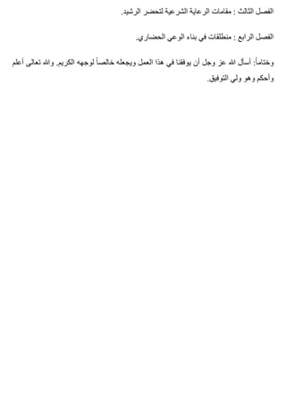 .‫الرشيد‬ ‫لتحضر‬ ‫الشرعية‬ ‫الرعاية‬ ‫مقامات‬ : ‫الثالث‬ ‫الفصل‬
.‫الحضاري‬ ‫الوعي‬ ‫بناء‬ ‫في‬ ‫منطلقات‬ : ‫الرابع‬ ‫الفصل‬
‫أعلم‬ ‫تعالى‬ ‫وهللا‬ .‫الكريم‬ ‫لوجهه‬ ‫ا‬ً ‫خالص‬ ‫ويجعله‬ ‫العمل‬ ‫هذا‬ ‫في‬ ‫يوفقنا‬ ‫أن‬ ‫وجل‬ ‫عز‬ ‫هللا‬ ‫أسأل‬ :‫ا‬ً ‫وختام‬
.‫التوفيق‬ ‫ولي‬ ‫وهو‬ ‫وأحكم‬
 