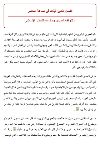 ‫التحضر‬ ‫صناعة‬ ‫في‬ ‫نات‬َ ‫ب‬ِ ‫ل‬َ :‫الثاني‬ ‫الفصل‬
‫اإلسالمي‬ ‫التحضر‬ ‫وصناعة‬ ‫العمران‬ ‫فقه‬ :‫ال‬ً ‫أو‬
‫هذا‬ ‫شرف‬ ‫وكان‬ .‫التاريخ‬ ‫كتابة‬ ‫في‬ ‫ة‬ٍ ‫نوعي‬ ‫ة‬ٍ ‫نقل‬ ‫إلى‬ ‫أدت‬ ‫التي‬ ‫اإلنسانية‬ ‫العلوم‬ ‫من‬ ‫البشري‬ ‫العمران‬ ‫علم‬
،‫808هـ‬ ‫سنة‬ ‫المتوفى‬ ‫خلدون‬ ‫بن‬ ‫محمد‬ ‫بن‬ ‫الرحمن‬ ‫عبد‬ ‫زيد‬ ‫أبي‬ ‫إلى‬ ‫ا‬ً ‫منسوب‬ ‫العلم‬ ‫هذا‬ ‫وتأسيس‬ ‫الكشف‬
‫والعجم‬ ‫العرب‬ ‫أخبار‬ ‫في‬ ‫والخبر‬ ‫المبتدأ‬ ‫وديوان‬ ‫العبر‬ ‫كتاب‬ ‫المشهور‬ ‫التاريخي‬ ‫مؤلفه‬ ‫مقدمة‬ ‫في‬ ‫وذلك‬
‫أو‬ ‫وتصنيف‬ ‫بحث‬ ‫مزيد‬ ‫الجديد‬ ‫العلم‬ ‫لهذا‬ ‫يكن‬ ‫ولم‬ . ‫األكبر‬ ‫السلطان‬ ‫ذوي‬ ‫من‬ ‫عاصرهم‬ ‫ومن‬ ‫والبربر‬
‫بعده‬ ‫جاء‬ ‫من‬ ‫أو‬ ،‫كالمقريزي‬ ‫تالمذته‬ ‫بعض‬ ‫حتى‬ ،‫المسلمين‬ ‫علماء‬ ‫من‬ ‫بعده‬ ‫جاء‬ ‫ممن‬ ‫وتعريف‬ ‫شرح‬
‫على‬ ‫يذكر‬ ‫ا‬ً ‫شيئ‬ ‫يضيفوا‬ ‫لم‬ ‫أنهم‬ ‫غير‬ ،‫التاريخي‬ ‫خلدون‬ ‫ابن‬ ‫فكر‬ ‫أهمية‬ ‫عرفوا‬ ‫فقد‬ .‫األزرق‬ ‫كابن‬ ‫بقليل‬
.‫علم‬ ‫من‬ ‫شيخهم‬ ‫اكتشفه‬ ‫ما‬
‫الغربية‬ ‫والنظريات‬ ‫المصنفات‬ ‫بعده‬ ‫وتوالت‬ ‫مكتشفه‬ ‫واشتهر‬ ‫العلم‬ ‫هذا‬ ‫ذاع‬ ‫فقد‬ ‫الحديث‬ ‫العصر‬ ‫في‬ ‫أما‬
‫ا‬ً ‫بحث‬ ‫أشهرهم‬ ‫وكان‬ ،‫والشعوب‬ ‫األمم‬ ‫تاريخ‬ ‫في‬ ‫وأثرها‬ ‫المجتمعات‬ ‫لطبائع‬ ‫ا‬ً ‫إنساني‬ ‫ا‬ً ‫فهم‬ ‫أثمرت‬ ‫التي‬
‫الحديث‬ ‫خالل‬ ‫من‬ ‫بدأه‬ ‫الذي‬ ‫كونت‬ ‫أوغست‬ ‫وقبله‬ ‫الحديث‬ ‫االجتماع‬ ‫علم‬ ‫مؤسس‬ ‫دوركهايم‬ ‫هو‬ ‫ا‬ً ‫وتقصي‬
‫م‬ٍ ‫ل‬َ ‫ع‬َ ‫ك‬ ‫ذلك‬ ‫بعد‬ ‫انسحب‬ ‫والذي‬ ،«‫»السوسيولوجيا‬ ‫الخاص‬ ‫لقبه‬ ‫عليه‬ ‫أطلق‬ ‫ثم‬ ،‫االجتماعية‬ ‫الفيزياء‬ ‫عن‬
‫العلمي‬ ‫والدور‬ ‫خلدون‬ ‫ابن‬ ‫عن‬ ‫الشهير‬ ‫البريطاني‬ ‫المؤرخ‬ ‫توينبي‬ ‫يقول‬ .‫أجمع‬ ‫والعالم‬ ‫الغرب‬ ‫في‬ ‫عليه‬
‫في‬ ‫عقل‬ ‫أي‬ ‫خلقه‬ ‫نوعه‬ ‫من‬ ‫عمل‬ ‫أعظم‬ ‫شك‬ ‫بال‬ ‫هي‬ ‫للتاريخ‬ ‫فلسفة‬ ‫وأنشأ‬ ‫وتصور‬ ‫أدرك‬ ‫»قد‬ :‫لمقدمته‬
. «‫ومكان‬ ‫زمان‬ ‫أي‬
‫»ذو‬ :‫أنه‬ ‫ـ‬ ‫خلدون‬ ‫ابن‬ ‫ـ‬ ‫عنه‬ ‫قال‬ ‫فقد‬ ،«‫البشري‬ ‫»العمران‬ ‫الجديد‬ ‫علمه‬ ‫حول‬ ‫خلدون‬ ‫ابن‬ ‫فلسفة‬ ‫عن‬ ‫أما‬
‫العوارض‬ ‫من‬ ‫يلحقه‬ ‫ما‬ ‫بيان‬ ‫وهي‬ ‫مسائل؛‬ ‫وذو‬ ‫اإلنساني‬ ‫واالجتماع‬ ‫البشري‬ ‫العمران‬ ‫هو؛‬ ‫موضوع‬
‫قام‬ ‫وقد‬ . «‫ا‬ً ‫عقلي‬ ‫أو‬ ‫كان‬ ‫ا‬ً ‫وضعي‬ ‫العلوم‬ ‫من‬ ‫علم‬ ‫كل‬ ‫شأن‬ ‫وهذا‬ ،‫أخرى‬ ‫بعد‬ ‫واحدة‬ ‫لذاته‬ ‫واألحول‬
‫يسبق‬ ‫لم‬ ‫الذي‬ ،‫القبيل‬ ‫هذا‬ ‫من‬ ‫اكتشافه‬ ‫د‬ُّ ‫يع‬َ ‫إذ‬ ،‫برهاني‬ ‫علم‬ ‫لكل‬ ‫المنطقية‬ ‫األساسات‬ ‫بتحرير‬ ‫خلدون‬ ‫ابن‬
 