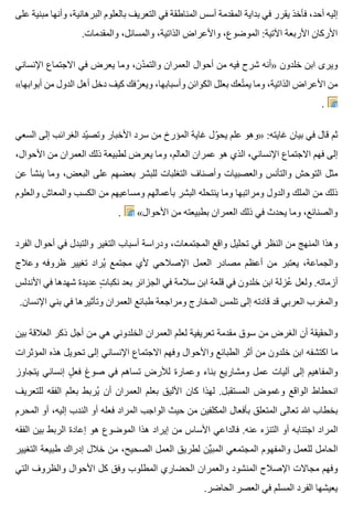 ‫على‬ ‫مبنية‬ ‫وأنها‬ ،‫البرهانية‬ ‫بالعلوم‬ ‫التعريف‬ ‫في‬ ‫المناطقة‬ ‫أسس‬ ‫المقدمة‬ ‫بداية‬ ‫في‬ ‫يقرر‬ ‫فأخذ‬ ،‫أحد‬ ‫إليه‬
.‫والمقدمات‬ ،‫والمسائل‬ ،‫الذاتية‬ ‫واألعراض‬ ،‫الموضوع‬ :‫اآلتية‬ ‫األربعة‬ ‫األركان‬
‫اإلنساني‬ ‫االجتماع‬ ‫في‬ ‫يعرض‬ ‫وما‬ ،‫دن‬ّ ‫والتم‬ ‫العمران‬ ‫أحوال‬ ‫من‬ ‫فيه‬ ‫شرح‬ ‫»أنه‬ ‫خلدون‬ ‫ابن‬ ‫ويرى‬
«‫أبوابها‬ ‫من‬ ‫الدول‬ ‫أهل‬ ‫دخل‬ ‫كيف‬ ‫رفك‬ّ ‫ويع‬ ،‫وأسبابها‬ ‫الكوائن‬ ‫بعلل‬ ‫تعك‬ّ ‫يم‬ ‫وما‬ ،‫الذاتية‬ ‫األعراض‬ ‫من‬
.
‫السعي‬ ‫إلى‬ ‫الغرائب‬ ‫يد‬ّ ‫وتص‬ ‫األخبار‬ ‫سرد‬ ‫من‬ ‫المؤرخ‬ ‫غاية‬ ‫ول‬ّ ‫يح‬ ‫علم‬ ‫»وهو‬ :‫غايته‬ ‫بيان‬ ‫في‬ ‫قال‬ ‫ثم‬
،‫األحوال‬ ‫من‬ ‫العمران‬ ‫ذلك‬ ‫لطبيعة‬ ‫يعرض‬ ‫وما‬ ،‫العالم‬ ‫عمران‬ ‫هو‬ ‫الذي‬ ،‫اإلنساني‬ ‫االجتماع‬ ‫فهم‬ ‫إلى‬
‫عن‬ ‫ينشأ‬ ‫وما‬ ،‫البعض‬ ‫على‬ ‫بعضهم‬ ‫للبشر‬ ‫التغلبات‬ ‫وأصناف‬ ‫والعصبيات‬ ‫والتأنس‬ ‫التوحش‬ ‫مثل‬
‫والعلوم‬ ‫والمعاش‬ ‫الكسب‬ ‫من‬ ‫ومساعيهم‬ ‫بأعمالهم‬ ‫البشر‬ ‫ينتحله‬ ‫وما‬ ‫ومراتبها‬ ‫والدول‬ ‫الملك‬ ‫من‬ ‫ذلك‬
. «‫األحوال‬ ‫من‬ ‫بطبيعته‬ ‫العمران‬ ‫ذلك‬ ‫في‬ ‫يحدث‬ ‫وما‬ ،‫والصنائع‬
‫الفرد‬ ‫أحوال‬ ‫في‬ ‫والتبدل‬ ‫التغير‬ ‫أسباب‬ ‫ودراسة‬ ،‫المجتمعات‬ ‫واقع‬ ‫تحليل‬ ‫في‬ ‫النظر‬ ‫من‬ ‫المنهج‬ ‫وهذا‬
‫وعالج‬ ‫ظروفه‬ ‫تغيير‬ ‫يراد‬ُ ‫مجتمع‬ ‫ألي‬ ‫اإلصالحي‬ ‫العمل‬ ‫مصادر‬ ‫أعظم‬ ‫من‬ ‫يعتبر‬ ،‫والجماعة‬
‫األندلس‬ ‫في‬ ‫شهدها‬ ‫عديدة‬ ‫ت‬ٍ ‫نكبا‬ ‫بعد‬ ‫الجزائر‬ ‫في‬ ‫سالمة‬ ‫ابن‬ ‫قلعة‬ ‫في‬ ‫خلدون‬ ‫ابن‬ ‫عزلة‬ُ ‫ولعل‬ .‫أزماته‬
.‫اإلنسان‬ ‫بني‬ ‫في‬ ‫وتأثيرها‬ ‫العمران‬ ‫طبائع‬ ‫ومراجعة‬ ‫المخارج‬ ‫تلمس‬ ‫إلى‬ ‫قادته‬ ‫قد‬ ‫العربي‬ ‫والمغرب‬
‫بين‬ ‫العالقة‬ ‫ذكر‬ ‫أجل‬ ‫من‬ ‫هي‬ ‫الخلدوني‬ ‫العمران‬ ‫لعلم‬ ‫تعريفية‬ ‫مقدمة‬ ‫سوق‬ ‫من‬ ‫الغرض‬ ‫أن‬ ‫والحقيقة‬
‫المؤثرات‬ ‫هذه‬ ‫تحويل‬ ‫إلى‬ ‫اإلنساني‬ ‫االجتماع‬ ‫وفهم‬ ‫واألحوال‬ ‫الطبائع‬ ‫أثر‬ ‫من‬ ‫خلدون‬ ‫ابن‬ ‫اكتشفه‬ ‫ما‬
‫يتجاوز‬ ‫إنساني‬ ‫ل‬ٍ ‫فع‬ ‫صوغ‬ ‫في‬ ‫تساهم‬ ‫لألرض‬ ‫وعمارة‬ ‫بناء‬ ‫ومشاريع‬ ‫عمل‬ ‫آليات‬ ‫إلى‬ ‫والمفاهيم‬
‫للتعريف‬ ‫الفقه‬ ‫بعلم‬ ‫يربط‬ُ ‫أن‬ ‫العمران‬ ‫بعلم‬ ‫األليق‬ ‫كان‬ ‫لهذا‬ .‫المستقبل‬ ‫وغموض‬ ‫الواقع‬ ‫انحطاط‬
‫المحرم‬ ‫أو‬ ،‫إليه‬ ‫الندب‬ ‫أو‬ ‫فعله‬ ‫المراد‬ ‫الواجب‬ ‫حيث‬ ‫من‬ ‫المكلفين‬ ‫بأفعال‬ ‫المتعلق‬ ‫تعالى‬ ‫هللا‬ ‫بخطاب‬
‫الفقه‬ ‫بين‬ ‫الربط‬ ‫إعادة‬ ‫هو‬ ‫الموضوع‬ ‫هذا‬ ‫إيراد‬ ‫من‬ ‫األساس‬ ‫فالداعي‬ .‫عنه‬ ‫التنزه‬ ‫أو‬ ‫اجتنابه‬ ‫المراد‬
‫التغيير‬ ‫طبيعة‬ ‫إدراك‬ ‫خالل‬ ‫من‬ ،‫الصحيح‬ ‫العمل‬ ‫لطريق‬ ‫ين‬ِّ ‫المب‬ ‫المجتمعي‬ ‫والمفهوم‬ ‫للعمل‬ ‫الحامل‬
‫التي‬ ‫والظروف‬ ‫األحوال‬ ‫كل‬ ‫وفق‬ ‫المطلوب‬ ‫الحضاري‬ ‫والعمران‬ ‫المنشود‬ ‫اإلصالح‬ ‫مجاالت‬ ‫وفهم‬
.‫الحاضر‬ ‫العصر‬ ‫في‬ ‫المسلم‬ ‫الفرد‬ ‫يعيشها‬
 