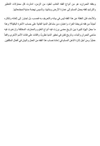 ‫التنظير‬ ‫محاوالت‬ ‫كل‬ ‫اندثرت‬ ،‫الزمن‬ ‫من‬ ‫لعقود‬ ‫الغائب‬ ‫الفقه‬ ‫أنواع‬ ‫من‬ ‫هو‬ «‫العمران‬ ‫و»فقه‬
.‫لمجتمعاتها‬ ‫مدنية‬ ‫نهضة‬ ‫وتأسيس‬ ،‫وبنائها‬ ‫األرض‬ ‫عمارة‬ ‫إلى‬ ‫المسلم‬ ‫يحمل‬ ‫لفقه‬ ‫والترشيد‬
‫وإنكاره‬ ‫إلغائه‬ ‫إلى‬ ‫تجاوز‬ ‫بل‬ ،‫فحسب‬ ‫به‬ ‫والتعريف‬ ‫بيانه‬ ‫في‬ ‫ليس‬ ‫الفقه‬ ‫هذا‬ ‫عن‬ ‫الغفلة‬ ‫فإن‬ ‫ولألسف‬
‫وهذا‬ !‫الباقية؟‬ ‫اآلخرة‬ ‫حساب‬ ‫على‬ ‫الفانية‬ ‫الدنيا‬ ‫مشاغل‬ ‫من‬ ‫واعتباره‬ ‫الغراء‬ ‫شريعتنا‬ ‫فقه‬ ‫من‬ ‫ا‬ً ‫أحيان‬
‫فيه‬ ‫وازدهرت‬ ‫المختلفة‬ ‫والمعارف‬ ‫العلوم‬ ‫أنواع‬ ‫فيه‬ ‫برزت‬ ‫مضى‬ ‫خ‬ٍ ‫تاري‬ ‫بين‬ ‫كبيرة‬ ‫وة‬ّ ‫اله‬ ‫جعل‬ ‫ما‬
‫ا‬ً ‫واقع‬ ‫األخرى‬ ‫األمم‬ ‫فتات‬ ‫على‬ ‫واقتات‬ ،‫ا‬ً ‫نظري‬ ‫الدنيا‬ ‫تحقير‬ ‫في‬ ‫تفنن‬ ‫خ‬ٍ ‫وتاري‬ ،‫والبناء‬ ‫العمران‬ ‫مناحي‬
.‫المكلفين‬ ‫أفعال‬ ‫في‬ ‫والبيان‬ ‫العمل‬ ‫من‬ ‫الفقه‬ ‫هذا‬ ‫نصاب‬ ‫إعادة‬ ‫في‬ ‫المسلم‬ ‫الذهن‬ ‫إثارة‬ ‫أجل‬ ‫ومن‬ .‫ا‬ً ‫عملي‬
 