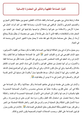 ‫اإلنسانية‬ ‫الحضارة‬ ‫في‬ ‫والتأثير‬ ‫الفقهية‬ ‫الصناعة‬ :‫ا‬ً ‫ثاني‬
‫المهاري‬ ‫اإلتقان‬ ‫حقيقة‬ ‫بين‬ ‫تجمع‬ ‫اللفظين‬ ‫فدالالت‬ ،‫والفقه‬ ‫الصناعة‬ ‫مفهومي‬ ‫بين‬ ‫تبادلي‬ ‫ارتباط‬ ‫هناك‬
‫في‬ ‫العمل‬ ‫أدوات‬ ‫أهم‬ ‫من‬ ‫الفقه‬ ‫وصناعة‬ ،‫اإلنسان‬ ‫خدمة‬ ‫في‬ ‫الواقعي‬ ‫واإلنجاز‬ ‫المعرفي‬ ‫والتصميم‬
‫من‬ ‫الجديد‬ ‫عن‬ ‫البحث‬ ‫في‬ ‫وقوانينها‬ ‫نواميسها‬ ‫واستغالل‬ ‫خيراتها‬ ‫من‬ ‫واالستفادة‬ ‫األرض‬ ‫عمارة‬
‫ويعالج‬ ‫ا‬ً ‫سلوك‬ ‫ظم‬ّ ‫ين‬ ‫أو‬ ،‫معصية‬ ‫عن‬ ‫ينهى‬ ‫أو‬ ‫طاعة‬ ‫على‬ ‫يدل‬ ‫ال‬ ‫الذي‬ ‫والفقه‬ ‫والمكتشفات؛‬ ‫المخترعات‬
‫هللا‬ ‫وضعه‬ ‫الذي‬ ‫السنني‬ ‫التغيير‬ ‫جذوة‬ ‫يحمل‬ ‫ال‬ ‫خامد‬ ‫فقه‬ ‫فهو‬ ،‫مشتركة‬ ‫مصلحة‬ ‫على‬ ‫فز‬ّ ‫يح‬ ‫أو‬ ،‫أزمة‬
.‫الحياة‬ ‫في‬
،‫األصوليين‬ ‫الفقهاء‬ ‫من‬ ‫جملة‬ ‫ذكره‬ ‫ما‬ ‫والفقه‬ ‫الصناعة‬ ‫بين‬ ‫الوثيقة‬ ‫العالقة‬ ‫بيان‬ ‫في‬ ‫قرأت‬ ‫ما‬ ‫جميل‬ ‫ومن‬
‫وكذا‬ ،‫للعلم‬ ‫ا‬ً ‫مرادف‬ ‫ا‬ً ‫مصطلح‬ ‫الصناعة‬ ‫د‬ّ ‫ع‬َ ‫الذي‬ ‫المنير‬ ‫الكوكب‬ ‫شرح‬ ‫في‬ ‫الفتوحي‬ ‫اإلمام‬ ‫منهم‬
‫الفقه‬ ‫صناعة‬ ‫عن‬ ‫لم‬ّ ‫تك‬ ‫عندما‬ ‫األصول‬ ‫علم‬ ‫في‬ ‫الضروري‬ ‫المختصر‬ ‫كتابه‬ ‫في‬ ‫الحفيد‬ ‫رشد‬ ‫ابن‬ ‫اإلمام‬
‫كالعلم‬ ‫الصواب‬ ‫نحو‬ ‫الذهن‬ ‫دد‬ّ ‫تس‬ ‫التي‬ ‫واألحوال‬ ‫القوانين‬ ‫تعاطي‬ ‫من‬ِ ‫حصل‬َ ‫ت‬ ‫أنها‬ ‫ورأى‬ ‫واألصول؛‬
‫الشاهد‬ ‫يحمل‬ُ ‫المواضع‬ ‫أي‬ ‫وفي‬ ،‫تنتفي‬ ‫حال‬ ‫أي‬ ‫وفي‬ ،‫الدالئل‬ ‫تكون‬ ‫ل‬ٍ ‫حا‬ ‫أي‬ ‫وفي‬ ،‫وأقسامها‬ ‫بالدالئل‬
‫كنسبة‬ ‫الذهن‬ ‫إلى‬ ‫نسبتها‬ ‫فإن‬ ،‫ا‬ً ‫وقانون‬ ‫ا‬ً ‫سبار‬ ‫مها‬ّ ‫فلنس‬ ‫»وهذه‬ :‫قال‬ ‫ثم‬ ،‫يحمل‬ُ ‫ال‬ ‫أيها‬ ‫وفي‬ ،‫الغائب‬ ‫على‬
. «‫فيه‬ ‫يغلط‬ ‫أن‬ ‫يؤمن‬ ‫ال‬ ‫ما‬ ‫في‬ ‫س‬ّ ‫الح‬ ‫إلى‬ ‫والمسطرة‬ ‫البركار‬
‫هي‬ ‫الصناعة‬ ‫»أن‬ ‫كد‬ّ ‫وأ‬ ،‫مجاالتها‬ ‫وذكر‬ ‫الصناعة‬ ‫مفاهيم‬ ‫في‬ ‫سع‬ّ ‫تو‬ ‫مقدمته‬ ‫في‬ ‫خلدون‬ ‫ابن‬ ‫واإلمام‬
‫المحسوسة‬ ‫الجسمانية‬ ‫واألحوال‬ .‫محسوس‬ ‫جسماني‬ ‫هو‬ ‫ا‬ً ‫عملي‬ ‫وبكونه‬ ،‫فكري‬ ‫عملي‬ ‫أمر‬ ‫في‬ ‫لكة‬َ ‫م‬َ
‫كة‬َ ‫ل‬َ ‫م‬َ ‫وال‬ .‫فائدة‬ ‫أتم‬ ‫المحسوسة‬ ‫الجسمانية‬ ‫األحوال‬ ‫في‬ ‫المباشرة‬ ‫ألن‬ ‫وأكمل‬ ‫لها‬ ‫أوعب‬ ‫بالمباشرة‬ ‫نقلها‬
‫وعلى‬ .‫صورته‬ ‫ترسخ‬ ‫حتى‬ ‫أخرى‬ ‫بعد‬ ‫مرة‬ ‫وتكرره‬ ‫الفعل‬ ‫ذلك‬ ‫استعمال‬ ‫عن‬ ‫تحصل‬ ‫راسخة‬ ‫صفة‬
‫الخبر‬ ‫عن‬ ‫الحاصلة‬ ‫كة‬َ ‫ل‬َ ‫م‬َ ‫فال‬ .‫والعلم‬ ‫الخبر‬ ‫نقل‬ ‫من‬ ‫وأتم‬ ‫أوعب‬ ‫المعاينة‬ ‫ونقل‬ ‫كة‬َ ‫ل‬َ ‫م‬َ ‫ال‬ ‫تكون‬ ‫األصل‬ ‫نسبة‬
‫رر‬ّ ‫يم‬ ‫خلدون‬ ‫ابن‬ ‫فاإلمام‬ . «‫الصناعة‬ ‫في‬ ‫المتعلم‬ ‫حذق‬ ‫يكون‬ ‫المعلم‬ ‫كة‬َ ‫ل‬َ ‫م‬َ ‫و‬ ‫التعليم‬ ‫جودة‬ ‫قدر‬ ‫وعلى‬
.‫كذلك‬ ‫مخرج‬ُ ‫ال‬ ‫يكون‬ ‫والصحيحة‬ ‫الجيدة‬ ‫المدخالت‬ ‫وبحسب‬ ،‫الفكر‬ ‫على‬ ‫الصناعة‬ ‫قوانيين‬
 