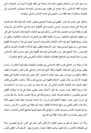 ‫التي‬ ‫المنتجات‬ ‫من‬ ‫ا‬ً ‫أبواب‬ ‫لنا‬ ‫يفتح‬ ‫الفقه‬ ‫في‬ ‫وإدخاله‬ ‫الصناعة‬ ‫لمفهوم‬ ‫ل‬ٍ ‫استعما‬ ‫من‬ ‫ذكره‬ ‫سبق‬ ‫وما‬
‫إلى‬ ‫النصوص‬ ‫ولون‬ّ ‫ويح‬ ‫الصناعة‬ ‫يحسنون‬ ‫مهرة‬ ‫ء‬ٍ ‫فقها‬ ‫إلى‬ ‫يحتاج‬ ‫وهذا‬ .‫اإلسالمي‬ ‫الفقه‬ ‫خرها‬ّ ‫يد‬
.‫بمجتمعه‬ ‫والرقي‬ ‫اإلنسان‬ ‫خدمة‬ ‫في‬ ‫الحيوي‬ ‫دوره‬ ‫للفقه‬ ‫تعيد‬ ‫ومبتكرات‬ ‫منتجات‬
‫المساهمات‬ ‫تلك‬ ‫اإلنسانية؛‬ ‫الحياة‬ ‫وتطوير‬ ‫المجتمع‬ ‫نهضة‬ ‫في‬ ‫الفقهي‬ ‫الدور‬ ‫هذا‬ ‫دعوى‬ ‫على‬ ‫والدليل‬
‫تشريعات‬ ‫إلى‬ ‫دالالتها‬ ‫في‬ ‫والواسعة‬ ‫ألفاظها‬ ‫في‬ ‫المحدودة‬ ‫الوحي‬ ‫نصوص‬ ‫ولت‬ّ ‫ح‬ ‫التي‬ ‫المباركة‬
‫ر‬ٍٍ ‫قد‬ ‫على‬ ‫والسياسية‬ ‫واالجتماعية‬ ‫المالية‬ ‫شؤونهم‬ ‫ظم‬ّ ‫وتن‬ ،‫الناس‬ ‫حياة‬ ‫تفاصيل‬ ‫تستوعب‬ ‫ودقيقة‬ ‫كثيرة‬
‫أن‬ ‫ويكفي‬ .‫والمكانية‬ ‫الزمانية‬ ‫المتغيرات‬ ‫مع‬ ‫تتأقلم‬ ‫واقعية‬ ‫ومرونة‬ ،‫وتكميلها‬ ‫المصالح‬ ‫تحقيق‬ ‫من‬
‫الفقهية‬ ‫الصناعة‬ ‫أن‬ ‫هذا‬ ‫إلى‬ ‫أضف‬ .‫السديدة‬ ‫والتشريعات‬ ‫األحكام‬ ‫آالف‬ ‫فيه‬ ‫لنجد‬ ،‫ا‬ً ‫فقهي‬ ‫ا‬ً ‫مصنف‬ ‫نتناول‬
‫الواقعي‬ ‫والتنزيل‬ ‫اللغوية‬ ‫الدالالت‬ ‫وفهم‬ ‫العقلي‬ ‫االستنباط‬ ‫على‬ ‫يعتمد‬ ‫أصولي‬ ‫منهج‬ ‫رسم‬ ‫في‬ ‫نجحت‬
‫اإلسالمي‬ ‫الفكر‬ ‫مستوى‬ ‫على‬ ‫حتى‬ ‫الفقهية‬ ‫الصناعة‬ ‫في‬ ‫تقدمية‬ ‫ثورة‬ ‫يعتبر‬ ‫المنهج‬ ‫وهذا‬ .‫للنصوص‬
.!!‫المتغير‬ ‫الواقع‬ ‫على‬ ‫التجريبي‬ ‫واإلثبات‬ ‫والجدلية‬ ‫العقالنية‬ ‫المناهج‬ ‫بين‬ ‫لجمعه‬ ‫عامة‬ ‫بصورة‬
‫لم‬ ‫ربما‬ ،‫المكنوزة‬ ‫ومكنوناتها‬ ‫الطبيعة‬ ‫معطيات‬ ‫مع‬ ‫اإلسالمي‬ ‫الفقه‬ ‫به‬ ‫قام‬ ‫تفاعلي‬ ‫دور‬ ‫هناك‬ ‫أن‬ ‫كما‬
‫والطب‬ ‫والهندسة‬ ‫الجبر‬ ‫علوم‬ ‫في‬ ‫رائدة‬ ‫ت‬ٍ ‫محاوال‬ ‫أنتج‬ ‫ولكنه‬ ،‫الفقهية‬ ‫المصنفات‬ ‫في‬ ‫بوضوح‬ ‫يظهر‬
‫حققها‬ ‫التي‬ ‫العلمية‬ ‫المساهمات‬ ‫بعض‬ ‫أذكر‬ ‫الحصر‬ ‫ال‬ ‫المثال‬ ‫سبيل‬ ‫وعلى‬ .‫وغيرها‬ ‫والطيران‬ ‫والفلك‬
‫كشف‬ ‫في‬ ‫بالتالي‬ ‫ساهمت‬ ‫كبرى‬ ‫مشاريع‬ ‫إلى‬ ‫الفقهية‬ ‫األحكام‬ ‫تطوير‬ ‫خالل‬ ‫من‬ ‫األوائل‬ ‫فقهاؤنا‬
‫قد‬ ،(‫713هـ‬ ‫)ت‬ ‫سنان‬ ‫بن‬ ‫جابر‬ ‫بن‬ ‫محمد‬ ‫هللا‬ ‫عبد‬ ‫أبو‬ ‫تاني‬َّ ‫الب‬ ‫فاإلمام‬ .‫العلمية‬ ‫المخترعات‬ ‫أعظم‬
‫الفلكي‬ ‫مؤلفات‬ ‫قراءة‬ ‫في‬ ‫يتمثل‬ ‫نظري‬ ‫جانب‬ ‫ألعماله‬ ‫كان‬ ‫وقد‬ .‫باسمه‬ ‫رف‬ِ ‫ع‬ُ ‫ا‬ً ‫ي‬ّ ‫فلك‬ ‫ا‬ً ‫مرصد‬ ‫أنشأ‬
‫رس‬َّ ‫يد‬ُ ‫ظل‬ ‫وقد‬ .‫ددها‬ّ ‫وع‬ ‫النجوم‬ ‫حركة‬ ‫في‬ ‫ا‬ً ‫كتاب‬ ‫وضع‬َ ‫و‬َ .‫علمية‬ ‫بطريقة‬ ‫وانتقائها‬ ‫بطليموس‬ ‫اليوناني‬
‫الدقة‬ ‫منتهى‬ ‫بلغت‬ ‫عملية‬ ‫تجريبية‬ ‫أبحاث‬ ‫وله‬ .‫أوروبا‬ ‫في‬ ‫العلمية‬ ‫النهضة‬ ‫عصر‬ ‫حتى‬ ‫أوروبا‬ ‫في‬
‫وحسب‬ ،‫واألرض‬ ‫الشمس‬ ‫بين‬ ‫نقطة‬ ‫أبعد‬ ‫وحدد‬ .‫الفلكية‬ ‫مشاهداته‬ ‫واقع‬ ‫من‬ ‫العلمي‬ ‫والتقدم‬ ‫واالرتقاء‬
‫جعل‬ ‫ما‬ ،‫الحديث‬ ‫العلمي‬ ‫بالمنهج‬ ‫ا‬ً ‫شبيه‬ ‫ا‬ً ‫منهج‬ ‫ذلك‬ ‫في‬ ‫واتبع‬ ،‫القمر‬ ‫وخسوف‬ ‫الشمس‬ ‫كسوف‬ ‫مواعيد‬
.‫التاريخ‬ ‫في‬ ‫الفلك‬ ‫علماء‬ ‫أعظم‬ ‫من‬ ‫دونه‬ُّ ‫يع‬ ‫األوروبيين‬
‫ونشأ‬ ،‫الهجري‬ ‫الرابع‬ ‫القرن‬ ‫في‬ ‫عاش‬ ‫الذي‬ ‫قالي‬َ ‫ر‬ْ ‫ز‬ُّ ‫ال‬ ‫النقاش‬ ‫يحيى‬ ‫بن‬ ‫إبراهيم‬ ‫إسحاق‬ ‫أبو‬ ‫وهذا‬
‫لقياس‬ ‫الفلكي‬ ‫اإلسطرالب‬ ‫جهاز‬ ‫واخترع‬ ،‫عديدة‬ ‫فلكية‬ ‫مراصد‬ ‫فيها‬ ‫وأنشأ‬ ،‫باألندلس‬ ‫طليطلة‬ ‫في‬
 