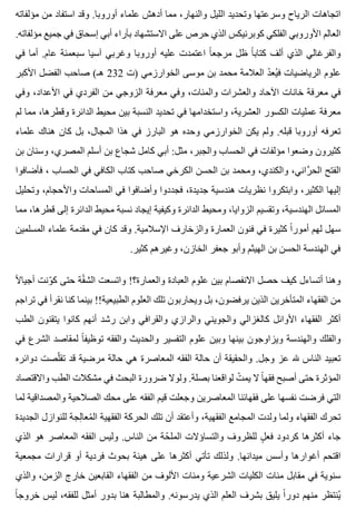 ‫مؤلفاته‬ ‫من‬ ‫استفاد‬ ‫وقد‬ .‫أوروبا‬ ‫علماء‬ ‫أدهش‬ ‫مما‬ ،‫والنهار‬ ‫الليل‬ ‫وتحديد‬ ‫وسرعتها‬ ‫الرياح‬ ‫اتجاهات‬
.‫مؤلفاته‬ ‫جميع‬ ‫في‬ ‫إسحاق‬ ‫أبي‬ ‫بآراء‬ ‫االستشهاد‬ ‫على‬ ‫حرص‬ ‫الذي‬ ‫كوبرنيكس‬ ‫الفلكي‬ ‫األوروبي‬ ‫العالم‬
‫في‬ ‫أما‬ .‫عام‬ ‫سبعمئة‬ ‫آسيا‬ ‫وغربي‬ ‫أوروبا‬ ‫عليه‬ ‫اعتمدت‬ ‫ا‬ً ‫مرجع‬ ‫ظل‬ ‫ا‬ً ‫كتاب‬ ‫ألف‬ ‫الذي‬ ‫والفرغالي‬
‫األكبر‬ ‫الفضل‬ ‫صاحب‬ (‫هـ‬ 232 ‫)ت‬ ‫الخوارزمي‬ ‫موسى‬ ‫بن‬ ‫محمد‬ ‫العالمة‬ ‫د‬ّ ‫يع‬ُ ‫ف‬ ‫الرياضيات‬ ‫علوم‬
‫وفي‬ ،‫األعداد‬ ‫في‬ ‫الفردي‬ ‫من‬ ‫الزوجي‬ ‫معرفة‬ ‫وفي‬ ،‫والمئات‬ ‫والعشرات‬ ‫اآلحاد‬ ‫خانات‬ ‫معرفة‬ ‫في‬
‫لم‬ ‫مما‬ ،‫وقطرها‬ ‫الدائرة‬ ‫محيط‬ ‫بين‬ ‫النسبة‬ ‫تحديد‬ ‫في‬ ‫واستخدامها‬ ،‫العشرية‬ ‫الكسور‬ ‫عمليات‬ ‫معرفة‬
‫علماء‬ ‫هناك‬ ‫كان‬ ‫بل‬ ،‫المجال‬ ‫هذا‬ ‫في‬ ‫البارز‬ ‫هو‬ ‫وحده‬ ‫الخوارزمي‬ ‫يكن‬ ‫ولم‬ .‫قبله‬ ‫أوروبا‬ ‫تعرفه‬
‫بن‬ ‫وسنان‬ ،‫المصري‬ ‫أسلم‬ ‫بن‬ ‫شجاع‬ ‫كامل‬ ‫أبي‬ :‫مثل‬ ،‫والجبر‬ ‫الحساب‬ ‫في‬ ‫مؤلفات‬ ‫وضعوا‬ ‫كثيرون‬
‫فأضافوا‬ ، ‫الحساب‬ ‫في‬ ‫الكافي‬ ‫كتاب‬ ‫صاحب‬ ‫الكرخي‬ ‫الحسن‬ ‫بن‬ ‫ومحمد‬ ،‫والكندي‬ ،‫راني‬َّ ‫الح‬ ‫الفتح‬
‫وتحليل‬ ،‫واألحجام‬ ‫المساحات‬ ‫في‬ ‫وأضافوا‬ ‫فجددوا‬ ،‫جديدة‬ ‫هندسية‬ ‫نظريات‬ ‫وابتكروا‬ ،‫الكثير‬ ‫إليها‬
‫مما‬ ،‫قطرها‬ ‫إلى‬ ‫الدائرة‬ ‫محيط‬ ‫نسبة‬ ‫إيجاد‬ ‫وكيفية‬ ‫الدائرة‬ ‫ومحيط‬ ،‫الزوايا‬ ‫وتقسيم‬ ،‫الهندسية‬ ‫المسائل‬
‫المسلمين‬ ‫علماء‬ ‫مقدمة‬ ‫في‬ ‫كان‬ ‫وقد‬ .‫اإلسالمية‬ ‫والزخارف‬ ‫العمارة‬ ‫فنون‬ ‫في‬ ‫كثيرة‬ ‫ا‬ً ‫أمور‬ ‫لهم‬ ‫سهل‬
.‫كثير‬ ‫وغيرهم‬ ،‫الخازن‬ ‫جعفر‬ ‫وأبو‬ ‫الهيثم‬ ‫بن‬ ‫الحسن‬ ‫الهندسة‬ ‫في‬
‫ال‬ً ‫أجيا‬ ‫ونت‬ّ ‫ك‬ ‫حتى‬ ‫قة‬ّ ‫الش‬ ‫واتسعت‬ !‫والعمارة؟‬ ‫العبادة‬ ‫علوم‬ ‫بين‬ ‫االنفصام‬ ‫حصل‬ ‫كيف‬ ‫أتساءل‬ ‫وهنا‬
‫تراجم‬ ‫في‬ ‫نقرأ‬ ‫كنا‬ ‫بينما‬ !!‫الطبيعية‬ ‫العلوم‬ ‫تلك‬ ‫ويحاربون‬ ‫بل‬ ،‫يرفضون‬ ‫الذين‬ ‫المتأخرين‬ ‫الفقهاء‬ ‫من‬
‫الطب‬ ‫يتقنون‬ ‫كانوا‬ ‫أنهم‬ ‫رشد‬ ‫وابن‬ ‫والقرافي‬ ‫والرازي‬ ‫والجويني‬ ‫كالغزالي‬ ‫األوائل‬ ‫الفقهاء‬ ‫أكثر‬
‫في‬ ‫الشرع‬ ‫لمقاصد‬ ‫ا‬ً ‫توظيف‬ ‫والفقه‬ ‫والحديث‬ ‫التفسير‬ ‫علوم‬ ‫وبين‬ ‫بينها‬ ‫ويزاوجون‬ ‫والهندسة‬ ‫والفلك‬
‫دوائره‬ ‫لصت‬ّ ‫تق‬ ‫قد‬ ‫مرضية‬ ‫حالة‬ ‫هي‬ ‫المعاصرة‬ ‫الفقه‬ ‫حالة‬ ‫أن‬ ‫والحقيقة‬ .‫وجل‬ ‫عز‬ ‫هلل‬ ‫الناس‬ ‫تعبيد‬
‫واالقتصاد‬ ‫الطب‬ ‫مشكالت‬ ‫في‬ ‫البحث‬ ‫ضرورة‬ ‫ولوال‬ .‫بصلة‬ ‫لواقعنا‬ ‫ت‬ّ ‫يم‬ ‫ال‬ ‫ا‬ً ‫فقه‬ ‫أصبح‬ ‫حتى‬ ‫المؤثرة‬
‫لما‬ ‫والمصداقية‬ ‫الصالحية‬ ‫محك‬ ‫على‬ ‫الفقه‬ ‫قيم‬ ‫وجعلت‬ ‫المعاصرين‬ ‫فقهائنا‬ ‫على‬ ‫نفسها‬ ‫فرضت‬ ‫التي‬
‫الجديدة‬ ‫للنوازل‬ ‫لجة‬ِ ‫معا‬ُ ‫ال‬ ‫الفقهية‬ ‫الحركة‬ ‫تلك‬ ‫أن‬ ‫وأعتقد‬ ،‫الفقهية‬ ‫المجامع‬ ‫ولدت‬ ‫ولما‬ ‫الفقهاء‬ ‫تحرك‬
‫الذي‬ ‫هو‬ ‫المعاصر‬ ‫الفقه‬ ‫وليس‬ .‫الناس‬ ‫من‬ ‫حة‬ّ ‫المل‬ ‫والتساؤالت‬ ‫للظروف‬ ‫ل‬ٍ ‫فع‬ ‫كردود‬ ‫أكثرها‬ ‫جاء‬
‫مجمعية‬ ‫قرارات‬ ‫أو‬ ‫فردية‬ ‫بحوث‬ ‫هيئة‬ ‫على‬ ‫أكثرها‬ ‫تأتي‬ ‫ولذلك‬ .‫ميدانها‬ ‫وأسس‬ ‫أغوارها‬ ‫اقتحم‬
‫والذي‬ ،‫الزمن‬ ‫خارج‬ ‫القابعين‬ ‫الفقهاء‬ ‫من‬ ‫األلوف‬ ‫ومئات‬ ‫الشرعية‬ ‫الكليات‬ ‫مئات‬ ‫مقابل‬ ‫في‬ ‫سنوية‬
‫ا‬ً ‫خروج‬ ‫ليس‬ ،‫للفقه‬ ‫أمثل‬ ‫بدور‬ ‫هنا‬ ‫والمطالبة‬ .‫يدرسونه‬ ‫الذي‬ ‫العلم‬ ‫بشرف‬ ‫يليق‬ ‫ا‬ً ‫دور‬ ‫منهم‬ ‫ينتظر‬ُ
 