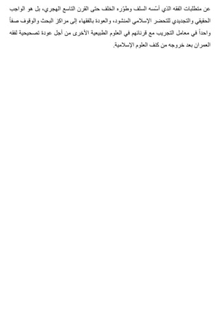 ‫الواجب‬ ‫هو‬ ‫بل‬ ،‫الهجري‬ ‫التاسع‬ ‫القرن‬ ‫حتى‬ ‫الخلف‬ ‫وره‬ّ ‫وط‬ ‫السلف‬ ‫سسه‬ّ ‫أ‬ ‫الذي‬ ‫الفقه‬ ‫متطلبات‬ ‫عن‬
‫ا‬ً ‫صف‬ ‫والوقوف‬ ‫البحث‬ ‫مراكز‬ ‫إلى‬ ‫بالفقهاء‬ ‫والعودة‬ ،‫المنشود‬ ‫اإلسالمي‬ ‫للتحضر‬ ‫والتجديدي‬ ‫الحقيقي‬
‫لفقه‬ ‫تصحيحية‬ ‫عودة‬ ‫أجل‬ ‫من‬ ‫األخرى‬ ‫الطبيعية‬ ‫العلوم‬ ‫في‬ ‫قرنائهم‬ ‫مع‬ ‫التجريب‬ ‫معامل‬ ‫في‬ ‫ا‬ً ‫واحد‬
.‫اإلسالمية‬ ‫العلوم‬ ‫كنف‬ ‫من‬ ‫خروجه‬ ‫بعد‬ ‫العمران‬
 