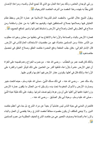 ‫اإلحسان‬ ‫ة‬ِ ‫ومراعا‬ ،‫وكسبه‬ ‫المال‬ ‫لجمع‬ ‫د‬ّ ‫ك‬َ ‫الذي‬ ‫مع‬ ‫العدل‬ ‫بمراعاة‬ ‫وذلك‬ ،‫الخاص‬ ‫الوجدان‬ ‫عي‬ْ ‫ور‬
. «‫التشريعية‬ ‫المقاصد‬ ‫أشرف‬ ‫من‬ ‫المقصد‬ ‫وهذا‬ ،‫جهده‬ُ ‫به‬ ‫طأ‬َّ ‫ب‬ ‫للذي‬
‫نظام‬ ‫وحفظ‬ ‫األرض‬ ‫عمارة‬ ‫هو‬ ‫اإلسالمية‬ ‫للشريعة‬ ‫العام‬ ‫»المقصد‬ :‫الفاسي‬ ‫عالل‬ ‫الشيخ‬ ‫ويقول‬
‫ومن‬ ‫واستقامة‬ ‫عدل‬ ‫من‬ ‫به‬ ‫كلفوا‬ ‫بما‬ ‫وقيامهم‬ ،‫فيها‬ ‫المستخلفين‬ ‫بصالح‬ ‫وصالحها‬ ‫فيها‬ ‫التعايش‬
. «‫الجميع‬ ‫لمنافع‬ ‫وتدبير‬ ‫لخيراتها‬ ‫واستنباط‬ ‫األرض‬ ‫في‬ ‫وإصالح‬ ‫العمل‬ ‫وفي‬ ‫العقل‬ ‫في‬ ‫صالح‬
‫مطلوب‬ ‫وخيرات‬ ‫معادن‬ ‫من‬ ‫باطنها‬ ‫في‬ ‫بما‬ ‫واالنتفاع‬ ‫زراعة‬ّ ‫وال‬ ‫والصناعة‬ ‫بالبناء‬ ‫األرض‬ ‫فعمارة‬
.‫األرض‬ ‫في‬ ‫ناس‬ّ ‫لل‬ ‫م‬ّ ‫العا‬ ‫االستخالف‬ ‫مقتضيات‬ ‫من‬ ‫فهو‬ ،‫ة‬ً ‫ص‬ّ ‫خا‬ ‫المسلمين‬ ‫ومن‬ ،‫ة‬ً ‫م‬ّ ‫عا‬ ‫ناس‬ّ ‫ال‬ ‫من‬
‫تحصيل‬ ‫في‬ ‫الخلق‬ ‫وصالح‬ ‫الخلق‬ ‫مقاصد‬ ‫المضرة‬ ‫ودفع‬ ‫المنفعة‬ ‫جلب‬ ‫»فإن‬ :‫الغزالي‬ ‫اإلمام‬ ‫قال‬
. «‫مقاصدهم‬
‫الغزاة‬ ‫على‬ ‫تقسيمه‬ ‫وعدم‬ ‫الخراج‬ ‫ضرب‬ ‫من‬ - ‫عنه‬ ‫هللا‬ ‫رضي‬ - ‫طاب‬ّ ‫الخ‬ ‫بن‬ ‫عمر‬ ‫قصد‬ ‫كان‬ ‫ولذلك‬
‫على‬ ‫والقدرة‬ ‫الخبرة‬ ‫فر‬ّ ‫لتو‬ ‫ذلك‬ ‫على‬ ‫الغانمين‬ ‫من‬ ‫أقدر‬ ‫فأهلها‬ ،‫زراعة‬ّ ‫بال‬ ‫ة‬ً ‫عامر‬ ‫األرض‬ ‫تبقى‬ ‫أن‬
.‫عليها‬ ‫وأقوى‬ ‫بها‬ ‫أعلم‬ ‫فهم‬ ‫األرض‬ ‫مار‬ّ ‫ع‬ ‫يكونون‬ :‫أهلها‬ ‫في‬ ‫قال‬ ‫ولذلك‬ ،‫زراعة‬ّ ‫ال‬
‫خيبر‬ ‫فتحت‬ ‫حينما‬ - ‫وسلم‬ ‫عليه‬ ‫هللا‬ ‫صلى‬ - ‫ي‬ّ ‫نب‬ّ ‫ال‬ ‫مسلك‬ ‫ذلك‬ ‫في‬ - ‫عنه‬ ‫هللا‬ ‫رضي‬ - ‫عمر‬ ‫سلك‬ ‫وقد‬
‫األرض‬ ‫عمارة‬ ‫يكفون‬ ‫ما‬ ‫مال‬ّ ‫الع‬ ‫من‬ ‫له‬ ‫يكن‬ ‫ولم‬ ،‫يده‬ ‫تحت‬ ‫المغنومة‬ ‫واألموال‬ ‫األرض‬ ‫وصارت‬
‫ي‬ّ ‫نب‬ّ ‫ال‬ ‫حياة‬ ‫طيلة‬ ‫ذلك‬ ‫على‬ ‫وبقيت‬ .‫ثمرتها‬ ‫نصف‬ ‫ولهم‬ ‫يزرعوها‬ ‫أن‬ ‫على‬ ‫أهلها‬ ‫إلى‬ ‫دفعها‬ ،‫وزراعتها‬
. - ‫عنه‬ ‫هللا‬ ‫رضي‬ - ‫ديق‬ّ ‫ص‬ّ ‫ال‬ ‫بكر‬ ‫أبي‬ ‫وحياة‬ - ‫وسلم‬ ‫عليه‬ ‫هللا‬ ‫صلى‬ -
‫مقاصد‬ ‫أعظم‬ ‫في‬ ‫جاء‬ ‫بل‬ ،‫الشرع‬ ‫مراد‬ ‫عن‬ ‫ا‬ً ‫بعيد‬ ‫أو‬ ‫ا‬ً ‫هامشي‬ ‫ليس‬ ‫الناس‬ ‫حياة‬ ‫في‬ ‫المدني‬ ‫فالعمران‬
‫والبناء‬ ‫العمل‬ ‫أن‬ ‫يقتضي‬ ‫وهذا‬ .‫الشارع‬ ‫لمقصد‬ ‫ا‬ً ‫مخالف‬ ‫مقصوده‬ ‫يكون‬ ‫أن‬ ‫للمكلف‬ ‫ينبغي‬ ‫وال‬ .‫الدين‬
‫المسلمين‬ ‫عموم‬ ‫من‬ ‫المطلوبة‬ ‫الحنيف‬ ‫الشرع‬ ‫مقاصد‬ ‫من‬ ‫هي‬ ‫التعمير‬ ‫وصنوف‬ ‫والصناعة‬ ‫والزراعة‬
.
 