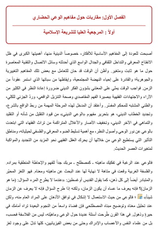 ‫الحضاري‬ ‫الوعي‬ ‫مفاهيم‬ ‫حول‬ ‫مقاربات‬ :‫األول‬ ‫الفصل‬
‫اإلسالمية‬ ‫للشريعة‬ ‫العليا‬ ‫المرجعية‬ : ‫ال‬ً ‫أو‬
‫ظل‬ ‫في‬ ‫الكبرى‬ ‫أهميتها‬ ،‫منها‬ ‫الدينية‬ ‫ا‬ً ‫خصوص‬ ،‫لألفكار‬ ‫األساسية‬ ‫المفاهيم‬ ‫إلى‬ ‫للعودة‬ ‫أصبحت‬
‫المعاصرة‬ ‫والتقنية‬ ‫االتصال‬ ‫وسائل‬ ‫أحدثته‬ ‫الذي‬ ‫الواسع‬ ‫والجدال‬ ‫الثقافي‬ ‫والتداخل‬ ‫المعرفي‬ ‫االنفتاح‬
‫التغييرية‬ ‫المفاهيم‬ ‫تلك‬ ‫بعض‬ ‫مع‬ ‫للتعامل‬ ‫حان‬ ‫قد‬ ‫الوقت‬ ‫أن‬ ‫وأظن‬ .‫ومتغير‬ ‫ثابت‬ ‫هو‬ ‫ما‬ ‫حول‬
‫من‬ ‫ا‬ً ‫عقود‬ ‫استمر‬ ‫الذي‬ ‫سباتها‬ ‫من‬ ‫وإيقاظها‬ ،‫المجتمعية‬ ‫النهضة‬ ‫إحياء‬ ‫على‬ ‫والقادرة‬ ‫والجوهرية؛‬
‫من‬ ‫الكثير‬ ‫في‬ ‫النظر‬ ‫إعادة‬ ‫ضرورة‬ ‫الديني‬ ‫الفكر‬ ‫بشؤون‬ ‫المعتني‬ ‫على‬ ‫يملي‬ ‫الوقت‬ ‫فواجب‬ .‫الزمن‬
،‫للكلي‬ ‫الجزئي‬ ‫د‬ّ ‫ور‬ ،‫الواقعي‬ ‫التنزيل‬ ‫وصحة‬ ‫المقاصدي‬ ‫الفهم‬ ‫ببصيرة‬ ‫الفقهية‬ ‫واالجتهادات‬ ‫اآلراء‬
،‫بالشرع‬ ‫الواقع‬ ‫ربط‬ ‫من‬ ‫المهمة‬ ‫المرحلة‬ ‫لهذه‬ ‫المدخل‬ ‫أن‬ ‫وأعتقد‬ .‫سر‬ّ ‫المف‬ ‫للمحكم‬ ‫المشتبه‬ ‫والظني‬
‫التقليد‬ ‫أو‬ ‫شأنه‬ ‫من‬ ‫التقليل‬ ‫قيود‬ ‫من‬ «‫الديني‬ ‫»الوعي‬ ‫مفهوم‬ ‫بتحرير‬ ‫هو‬ ،‫الديني‬ ‫الخطاب‬ ‫وتجديد‬
‫ابتعدت‬ ‫التي‬ ‫الفقهاء‬ ‫تراث‬ ‫من‬ ‫المتراكمة‬ ‫واألغالل‬ ‫اآلصار‬ ‫وتخفيف‬ ،‫الديني‬ ‫اآلخر‬ ‫في‬ ‫والتماهي‬
‫ومناطق‬ ،‫لحيثياته‬ ‫والفلسفي‬ ‫المعرفي‬ ‫الضوء‬ ‫تسليط‬ ‫أهمية‬ ‫مع‬ ،‫النظر‬ ‫وأصول‬ ‫الوحي‬ ‫نور‬ ‫عن‬ ‫بالوعي‬
‫والمواكبة‬ ‫التجديد‬ ‫من‬ ‫المزيد‬ ‫نحو‬ ‫الفقهي‬ ‫العقل‬ ‫يحرك‬ ‫أن‬ ‫خاللها‬ ‫من‬ ‫الوعي‬ ‫يستطيع‬ ‫التي‬ ‫التأثير‬
.‫الحديث‬ ‫العصر‬ ‫لمتغيرات‬
.‫بمراده‬ ‫المنطقية‬ ‫واإلحاطة‬ ‫للفهم‬ ‫ا‬ً ‫جد‬ ‫مربك‬ ‫ـ‬ ‫كمصطلح‬ ‫ـ‬ ‫ماهيته‬ ‫تفكيك‬ ‫في‬ ‫الرغبة‬ ‫عند‬ ‫فالوعي‬
‫ير‬ّ ‫المح‬ ‫اللغز‬ ‫فهو‬ .‫ومعناه‬ ‫ماهيته‬ ‫عن‬ ‫البحث‬ ‫عند‬ ‫لها‬ ‫نهاية‬ ‫ال‬ ‫متاهة‬ ‫في‬ ‫وقعت‬ ‫الغربية‬ ‫والفلسفة‬
‫هو‬ ‫)ما‬ :‫السؤال‬ ‫المرء‬ ‫يطرح‬ ‫ال‬ ‫»عندما‬ :‫أوغسطين‬ ‫القديس‬ ‫يقول‬ ‫كما‬ ،‫ذهن‬ ‫كل‬ ‫إلى‬ ‫ا‬ً ‫أيض‬ ‫والمتبادر‬
‫الزمان‬ ‫عن‬ ‫يعرف‬ ‫ال‬ ‫فإنه‬ ‫السؤال‬ ‫طرح‬ ‫إذا‬ ‫ولكنه‬ ،‫الزمان‬ ‫يكون‬ ‫أن‬ ‫عساه‬ ‫ما‬ ‫يعرف‬ ‫فإنه‬ ‫الزمان(؟‬
‫ولكن‬ ،‫منه‬ ‫العام‬ ‫المراد‬ ‫على‬ ‫األذهان‬ ‫توافق‬ ‫في‬ ‫إشكال‬ ‫ال‬ ‫االستعمال‬ ‫حيث‬ ‫من‬ ‫فالوعي‬ ‫؛‬ «‫ا‬ً ‫شيئ‬
‫في‬ ‫أمامك‬ ‫تراه‬ ‫البعيدة‬ ‫النجوم‬ ‫من‬ ‫ا‬ً ‫واسع‬ ‫ء‬ً ‫فضا‬ ‫فإن‬ ‫المصطلحي‬ ‫مبناه‬ ‫وتوضيح‬ ‫معناه‬ ‫تحليل‬ ‫عند‬
،‫فحسب‬ ‫الفالسفة‬ ‫من‬ ‫ليس‬ ،‫يته‬ّ ‫وماه‬ ‫الوعي‬ ‫حول‬ ‫عديدة‬ ‫أسئلة‬ ‫طرحت‬ُ ‫القرن‬ ‫هذا‬ ‫في‬ .‫وذهول‬ ‫ة‬ٍ ‫حير‬
‫لغز‬ ‫وجود‬ ‫على‬ ‫ل‬ّ ‫تد‬ ‫كلها‬ ،‫الفيزيائيين‬ ‫بعض‬ ‫من‬ ‫وحتى‬ ‫واإلدراك‬ ‫واألعصاب‬ ‫النفس‬ ‫علماء‬ ‫من‬ ‫بل‬
 