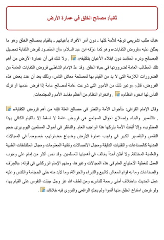 ‫األرض‬ ‫عمارة‬ ‫في‬ ‫الخلق‬ ‫مصالح‬ :‫ا‬ً ‫ثاني‬
‫ما‬ ‫وهو‬ ‫الخلق‬ ‫بمصالح‬ ‫بالقيام‬ ‫ـ‬ ‫بأعيانهم‬ ‫األفراد‬ ‫أمر‬ ‫دون‬ ‫ـ‬ ‫كلها‬ ‫لألمة‬ ‫جه‬َّ ‫تو‬ ‫تشريعي‬ ‫طلب‬ ‫هناك‬
‫تحصيل‬ ‫الكفاية‬ ‫لفرض‬ ‫المقصود‬ ‫»أن‬ :‫السالم‬ ‫عبد‬ ‫ابن‬ ‫رفه‬ّ ‫ع‬ ‫كما‬ ‫وهو‬ «‫الكفايات‬ ‫»فروض‬ ‫عليه‬ ‫يطلق‬
‫أهم‬ ‫من‬ ‫األرض‬ ‫عمارة‬ ‫أن‬ ‫في‬ ‫شك‬ ‫وال‬ . «‫بتكليفه‬ ‫األعيان‬ ‫ابتالء‬ ‫دون‬ ‫المفاسد‬ ‫ودرء‬ ‫المصالح‬
‫من‬ ‫العامة‬ ‫الكفايات‬ ‫فروض‬ ‫الشاطبي‬ ‫اإلمام‬ ‫د‬ّ ‫ع‬ ‫وقد‬ .‫الخلق‬ ‫حياة‬ ‫في‬ ‫لضرورتها‬ ‫العامة‬ ‫المطالب‬ ‫تلك‬
‫هذه‬ ‫بعض‬ ‫عدد‬ ‫أن‬ ‫بعد‬ ‫وذلك‬ ،‫الناس‬ ‫معاش‬ ‫لمصلحة‬ ‫بها‬ ‫القيام‬ ‫من‬ ‫بد‬ ‫ال‬ ‫التي‬ ‫الالزمة‬ ‫الضرورات‬
‫ترك‬ ‫أو‬ ‫عدمها‬ ‫فرض‬ ‫إذا‬ ‫عامة‬ ‫لمصالح‬ ‫عامة‬ ‫شرعت‬ ‫التي‬ ‫األمور‬ ‫من‬ ‫ذلك‬ ‫»وغير‬ :‫قال‬ ،‫الفروض‬
.‫والمجتمعات‬ ‫األمم‬ ‫مفاسد‬ ‫أعظم‬ ‫من‬ ‫النظام‬ ‫وانخرام‬ . «‫النظام‬ ‫انخرم‬ ‫لها‬ ‫الناس‬
«‫الكفاية‬ ‫فروض‬ ‫أهم‬ ‫من‬ ‫فإنه‬ ‫الملة‬ ‫مصالح‬ ‫في‬ ‫والنظر‬ ‫األمة‬ ‫»أحوال‬ :‫القرافي‬ ‫اإلمام‬ ‫وقال‬
‫بهذا‬ ‫الكافي‬ ‫بالقيام‬ ‫إال‬ ‫تسقط‬ ‫ال‬ ‫عامة‬ ‫فروض‬ ‫هي‬ ‫المجتمع‬ ‫أحوال‬ ‫وإصالح‬ ‫والبناء‬ ‫فالتعمير‬ .
‫حجم‬ ‫يرى‬ ‫اليوم‬ ‫المسلمين‬ ‫أحوال‬ ‫في‬ ‫والناظر‬ .‫العام‬ ‫الواجب‬ ‫هذا‬ ‫بتركها‬ ‫األمة‬ ‫ت‬ْ ‫م‬َ ‫ث‬ِ ‫أ‬َ ‫وإال‬ ،‫المطلوب‬
‫المجاالت‬ ‫في‬ ‫ا‬ً ‫خصوص‬ ،‫حضارتهم‬ ‫وضياع‬ ‫األرض‬ ‫عمارة‬ ‫واجب‬ ‫في‬ ‫الكبير‬ ‫والتقصير‬ ‫النقص‬
‫الطبية‬ ‫المكتشفات‬ ‫ومجال‬ ‫المعلومات‬ ‫وتقنية‬ ‫االتصاالت‬ ‫ومجال‬ ‫الدقيقة‬ ‫والتقنيات‬ ‫كالصناعات‬ ‫المدنية‬
‫وجوب‬ ‫على‬ ‫إمام‬ ‫من‬ ‫أكثر‬ ‫نص‬ ‫وقد‬ .‫للمسلمين‬ ‫أهميتها‬ ‫في‬ ‫يخالف‬ ‫ا‬ً ‫أحد‬ ‫أظن‬ ‫وال‬ .‫المختلفة‬ ‫والعلمية‬
‫رف‬َ ‫ح‬ِ ‫»ال‬ :‫قوله‬ ‫في‬ ‫الزركشي‬ ‫اإلمام‬ ‫ومنهم‬ ،‫وغيرها‬ ‫المجاالت‬ ‫هذه‬ ‫في‬ ‫العام‬ ‫االحتياج‬ ‫لتغطية‬ ‫العمل‬
‫وعليه‬ ‫والكنس‬ ‫الحجامة‬ ‫حتى‬ ‫منه‬ ‫البد‬ ‫وما‬ ،‫والحراثة‬ ‫والشراء‬ ‫كالبيع‬ ‫المعاش‬ ‫قوام‬ ‫به‬ ‫وما‬ ‫والصناعات‬
،‫بها‬ ‫القيام‬ ‫على‬ ‫النفوس‬ ‫جبلت‬ ‫وجل‬ ‫عز‬ ‫هللا‬ ‫لطف‬ ‫ومن‬ «‫للناس‬ ‫رحمة‬ ‫أمتي‬ ‫»اختالف‬ ‫الحديث‬ ‫عمل‬
. «‫خالفا‬ ‫فيه‬ ‫والنووي‬ ‫الرافعي‬ ‫ك‬ِ ‫يح‬ ‫ولم‬ ‫أثموا‬ ‫منها‬ ‫الخلق‬ ‫امتناع‬ ‫فرض‬ ‫ولو‬
 