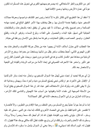 ‫لتكون‬ ‫خرات‬َّ ‫المس‬ ‫هذه‬ ‫تحويل‬ ‫في‬ ‫الكبرى‬ ‫بمهمتهم‬ ‫يبصرهم‬ ‫إنه‬ .‫االستخالفي‬ ‫والعلو‬ ‫التكريم‬ ‫من‬ ‫آخر‬
.‫فيها‬ ‫اإلقامة‬ ‫وحسن‬ ‫وبنائها‬ ‫األرض‬ ‫عمارة‬ ‫في‬ ‫ا‬ً ‫عون‬
‫مجاالت‬ ‫ومعرفة‬ ‫نواميسها‬ ‫اكتشاف‬ ‫نحو‬ ‫رئيس‬ ‫شاحذ‬ ‫ال‬ّ ‫إ‬ ‫ذكره؛‬ ‫تكاثر‬ ‫الذي‬ ‫التطويع‬ ‫هذا‬ ‫أن‬ ‫أعتقد‬ ‫ال‬
‫مهامه‬ ‫تحديد‬ ‫في‬ ‫البالغ‬ ‫الدقيق‬ ‫األمر‬ ‫بهذا‬ ‫يخاطب‬ ‫ل‬ٌ ‫وعق‬ .‫بها‬ ‫اإلنسان‬ ‫خدمة‬ ‫وكيفية‬ ،‫منها‬ ‫التسخير‬
‫والمكتشفات‬ ‫بالمخترعات‬ ‫ذهنه‬ ‫يتفتق‬ ‫أن‬ ‫ينبغي‬ ‫تفيد‬ ‫ال‬ ‫مجاالت‬ ‫في‬ ‫وقته‬ ‫تضييع‬ ‫وعدم‬ ‫الصالحة‬
‫وقطع‬ ،‫الرخاء‬ ‫وتوفير‬ ،‫السماء‬ ‫وبلوغ‬ ،‫الغذاء‬ ‫على‬ ‫والحصول‬ ،‫البناء‬ ‫عليه‬ ‫تسهل‬ ‫التي‬ ‫الحياتية‬
.‫حياته‬ ‫في‬ ‫ويرهقه‬ ‫اإلنسان‬ ‫بني‬ ‫يشغل‬ ‫مما‬ ‫وغيرها‬ ،‫المخاوف‬ ‫وتقليل‬ ،‫المصاعب‬ ‫وتيسير‬ ،‫المفاوز‬
‫بعد‬ ‫والمخترعات‬ ‫الكشوف‬ ‫حركة‬ ‫خالل‬ ‫من‬ ‫عنه‬ ‫يجيبوا‬ ‫أن‬ ‫األمة‬ ‫أسالف‬ ‫حاول‬ ‫الذي‬ ‫الخطاب‬ ‫هذا‬
‫األوامر‬ ‫ويخرج‬ ،‫جدواها‬ ‫من‬ ‫ف‬ّ ‫ويستخ‬ ‫شأنها‬ ‫من‬ ‫يقلل‬ ‫ساخر‬ ‫بخطاب‬ ‫أحبط‬ُ ،‫الثاني‬ ‫الهجري‬ ‫القرن‬
‫من‬ ‫الفارغ‬ ‫الخمول‬ ‫على‬ ‫ويحث‬ ،‫تمييز‬ ‫دون‬ ‫من‬ ‫الدنيا‬ ‫في‬ ‫يزهد‬ ‫كاذب‬ ‫انكسار‬ ‫نحو‬ ‫معناها‬ ‫من‬ ‫الربانية‬
‫التبعية‬ ‫إلى‬ ‫والقيادة‬ ‫الريادة‬ ‫مراتب‬ ‫من‬ ‫األمة‬ ‫إبعاد‬ ‫في‬ ‫التصوفي‬ ‫االنحراف‬ ‫هذا‬ ‫واستمر‬ .‫تأثير‬ ‫غير‬
.‫ذلك‬ ‫بعد‬ ‫واالستعمار‬
‫للدنيا‬ ‫الذم‬ ‫ستار‬ ‫تحت‬ ‫منه‬ ‫ذر‬ّ ‫وتح‬ ،‫التسخيري‬ ‫السؤال‬ ‫هذا‬ ‫تهمل‬ُ ‫ديني‬ ‫إحياء‬ ‫أو‬ ‫تجديد‬ ‫حركة‬ ‫أي‬ ‫ن‬ّ ‫إ‬
‫هللا‬ ‫وحدانية‬ ‫ويهمش‬ ،‫ا‬ً ‫مع‬ ‫وأخراه‬ ‫دنياه‬ ‫من‬ ‫المسلم‬ ‫يع‬ّ ‫يض‬ُ ‫تبعي‬ ‫ارتكاس‬ ‫هو‬ ،‫اآلخرة‬ ‫على‬ ‫اإلقبال‬ ‫أو‬
‫ا‬ً ‫أبواب‬ ‫يفتح‬ ‫التسخيري‬ ‫السؤال‬ ‫هذا‬ ‫إن‬ .‫هللا‬ ‫عباد‬ ‫لغير‬ ‫االستخالف‬ ‫شأن‬ ‫يترك‬ُ ‫و‬ ،‫هلل‬ ‫الكون‬ ‫يبقى‬ ‫ال‬ ‫بأن‬
،‫األوامر‬ ‫لتلك‬ ‫والتناسي‬ ‫التهميش‬ ‫هذا‬ ‫أسباب‬ ‫عن‬ ‫وفقهائها‬ ‫األمة‬ ‫علماء‬ ‫إلى‬ ‫الموجهة‬ ‫األسئلة‬ ‫من‬
‫المجاالت؟‬ ‫أكثر‬ ‫في‬ ‫األمة‬ ‫وضعف‬ ‫األحوال‬ ‫دي‬ّ ‫تر‬ ‫من‬ ‫المآزق‬ ‫وسؤاالت‬
‫فالخسارة‬ ‫ال‬ّ ‫وإ‬ ،‫التطوير‬ ‫من‬ ‫اإلقدام‬ ‫ورهبة‬ ‫التخلف‬ ‫وهن‬ ‫من‬ ‫المسلم‬ ‫يخرج‬ ‫ا‬ً ‫عملي‬ ‫ا‬ً ‫جواب‬ ‫د‬ّ ‫نع‬ ‫لم‬ ‫ما‬ ‫إننا‬
‫عليه‬ ‫هللا‬ ‫صلى‬ - ‫النبي‬ ‫عن‬ ‫جاء‬ ‫لما‬ِ ،‫كذلك‬ ‫األخروي‬ ‫الحصاد‬ ‫في‬ ‫حتى‬ ‫بل‬ ،‫فقط‬ ‫الدنيا‬ ‫على‬ ‫تقتصر‬ ‫ال‬
،‫ا‬ً ‫وولد‬ ‫ال‬ً ‫وما‬ ‫ا‬ً ‫وبصر‬ ‫ا‬ً ‫سمع‬ ‫لك‬ ‫أجعل‬ ‫ألم‬ :‫له‬ ‫هللا‬ ‫فيقول‬ ،‫القيامة‬ ‫يوم‬ ‫بالعبد‬ ‫يؤتى‬ُ » :‫قال‬ ‫أنه‬ - ‫وسلم‬
،‫ال‬ :‫فيقول‬ ‫هذا؟‬ ‫يومك‬ ‫مالقي‬ ‫نك‬ّ ‫أ‬ ‫ن‬ّ ‫تظ‬ ‫فكنت‬ ،‫وتربع‬ ‫ترأس‬ ‫وتركتك‬ ،‫والحرث‬ ‫األنعام‬ ‫لك‬ ‫خرت‬ّ ‫وس‬
‫ولم‬ ‫لإلنسان‬ ‫هللا‬ ‫خره‬ّ ‫س‬ ‫ما‬ ‫يشمل‬ ‫السؤال‬ ‫أن‬ ‫يعني‬ ‫وهذا‬ ، «‫نسيتني‬ ‫كما‬ ‫أنساك‬ ‫اليوم‬ :‫له‬ ‫فيقول‬
 