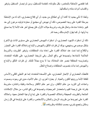 ‫وتوفير‬ ‫المستقبل‬ ‫إبصار‬ ‫ثم‬ ‫ومن‬ ،‫للمستقبل‬ ‫كمقدمة‬ ،‫مكوناته‬ ‫بكل‬ ،‫بالحاضر‬ ‫اإلحاطة‬ ‫تقتضي‬ ‫كما‬
.‫واستكمالها‬ ‫بنائه‬ ‫أدوات‬ ‫واكتساب‬
‫اإلحاطة‬ ‫من‬ ‫له‬ ‫البد‬ ،‫حضاري‬ ‫إقالع‬ ‫أي‬ ‫أو‬ ،‫جديد‬ ‫من‬ ‫انطالق‬ ‫أي‬ ‫أن‬ ‫أكدنا‬ ‫إذا‬ ‫بجديد‬ ‫نأتي‬ ‫ال‬ ‫ولعلنا‬
‫حد‬ ‫إلى‬ ‫مرهون‬ ‫توليده‬ ‫معاودة‬ ‫أو‬ ‫مجتمع‬ ‫أي‬ ‫نهوض‬ ‫أن‬ ‫ذلك‬ ،‫الخصوص‬ ‫وجه‬ ‫على‬ ‫القدوة‬ ‫بمرحلة‬
‫صلح‬ ‫بما‬ ‫إال‬ ‫األمة‬ ‫هذه‬ ‫آخر‬ ‫يصلح‬ ‫فلن‬ ،‫األول‬ ‫ميالده‬ ‫وشروط‬ ‫ظروف‬ ‫وتمثل‬ ‫استدعاء‬ ‫بإعادة‬ ‫كبير‬
.‫هللا‬ ‫رحمه‬ ‫مالك‬ ‫اإلمام‬ ‫يقول‬ ‫كما‬ ‫أو‬ ،‫أولها‬ ‫به‬
(‫)واآلخر‬ ‫الذات‬ ‫مستوى‬ ‫على‬ ‫الحضاري‬ ‫النهوض‬ ‫استقراء‬ ‫أو‬ ،‫الحضاري‬ ‫الشهود‬ ‫استقراء‬ ‫أن‬ ‫ذلك‬
‫التجاوز‬ ‫على‬ ‫القدرة‬ ‫وامتالك‬ ‫واإلبداع‬ ‫والنهوض‬ ‫التألق‬ ‫فترات‬ ‫أن‬ ‫يؤكد‬ ،‫ومنهجي‬ ‫موضوعي‬ ‫بشكل‬
‫والشروط‬ ‫الظروف‬ ‫وتوفير‬ ،‫المنطلقات‬ ‫بناء‬ ‫إعادة‬ ‫على‬ ‫القدرة‬ ‫امتالك‬ ‫عند‬ ‫تمت‬ ‫إنما‬ ‫واإلقالع‬
،‫المتعددة‬ ‫تقلباته‬ ‫على‬ ،‫الحضاري‬ ‫تاريخنا‬ ‫وفي‬ .‫الحال‬ ‫واقع‬ ‫في‬ ‫وتجسيدها‬ ‫المتدادها‬ ‫المالئمة‬
‫واإلبداع‬ ‫التألق‬ ‫فترات‬ ‫إن‬ .‫للشك‬ ‫ال‬ً ‫مجا‬ ‫يدع‬ ‫ال‬ ‫بما‬ ،‫المعادلة‬ ‫هذه‬ ‫نبصر‬ ‫المختلفة‬ ‫وتضاريسه‬
.‫الخلل‬ ‫وإصالح‬ ‫المنطلقات‬ ‫بتصويب‬ ‫بدأت‬ ‫إنما‬ ‫والنهوض‬
‫واألساس‬ ‫الكلي‬ ‫التجلي‬ ‫هو‬ ‫إنما‬ ،‫المتعددة‬ ‫األصعدة‬ ‫على‬ ،‫الحضاري‬ ‫اإلنجاز‬ ‫أو‬ ‫الحضاري‬ ‫فالعطاء‬
‫وصموده‬ ‫وجوده‬ ‫في‬ ‫مدين‬ ‫األشياء‬ ‫عالم‬ ‫إن‬ ،‫أخرى‬ ‫بعبارة‬ ‫أو‬ .‫والحياة‬ ‫للكون‬ ‫ورؤيتها‬ ‫األمة‬ ‫لثقافة‬
‫مشروط‬ ‫وانتشاره‬ ‫وتقبله‬ ‫وسالمته‬ ‫األفكار‬ ‫عالم‬ ‫نمو‬ ‫وإن‬ ،‫األفكار‬ ‫عالم‬ ‫من‬ ‫التزود‬ ‫إلى‬ ‫وامتداده‬
‫اإلمكانات‬ ‫خالل‬ ‫من‬ ،‫الناس‬ ‫واقع‬ ‫في‬ ‫وتجسيدها‬ ‫المرجعيات‬ ‫واستحضار‬ ‫القيم‬ ‫ترجمة‬ ‫على‬ ‫بقدرته‬
‫وامتالك‬ ،‫معها‬ ‫التعامل‬ ‫أوعية‬ ‫إبداع‬ ‫على‬ ‫والقدرة‬ ‫الخصوبة‬ ‫وامتالك‬ ‫المحيطة‬ ‫والظروف‬ ‫المتاحة‬
‫زمان‬ ‫كل‬ ‫في‬ ‫توليدها‬ ‫على‬ ‫والقدرة‬ ،‫واألشخاص‬ ‫والمكان‬ ‫الزمان‬ ‫ظروف‬ ‫من‬ ‫تجريدها‬ ‫على‬ ‫القدرة‬
. «‫وظروفه‬ ‫إمكاناته‬ ‫بحسب‬ ،‫بشري‬ ‫وتجمع‬ ‫ومكان‬
 