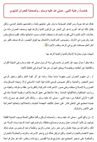 ‫الدنيوي‬ ‫للعمران‬ ‫وأصحابة‬ - ‫وسلم‬ ‫عليه‬ ‫هللا‬ ‫صلى‬ - ‫النبي‬ ‫رعاية‬ :‫ا‬ً ‫خامس‬
‫ولكن‬ ،‫المدني‬ ‫بالعمل‬ ‫واهتمامهم‬ ‫بالبناء‬ ‫عنايتهم‬ ‫على‬ ‫يدل‬ ‫ما‬ ‫الصحابة‬ ‫أفعال‬ ‫ومن‬ ‫نبوية‬ ‫شواهد‬ ‫هناك‬
‫من‬ ‫بأنه‬ ‫العمران‬ ‫ووصف‬ ‫فيها‬ ‫والزهد‬ ‫للدنيا‬ ‫الركون‬ ‫من‬ ‫الحذر‬ ‫إلى‬ ‫تدعو‬ ‫أخرى‬ ‫شواهد‬ ‫ذلك‬ ‫يقابل‬
‫وقوم‬ ‫صالح‬ ‫كقوم‬ ،‫بذلك‬ ‫انشغالها‬ ‫بسبب‬ ‫العذاب‬ ‫واستحقت‬ ‫هللا‬ ‫بأنعم‬ ‫كفرت‬ ‫التي‬ ‫الغابرة‬ ‫األمم‬ ‫عالمات‬
‫من‬ ‫كثير‬ ‫صنف‬ ‫قد‬ ‫بل‬ ،‫الحصر‬ ‫تفوق‬ ‫بها‬ ‫واالنشغال‬ ‫للدنيا‬ ‫الذم‬ ‫ونصوص‬ .‫األوتاد‬ ‫ذي‬ ‫وفرعون‬ ‫هود‬
. ‫اآلخرة‬ ‫وطلب‬ ‫الزهد‬ ‫في‬ ‫كبرى‬ ‫مصنفات‬ ‫العلم‬ ‫أهل‬
:‫بها‬ ‫الزهد‬ ‫وأهمية‬ ‫للدنيا‬ ‫اإلسالم‬ ‫محاربة‬ ‫حول‬ ‫شبهات‬
‫للقرآن‬ ‫ينة‬ِّ ‫المب‬ ‫وهي‬ ‫وسلم‬ ‫عليه‬ ‫هللا‬ ‫صلى‬ ‫الرسول‬ ‫سنة‬ ‫في‬ ‫مذموم‬ ‫العمران‬ ‫هل‬ ،‫مهم‬ ‫سؤال‬ ‫يطرأ‬ ‫وهنا‬
:‫اآلتية‬ ‫النقاط‬ ‫في‬ ‫السؤال‬ ‫هذا‬ ‫عن‬ ‫الجواب‬ ‫ويمكن‬ ‫ومقاصده؟‬ ‫أحكامه‬ ‫عن‬ ‫والكاشفة‬
‫الوعي‬ ‫وعمق‬ ‫والقيم‬ ‫العلم‬ ‫لقوة‬ ‫أثر‬ ‫هو‬ ‫وإنما‬ ،‫ا‬ً ‫بحت‬ ‫ا‬ً ‫مادي‬ ‫ا‬ً ‫مفهوم‬ ‫ليس‬ ‫العمران‬ ‫مفهوم‬ ‫إن‬ ‫ـ‬ 1
‫المستلزمات‬ ‫وإيجاد‬ ،‫ال‬ً ‫أو‬ ‫اإلنساني‬ ‫البناء‬ ‫لهذا‬ ‫كانت‬ ‫الوحي‬ ‫نصوص‬ ‫وأكثر‬ ،‫والمدنية‬ ‫التحضر‬ ‫بسنن‬
‫من‬ ‫وتنقيته‬ ،‫وسلوكه‬ ‫عقله‬ ‫من‬ ‫والكفرية‬ ‫الشركية‬ ‫االنحرافات‬ ‫صور‬ ‫ونفي‬ ‫معتقده‬ ‫إلصالح‬ ‫الضرورية‬
‫في‬ ‫باهلل‬ ‫الصلة‬ ‫وتقوية‬ ‫باآلخرة‬ ‫الربط‬ ‫عمق‬ ‫في‬ ‫مالحظ‬ ‫وهذا‬ .‫المادية‬ ‫وأخالقياتها‬ ‫الجاهلية‬ ‫رواسب‬
‫والدة‬ ‫صوغ‬ ‫هو‬ ‫العمل‬ ‫كان‬ ‫ولذلك‬ .- ‫وسلم‬ ‫عليه‬ ‫هللا‬ ‫صلى‬ - ‫النبي‬ ‫دعوة‬ ‫من‬ ‫المكية‬ ‫األولى‬ ‫الفترة‬
‫العمرانية‬ ‫وتبعاتها‬ ‫وانشغاالتها‬ ‫الجديدة‬ ‫النهضة‬ ‫تكاليف‬ ‫تحمل‬ ‫على‬ ‫قادر‬ ‫الباطن‬ ‫نقي‬ ‫لمجتمع‬ ‫جديدة‬
.‫والسلوك‬ ‫األنفس‬ ‫على‬
‫القليلة‬ ‫المدنية‬ ‫بوجوه‬ ‫الصلة‬ ‫منكفئ‬ ‫ا‬ً ‫واقع‬ ‫يكن‬ ‫لم‬ ‫وأصحابه‬ - ‫وسلم‬ ‫عليه‬ ‫هللا‬ ‫صلى‬ - ‫النبي‬ ‫واقع‬ ‫إن‬ ‫ـ‬ 2
‫عن‬ ‫الدولة‬ ‫وبناء‬ ‫الدعوة‬ ‫أعباء‬ ‫تصرفهم‬ ‫ولم‬ ،‫مختلفة‬ ‫وصنائع‬ ‫وحرف‬ ‫عمل‬ ‫أصحاب‬ ‫كانوا‬ ‫بل‬ ،‫حولهم‬
‫تؤكد‬ ‫عوف‬ ‫بن‬ ‫الرحمن‬ ‫وعبد‬ ‫وطلحة‬ ‫والزبير‬ ‫عباس‬ ‫وابن‬ ‫عمر‬ ‫وابن‬ ‫عثمان‬ ‫حياة‬ ‫من‬ ‫والشواهد‬ .‫ذلك‬
‫بالعمران‬ ‫والمطاولة‬ ‫والترف‬ ‫اإلسراف‬ ‫نحو‬ ‫نزوع‬ ‫هناك‬ ‫يكن‬ ‫لم‬ ‫ولكن‬ ،‫والعمل‬ ‫بالتجارة‬ ‫االهتمام‬ ‫حجم‬
‫فراعنة‬ ‫حال‬ ‫هو‬ ‫كما‬ ،‫ومقابر‬ ‫وإيوانات‬ ‫كقصور‬ ‫فردية‬ ‫مشاريع‬ ‫نحو‬ ‫المجتمع‬ ‫تسخير‬ ‫على‬ ‫والمنافسة‬
 