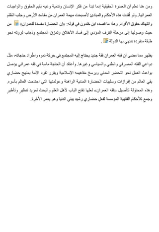 ‫والواجبات‬ ‫الحقوق‬ ‫بقيم‬ ‫وعيه‬ ‫وتنمية‬ ‫اإلنسان‬ ‫فكر‬ ‫من‬ ‫تبدأ‬ ‫إنما‬ ‫الحقيقية‬ ‫العمارة‬ ‫أن‬ ‫نعلم‬ ‫هنا‬ ‫ومن‬
‫الظلم‬ ‫وجلب‬ ‫األرض‬ ‫مفاسد‬ ‫من‬ ‫العمران‬ ‫مهمة‬ ‫ألصبحت‬ ‫والمبادئ‬ ‫األحكام‬ ‫هذه‬ ‫فقدت‬ُ ‫ولو‬ .‫العمرانية‬
‫من‬ «‫للعمران‬ ‫مفسدة‬ ‫الحضارة‬ ‫»إن‬ :‫قوله‬ ‫في‬ ‫خلدون‬ ‫ابن‬ ‫قصده‬ ‫ما‬ ‫وهذا‬ .‫األفراد‬ ‫حقوق‬ ‫وانتهاك‬
‫نحو‬ ‫ثروته‬ ‫وذهاب‬ ‫المجتمع‬ ‫وتمزق‬ ‫األخالق‬ ‫فساد‬ ‫إلى‬ ‫المؤدي‬ ‫الترف‬ ‫مرحلة‬ ‫إلى‬ ‫وصولها‬ ‫حيث‬
. ‫الدولة‬ ‫بها‬ ‫تنتهي‬ ‫متفردة‬ ‫طبقة‬
‫مثل‬ ،‫حاجاته‬ ‫طراد‬ّ ‫وا‬ ‫نموه‬ ‫حركة‬ ‫في‬ ‫المجتمع‬ ‫إليه‬ ‫يحتاج‬ ‫جديد‬ ‫ه‬ٌ ‫فق‬ ‫العمران‬ ‫ه‬َ ‫فق‬ ‫أن‬ ‫مضى‬ ‫مما‬ ‫يظهر‬
‫يؤصل‬ ‫عمراني‬ ‫فقه‬ ‫في‬ ‫ماسة‬ ‫الحاجة‬ ‫أن‬ ‫وأعتقد‬ .‫وغيرها‬ ‫والسياسي‬ ‫والطبي‬ ‫المصرفي‬ ‫الفقه‬ ‫دواعي‬
‫حضاري‬ ‫بمنهج‬ ‫األمة‬ ‫تفرد‬ ‫ويقرر‬ ‫اإلسالمية‬ ‫مفاهيمه‬ ‫ويرسخ‬ ‫المدني‬ ‫التحضر‬ ‫نحو‬ ‫العمل‬ ‫بواعث‬
.‫بأسره‬ ‫العالم‬ ‫اجتاحت‬ ‫التي‬ ‫وعولمتها‬ ‫الراهنة‬ ‫المدنية‬ ‫الحضارة‬ ‫وسلبيات‬ ‫إفرازات‬ ‫من‬ ‫العالم‬ ‫يقي‬
‫ر‬ٍ ‫وتأطي‬ ‫ر‬ٍ ‫تنظي‬ ‫لمزيد‬ ‫والبحث‬ ‫العلم‬ ‫ألهل‬ ‫الباب‬ ‫تفتح‬ ‫لعلها‬ «‫العمران‬ ‫»فقه‬ ‫لتأصيل‬ ‫المحاولة‬ ‫وهذه‬
.‫اآلخرة‬ ‫يعمر‬ ‫وهو‬ ‫الدنيا‬ ‫يبني‬ ‫رشيد‬ ‫حضاري‬ ‫ل‬ٍ ‫لفع‬ ‫المؤسسة‬ ‫الفقهية‬ ‫لألحكام‬ ‫ع‬ٍ ‫وجم‬
 