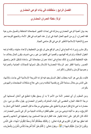 ‫الحضاري‬ ‫الوعي‬ ‫بناء‬ ‫في‬ ‫منطلقات‬ : ‫الرابع‬ ‫الفصل‬
‫الحضاري‬ ‫العمران‬ ‫خطة‬ :‫ال‬ً ‫أو‬
‫مشروعية‬ ‫وتأصيل‬ ‫المتخلفة‬ ‫لمجتمعاتنا‬ ‫التغيير‬ ‫إحداث‬ ‫في‬ ‫ومنزلته‬ ‫الحضاري‬ ‫الوعي‬ ‫أهمية‬ ‫بيان‬ ‫بعد‬
‫نحو‬ ‫التوجه‬ ‫وتشجيع‬ ،‫األمة‬ ‫فكر‬ ‫في‬ ‫الجوانب‬ ‫هذه‬ ‫إبراز‬ ‫في‬ ‫الجاد‬ ‫العمل‬ ‫المهم‬ ‫من‬ ‫أرى‬ ،‫العمران‬ ‫فقه‬
.‫الحياة‬ ‫مناحي‬ ‫كل‬ ‫في‬ ‫الوعي‬ ‫لتأطير‬ ‫اإلسالمية‬ ‫الذهنية‬ ‫صوغ‬
‫عه‬ِ ‫ت‬ ‫لم‬ ‫ولكنه‬ ،‫منتهاه‬ ‫واإلعداد‬ ‫التخطيط‬ ‫من‬ ‫بلغ‬ ‫لو‬ ‫حتى‬ ‫الواقع‬ ‫أرض‬ ‫في‬ ‫النجاح‬ ‫له‬ ‫يراد‬ ‫مشروع‬ ‫وكل‬
‫ما‬ ‫بخالف‬ ‫الحال‬ ‫يكون‬ ‫فسوف‬ ،‫وعي‬ ‫غير‬ ‫من‬ ‫التنفيذ‬ ‫في‬ ‫وأقحموا‬ ،‫أفهامهم‬ ‫تدركه‬ ‫ولم‬ ،‫ذة‬ّ ‫المنف‬ ‫العقول‬
‫وتعميق‬ ‫الذهن‬ ‫تشكيل‬ ‫»إعادة‬ ‫إلى‬ ‫مجتمعاتنا‬ ‫عمران‬ ‫إعادة‬ ‫في‬ ‫نحتاج‬ ‫لذلك‬ .‫للمشروع‬ ‫التخطيط‬ ‫عليه‬
‫والعمرانية‬ ‫العبادية‬ ‫للمجاالت‬ ‫شمولها‬ ‫بكل‬ ‫لإلسالم‬ ‫الحضارية‬ ‫الرسالة‬ ‫نحو‬ ‫الفكر‬ ‫وتنمية‬ ‫التصور‬
.«‫واألفراد‬ ‫والمكان‬ ‫للزمان‬ ‫وعمومها‬
‫باإلشهاد‬ ‫جاءت‬ ‫التي‬ ‫اإلسالمية‬ ‫الشريعة‬ ‫قراءة‬ ‫فيه‬ ‫يعيد‬ ‫المسلم‬ ‫لعقل‬ ‫بخطاب‬ ‫أشبه‬ ‫هو‬ ‫بالوعي‬ ‫فالبدء‬
‫والنهوض‬ ‫المجتمعات‬ ‫مشكالت‬ ‫عالج‬ ‫في‬ ‫ودوره‬ ‫أحكامه‬ ‫وتقدمية‬ ‫شرع‬ّ ‫ال‬ ‫سماحة‬ ‫خالل‬ ‫من‬ ‫الناس‬ ‫على‬
.‫بأفراده‬
‫إلى‬ ‫أصحابها‬ ‫أذهان‬ ‫في‬ ‫تنطبع‬ ‫بفكرة‬ ‫يسبق‬ ‫أن‬ ‫بد‬ ‫ال‬ ‫األمم‬ ‫من‬ ‫ألمة‬ ‫تحضر‬ ‫أي‬ ‫أن‬ ‫المعلوم‬ ‫ومن‬
‫»إن‬ :‫نبي‬ ‫بن‬ ‫مالك‬ ‫يقول‬ .‫الحضاري‬ ‫والعمران‬ ‫المشترك‬ ‫البناء‬ ‫إلى‬ ‫المفضي‬ ‫الجازم‬ ‫االعتقاد‬ ‫درجة‬
‫به‬ ‫تدخل‬ ‫التي‬ ‫الدفعة‬ ‫التحضر‬ ‫قبل‬ ‫ما‬ ‫مرحلة‬ ‫في‬ ‫مجتمع‬ ‫على‬ ‫تطبع‬ ‫جوهرية‬ ‫فكرة‬ ‫نتاج‬ ‫هي‬ ‫ما‬ ‫حضارة‬
.‫الحضارات‬ ‫تأسيس‬ ‫في‬ ‫أثر‬ ‫من‬ ‫الدينية‬ ‫وبالذات‬ ‫للفكرة‬ ‫عظيم‬ ‫دور‬ ‫من‬ ‫توينبي‬ ‫أثبته‬ ‫ما‬ ‫وهو‬ ،«‫التاريخ‬
‫وأنفسهم‬ ‫أذهانهم‬ ‫في‬ ‫وتعميقها‬ ‫بها‬ ‫المسلمين‬ ‫بتوعية‬ ‫الفكرة‬ ‫هذه‬ ‫إظهار‬ ‫إعادة‬ ‫على‬ ‫التركيز‬ ‫كان‬ ‫لذلك‬
‫س‬ِ ‫نا‬َّ ‫ال‬ ‫لى‬َ ‫ع‬َ ‫ء‬َ ‫دا‬َ ‫ه‬َ ‫ش‬ُ ‫نوا‬ُ ‫كو‬ُ ‫ت‬َ ‫ل‬ِ ‫طا‬ً ‫س‬َ ‫و‬َ ‫ة‬ً ‫م‬َّ ‫أ‬ُ ‫م‬ْ ‫ك‬ُ ‫نا‬َ ‫ل‬ْ ‫ع‬َ ‫ج‬َ ‫ك‬َ ‫ل‬ِ ‫ذ‬َ ‫ك‬َ ‫و‬َ } :‫تعالى‬ ‫قوله‬ ‫في‬ ‫الكريم‬ ‫القرآن‬ ‫بها‬ ‫نطق‬ ‫كما‬
‫ف‬ِ ‫رو‬ُ ‫ع‬ْ ‫م‬َ ‫ل‬ْ ‫با‬ِ ‫ن‬َ ‫رو‬ُ ‫م‬ُ ‫أ‬ْ ‫ت‬َ ‫س‬ِ ‫نا‬َّ ‫لل‬ِ ‫ت‬ْ ‫ج‬َ ‫ر‬ِ ‫خ‬ْ ‫أ‬ُ ‫ة‬ٍ ‫م‬َّ ‫أ‬ُ ‫ر‬َ ‫ي‬ْ ‫خ‬َ ‫م‬ْ ‫ت‬ُ ‫ن‬ْ ‫ك‬ُ } :‫تعالى‬ ‫ويقول‬ ، { ‫دا‬ً ‫هي‬ِ ‫ش‬َ ‫م‬ْ ‫ك‬ُ ‫ي‬ْ ‫ل‬َ ‫ع‬َ ‫ل‬ُ ‫سو‬ُ ‫ر‬َّ ‫ال‬ ‫ن‬َ ‫كو‬ُ ‫ي‬َ ‫و‬َ
 