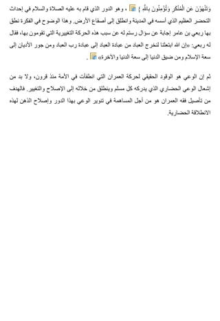 ‫إحداث‬ ‫في‬ ‫والسالم‬ ‫الصالة‬ ‫عليه‬ ‫به‬ ‫قام‬ ‫الذي‬ ‫الدور‬ ‫وهو‬ ، { ‫هلل‬ِ َّ ‫با‬ِ ‫ن‬َ ‫نو‬ُ ‫م‬ِ ‫ؤ‬ْ ‫ت‬ُ ‫و‬َ ‫ر‬ِ ‫ك‬َ ‫ن‬ْ ‫م‬ُ ‫ل‬ْ ‫ا‬ ‫ن‬ِ ‫ع‬َ ‫ن‬َ ‫و‬ْ ‫ه‬َ ‫ن‬ْ ‫ت‬َ ‫و‬َ
‫نطق‬ ‫الفكرة‬ ‫في‬ ‫الوضوح‬ ‫وهذا‬ .‫األرض‬ ‫أصقاع‬ ‫إلى‬ ‫وانطلق‬ ‫المدينة‬ ‫في‬ ‫أسسه‬ ‫الذي‬ ‫العظيم‬ ‫التحضر‬
‫فقال‬ ،‫بها‬ ‫تقومون‬ ‫التي‬ ‫التغييرية‬ ‫الحركة‬ ‫هذه‬ ‫سبب‬ ‫عن‬ ‫له‬ ‫رستم‬ ‫سؤال‬ ‫عن‬ ‫إجابة‬ ‫عامر‬ ‫بن‬ ‫ربعي‬ ‫بها‬
‫إلى‬ ‫األديان‬ ‫جور‬ ‫ومن‬ ‫العباد‬ ‫رب‬ ‫عبادة‬ ‫إلى‬ ‫العباد‬ ‫عبادة‬ ‫من‬ ‫العباد‬ ‫لنخرج‬ ‫ابتعثنا‬ ‫هللا‬ ‫»إن‬ :‫ربعي‬ ‫له‬
. «‫واآلخرة‬ ‫الدنيا‬ ‫سعة‬ ‫إلى‬ ‫الدنيا‬ ‫ضيق‬ ‫ومن‬ ‫اإلسالم‬ ‫سعة‬
‫من‬ ‫بد‬ ‫وال‬ ،‫قرون‬ ‫منذ‬ ‫األمة‬ ‫في‬ ‫انطفأت‬ ‫التي‬ ‫العمران‬ ‫لحركة‬ ‫الحقيقي‬ ‫الوقود‬ ‫هو‬ ‫الوعي‬ ‫إن‬ ‫ثم‬
‫فالهدف‬ .‫والتغيير‬ ‫اإلصالح‬ ‫إلى‬ ‫خالله‬ ‫من‬ ‫وينطلق‬ ‫مسلم‬ ‫كل‬ ‫يدركه‬ ‫الذي‬ ‫الحضاري‬ ‫الوعي‬ ‫إشعال‬
‫لهذه‬ ‫الذهن‬ ‫وإصالح‬ ‫الدور‬ ‫بهذا‬ ‫الوعي‬ ‫تنوير‬ ‫في‬ ‫المساهمة‬ ‫أجل‬ ‫من‬ ‫هو‬ ‫العمران‬ ‫فقه‬ ‫تأصيل‬ ‫من‬
.‫الحضارية‬ ‫االنطالقة‬
 