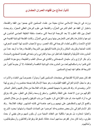 ‫الحضاري‬ ‫العمران‬ ‫فقهاء‬ ‫من‬ ‫نماذج‬ :‫ا‬ً ‫ثاني‬
،‫والفلسفة‬ ‫الفقه‬ ‫بين‬ ‫جمعوا‬ ‫الذي‬ ‫المسلمين‬ ‫علماء‬ ‫من‬ ‫معينة‬ ‫نماذج‬ ‫اإلسالمي‬ ‫تاريخنا‬ ‫في‬ ‫برزت‬
‫يحدث‬ ‫ولم‬ .‫رد‬ّ ‫المج‬ ‫العقلي‬ ‫البرهان‬ ‫علوم‬ ‫هي‬ ‫والفلسفة‬ ،‫زل‬ّ ‫المن‬ ‫الشرعي‬ ‫العلم‬ ‫هو‬ ‫الفقه‬ ‫أن‬ ‫باعتبار‬
‫في‬ ‫المأمون‬ ‫العباسي‬ ‫الخليفة‬ ‫سلطة‬ ‫ساهمت‬ ‫التي‬ ‫الواسعة‬ ‫الترجمة‬ ‫بعد‬ ‫إال‬ ‫العلوم‬ ‫تلك‬ ‫بين‬ ‫الجدل‬
‫هي‬ ‫القديمة‬ ‫اليونانية‬ ‫الفلسفة‬ ‫وكانت‬ .‫زل‬ّ ‫المن‬ ‫الوحي‬ ‫وبين‬ ‫بينها‬ ‫التعارض‬ ‫وافتراض‬ ‫وانتشارها‬ ‫ذيوعها‬
،‫المعرفي‬ ‫الجديد‬ ‫لهذا‬ ‫الشديد‬ ‫اإلعجاب‬ ‫ومع‬ ،‫العصر‬ ‫ذلك‬ ‫في‬ ‫الترجمة‬ ‫لعلماء‬ ‫واألقوى‬ ‫األحدث‬ ‫النتاج‬
‫من‬ ‫ا‬ً ‫عدد‬ ‫أوجد‬ ‫ما‬ ‫وهذا‬ ،‫والفلسفة‬ ‫الشريعة‬ ‫بين‬ ‫للتوفيق‬ ‫قائمة‬ ‫والزمان‬ ‫المكان‬ ‫وظروف‬ ‫الحاجة‬ ‫كانت‬
،‫والسياسة‬ ‫المجتمع‬ ‫قضايا‬ ‫في‬ ‫باجه‬ ‫وابن‬ ‫والفارابي‬ ‫سينا‬ ‫ابن‬ ‫فعل‬ ‫كما‬ ،‫والتوفيقية‬ ‫التأويلية‬ ‫المشروعات‬
‫التطوير‬ ‫جودة‬ ‫ومع‬ ،‫والطبيعة‬ ‫الطب‬ ‫مسائل‬ ‫في‬ ‫والكندي‬ ‫السجستاني‬ ‫سليمان‬ ‫وأبو‬ ‫الرازي‬ ‫بكر‬ ‫وأبو‬
‫عن‬ ‫ا‬ً ‫كبير‬ ‫ا‬ً ‫جنوح‬ ‫أن‬ ‫إال‬ ،‫والخاطئة‬ ‫الناقصة‬ ‫اليونانية‬ ‫المشروعات‬ ‫من‬ ‫لعدد‬ ‫واستكمالهم‬ ‫به‬ ‫قاموا‬ ‫الذي‬
.‫المسلمين‬ ‫إجماع‬ ‫فيه‬ ‫خالفوا‬ ‫قد‬ ‫الشريعة‬
،‫واألمراء‬ ‫العلماء‬ ‫بين‬ ‫ا‬ً ‫خصوص‬ ،‫ا‬ً ‫ومؤثر‬ ‫ا‬ً ‫كبير‬ ‫المسلمين‬ ‫مجتمعات‬ ‫في‬ ‫الفلسفية‬ ‫النازلة‬ ‫حجم‬ ‫كان‬ ‫فقد‬
‫لهذا‬ ‫ينبري‬ ‫أن‬ ،‫معاصروه‬ ‫يصفه‬ ‫كما‬ ‫اإلسالم‬ ‫حجة‬ ‫وهو‬ ،‫الفيلسوف‬ ‫الفقيه‬ ‫الغزالي‬ ‫اإلمام‬ ‫جعل‬ ‫ما‬ ‫وهو‬
‫المباشر‬ ‫والنظر‬ ‫كتبهم‬ ‫خالل‬ ‫من‬ ‫الفالسفة‬ ‫مقوالت‬ ‫لفحص‬ ‫منهجية‬ ‫بتجربة‬ ‫قام‬ ‫وقد‬ .‫له‬ ‫ويتصدى‬ ‫األمر‬
‫ينزلق‬ ‫كاد‬ ‫حتى‬ ،‫النظر‬ ‫في‬ ‫وأطال‬ ‫وسعه‬ ‫واستفرغ‬ .‫والناقدين‬ ‫النقلة‬ ‫على‬ ‫االعتماد‬ ‫دون‬ ‫من‬ ‫ألقوالهم‬
‫التحذير‬ ‫خالل‬ ‫من‬ ‫بل‬ ،‫والجمع‬ ‫التوفيق‬ ‫باب‬ ‫من‬ ‫ال‬ ‫عليهم‬ ‫الرد‬ ‫في‬ ‫رة‬َّ ‫ك‬َ ‫ال‬ ‫عاود‬ ‫ثم‬ .‫منه‬ ‫التنبيه‬ ‫أراد‬ ‫ما‬ ‫في‬
‫وقد‬ . ‫الفالسفة‬ ‫تهافت‬ ‫المشهور‬ ‫كتابه‬ ‫في‬ ‫خاصة‬ ،‫ورؤاهم‬ ‫نهجهم‬ ‫على‬ ‫والمتفلسفين‬ ‫آلرائهم‬ ‫والقمع‬
،‫الشرع‬ ‫بحدود‬ ‫واستهانوا‬ ،‫الدينية‬ ‫العبادات‬ ‫عن‬ ‫أعرضوا‬ ‫قد‬ ‫معاصريه‬ ‫بعض‬ ‫»أن‬ ‫الغزالي‬ ‫اإلمام‬ ‫ذكر‬
‫بحث‬ ‫أو‬ ‫يقيني‬ ‫برهان‬ ‫لديهم‬ ‫يكون‬ ‫أن‬ ‫دون‬ ‫الدينية‬ ‫العقائد‬ ‫عن‬ ‫بالكلية‬ ‫خرجوا‬ ‫بل‬ ،‫شعائره‬ ‫وأهملوا‬
،‫وأرسطوطاليس‬ ‫وأفالطون‬ ‫وبقراط‬ ‫كسقراط‬ ،‫هائلة‬ ‫أسماء‬ ‫سماعهم‬ ‫كفرهم‬ ‫مدار‬ ‫كان‬ ‫وإنما‬ ،‫نظري‬
.«‫وأمثالهم‬
 