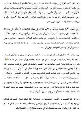 ‫تبعهم‬ ‫من‬ ‫وكذلك‬ ‫اليونانيين‬ ‫الفالسفة‬ ‫على‬ ‫بالهجوم‬ ، ‫الفالسفة‬ ‫تهافت‬ ‫في‬ ‫الغزالي‬ ‫اإلمام‬ ‫ف‬ِ ‫يكت‬ ‫ولم‬
‫في‬ ‫لهم‬ ‫مخالفته‬ ‫في‬ ‫والدالئل‬ ‫الحجج‬ ‫نصب‬ ‫بل‬ ،‫سينا‬ ‫وابن‬ ‫الفارابي‬ ‫خاصة‬ ،‫المسلمين‬ ‫فالسفة‬ ‫من‬
،‫مسائل‬ ‫ثالث‬ ‫في‬ ‫بالكفر‬ ‫عليهم‬ ‫وحكم‬ ،‫مسألة‬ ‫عشرة‬ ‫سبع‬ ‫في‬ ‫بالبدعة‬ ‫عليهم‬ ‫وحكم‬ ،‫مسألة‬ ‫عشرين‬
‫وحشرها‬ ‫األجساد‬ ‫بعث‬ ‫وإنكارهم‬ ،‫الجزئية‬ ‫األشياء‬ ‫يعلم‬ ‫ال‬ ‫هللا‬ ‫بأن‬ ‫وقولهم‬ ،‫العالم‬ ‫بقدم‬ ‫قولهم‬ :‫وهي‬
.‫وحده‬ ‫الروحاني‬ ‫بالبعث‬ ‫اكتفاء‬ ‫اآلخرة‬ ‫في‬
‫منجزات‬ ‫في‬ ‫الناظر‬ ‫أن‬ ‫إال‬ ‫الفالسفة‬ ‫معتقد‬ ‫في‬ ‫الغزالي‬ ‫اإلمام‬ ‫ذكرها‬ ‫التي‬ ‫االعتراضات‬ ‫خطورة‬ ‫ومع‬
‫الفالسفة‬ ‫هؤالء‬ ‫به‬ ‫قام‬ ‫ا‬ً ‫نهضوي‬ ‫ا‬ً ‫دور‬ ‫هناك‬ ‫أن‬ ‫يغفل‬ ‫أن‬ ‫يمكن‬ ‫ال‬ ‫المعرفي‬ ‫وتقدمهم‬ ‫المسلمين‬ ‫الفالسفة‬
‫يجعلني‬ ‫ما‬ ‫وهذا‬ ،‫والطبيعية‬ ‫العقالنية‬ ‫العلوم‬ ‫من‬ ‫وغيرها‬ ‫والرياضيات‬ ‫والهندسة‬ ‫والفلك‬ ‫الطب‬ ‫في‬
!‫العلمي؟‬ ‫تقدمهم‬ ‫ذاته‬ ‫الوقت‬ ‫وفي‬ ‫الشرعي‬ ‫جنوحهم‬ ‫في‬ ‫ا‬ً ‫سبب‬ ‫الفلسفة‬ ‫كانت‬ ‫هل‬ ،‫باستغراب‬ ‫أتساءل‬
!‫واحد؟‬ ‫ن‬ٍ ‫آ‬ ‫في‬ ‫واإلبداع‬ ‫بالزندقة‬ ‫نرميهم‬ ‫أن‬ ‫يمكن‬ ‫هل‬
‫المصالح‬ ‫تداخل‬ ‫من‬ ‫ل‬ُ ‫يخ‬ ‫لم‬ ‫السجالي‬ ‫المشهد‬ ‫هذا‬ ‫تقويم‬ ‫في‬ ‫المعرفي‬ ‫كل‬ِ ‫مش‬ُ ‫ال‬ ‫أن‬ ‫اعتقادي‬ ‫في‬
، ‫السلطة‬ ‫على‬ ‫التمرد‬ ‫أو‬ ‫بالفسق‬ ‫الفالسفة‬ ‫هؤالء‬ ‫على‬ ‫الحكم‬ ‫في‬ ‫السياسية‬ ‫والحظوظ‬ ‫الشخصية‬
‫وهذا‬ ،‫معالمه‬ ‫تتحدد‬ ‫ولم‬ ‫يتضح‬ ‫لم‬ ‫والمنطق‬ ‫الفلسفة‬ ‫من‬ ‫والمردود‬ ‫المقبول‬ ‫بين‬ ‫الحدود‬ ‫رسم‬ ‫أن‬ ‫كما‬
‫ذلك‬ ‫وانعكس‬ .‫لها‬ ‫المطلق‬ ‫الرد‬ ‫أو‬ ‫للفلسفة‬ ‫المطلق‬ ‫القبول‬ ‫خيار‬ ‫بين‬ ‫يقعون‬ ‫الفالسفة‬ ‫بعض‬ ‫جعل‬ ‫ما‬
‫أن‬ ‫نغفل‬ ‫وال‬ .‫الفالسفة‬ ‫أو‬ ‫الفقهاء‬ ‫من‬ ‫خصومهم‬ ‫تجاه‬ ‫الحادة‬ ‫أفعالهم‬ ‫وردود‬ ‫المعرفي‬ ‫نتاجهم‬ ‫على‬
‫العلوم‬ ‫لتلك‬ ‫واالستكشاف‬ ‫األولي‬ ‫والتعرف‬ ‫االنبهار‬ ‫لحظة‬ ‫من‬ ‫يستفيقوا‬ ‫لم‬ ‫اليوناني‬ ‫بالمنطق‬ ‫المعجبين‬
‫عن‬ ‫يعفيهم‬ ‫ال‬ ‫هذا‬ ‫ولكن‬ .‫معالمها‬ ‫ووضوح‬ ‫نضجها‬ ‫قبل‬ ‫العلوم‬ ‫مسيرة‬ ‫في‬ ‫طبيعي‬ ‫كمنحى‬ ،‫الحادثة‬
‫استقرت‬ ‫بعدما‬ ‫ا‬ً ‫خصوص‬ ،‫المتخاصمة‬ ‫الفرق‬ ‫بين‬ ‫الهوة‬ ‫وردم‬ ‫والتأويل‬ ‫التوفيق‬ ‫بمشروعات‬ ‫القيام‬
.‫الشريعة‬ ‫علوم‬ ‫وبين‬ ‫بينها‬ ‫النزاع‬ ‫مناطق‬ ‫واتضحت‬ ‫الفلسفات‬ ‫تلك‬
‫المالكي‬ ‫والفيلسوف‬ ‫الفقيه‬ ‫الحفيد‬ ‫رشد‬ ‫ابن‬ ‫اإلمام‬ ‫برز‬ ،‫والفالسفة‬ ‫الفقهاء‬ ‫بين‬ ‫الخصام‬ ‫هذا‬ ‫ظل‬ ‫وفي‬
‫إصالح‬ ‫في‬ ‫ا‬ً ‫منهج‬ ‫لنفسه‬ ‫واختط‬ ،‫والفلسفة‬ ‫الدين‬ ‫بين‬ ‫للتوفيق‬ ‫معرفتها‬ ‫يجب‬ ‫التي‬ ‫المبادئ‬ ‫توضيح‬ ‫في‬
:‫اآلتية‬ ‫القضايا‬ ‫إقرار‬ ‫خالل‬ ‫من‬ ،‫فيه‬ ‫النزاع‬ ‫مفاصل‬ ‫واستوعب‬ ‫عاشه‬ ‫الذي‬ ‫الحال‬ ‫هذا‬
 