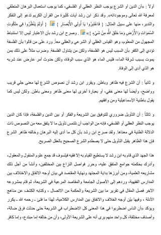 ‫المنطقي‬ ‫البرهان‬ ‫استعمال‬ ‫يوجب‬ ‫كما‬ ،‫الفلسفي‬ ‫أو‬ ‫العقلي‬ ‫النظر‬ ‫يوجب‬ ‫الشرع‬ ‫أو‬ ‫الدين‬ ‫»أن‬ : ‫ال‬ً ‫أو‬
‫التفكر‬ ‫إلى‬ ‫تدعو‬ ‫الكريم‬ ‫القرآن‬ ‫من‬ ‫كثيرة‬ ‫آيات‬ ‫رشد‬ ‫ابن‬ ‫ذكر‬ ‫وقد‬ .«‫وموجوداته‬ ‫تعالى‬ ‫هللا‬ ‫لمعرفة‬
‫ت‬ِ ‫كو‬ُ ‫ل‬َ ‫م‬َ ‫في‬ِ ‫روا‬ُ ‫ظ‬ُ ‫ن‬ْ ‫ي‬َ ‫م‬ْ ‫ل‬َ ‫و‬َ ‫أ‬َ } { ‫ر‬ِ ‫صا‬َ ‫ب‬ْ ‫أل‬َْ ‫ا‬ ‫لي‬ِ ‫أو‬ُ ‫يا‬َ ‫روا‬ُ ‫ب‬ِ ‫ت‬َ ‫ع‬ْ ‫فا‬َ } :‫المثال‬ ‫سبيل‬ ‫على‬ ‫منها‬ ،‫والتدبر‬
‫استنباط‬ ‫إال‬ ‫ليس‬ ‫االعتبار‬ ‫بأن‬ ‫رشد‬ ‫ابن‬ ‫وصرح‬ . «{ ‫ء‬ٍ ‫ي‬ْ ‫ش‬َ ‫ن‬ْ ‫م‬ِ ‫هللا‬َُّ ‫ق‬َ ‫ل‬َ ‫خ‬َ ‫ما‬َ ‫و‬َ ‫ض‬ِ ‫ر‬ْ ‫أل‬َْ ‫وا‬َ ‫ت‬ِ ‫وا‬َ ‫م‬َ ‫س‬َّ ‫ال‬
‫الفلسفة‬ ‫بأن‬ ‫قالوا‬ ‫من‬ ‫على‬ ‫ورد‬ .‫ا‬ً ‫مع‬ ‫والعقلي‬ ‫الشرعي‬ ‫أو‬ ‫العقلي‬ ‫القياس‬ ‫وهو‬ ،‫المعلوم‬ ‫من‬ ‫المجهول‬
‫بمن‬ ‫ذلك‬ ‫على‬ ‫ال‬ً ‫مث‬ ‫وضرب‬ .‫الفلسفة‬ ‫يتناول‬ ‫من‬ ‫ولكن‬ ،‫الفلسفة‬ ‫هو‬ ‫ليس‬ ‫السبب‬ ‫بأن‬ ‫الكفر‬ ‫إلى‬ ‫تؤدي‬
‫شربه‬ ‫عند‬ ‫عارض‬ ‫أمر‬ ‫حدوث‬ ‫ولكن‬ ،‫الوفاة‬ ‫سبب‬ ‫الذي‬ ‫هو‬ ‫الماء‬ ‫فليس‬ ،‫الماء‬ ‫شرقة‬ ‫بسبب‬ ‫يموت‬
.‫الوفاة‬ ‫إلى‬ ‫أدى‬ ‫الذي‬ ‫هو‬
‫قريب‬ ‫جلي‬ ‫معنى‬ ‫لها‬ ‫الشرع‬ ‫نصوص‬ ‫أن‬ ‫رشد‬ ‫ابن‬ ‫ويقرر‬ .‫وباطن‬ ‫ظاهر‬ ‫فيه‬ ‫الشرع‬ ‫أن‬ : ‫ا‬ً ‫ثاني‬ ‫و‬
‫كما‬ ‫ليس‬ ‫ولكن‬ .‫باطن‬ ‫ومعنى‬ ‫ظاهر‬ ‫معنى‬ ‫لها‬ ‫أخرى‬ ‫بعبارة‬ ‫أو‬ ،‫خفي‬ ‫معنى‬ ‫لها‬ ‫ا‬ً ‫وأيض‬ ،‫وواضح‬
.‫وافقهم‬ ‫ومن‬ ‫اإلسماعيلية‬ ‫باطنية‬ ‫يقول‬
‫الدين‬ ‫كان‬ ‫فإذا‬ ،‫والفلسفة‬ ‫الدين‬ ‫بين‬ ‫أو‬ ‫والفكر‬ ‫الشريعة‬ ‫بين‬ ‫للتوفيق‬ ‫ضروري‬ ‫التأويل‬ ‫أن‬ : ‫ا‬ً ‫ثالث‬ ‫و‬
‫ذات‬ ‫النصوص‬ ‫من‬ ‫معه‬ ‫يتفق‬ ‫ال‬ ‫ما‬ ‫تأويل‬ ‫نلتمس‬ ‫أن‬ ‫الواجب‬ ‫من‬ ‫فإنه‬ ،‫الفلسفي‬ ‫أو‬ ‫العقلي‬ ‫النظر‬ ‫يوجب‬
‫الشرع‬ ‫ظاهر‬ ‫وخالفه‬ ‫البرهان‬ ‫إليه‬ ‫أدى‬ ‫ما‬ ‫كل‬ ‫بأن‬ ‫رشد‬ ‫ابن‬ ‫صرح‬ ‫ولقد‬ .‫معناها‬ ‫في‬ ‫الظنية‬ ‫الداللة‬
.‫الصريح‬ ‫بالعقل‬ ‫الصحيح‬ ‫الشرع‬ ‫يصطدم‬ ‫ال‬ ‫حتى‬ ‫التأويل‬ ‫يقبل‬ ‫الظاهر‬ ‫هذا‬ ‫فإن‬
،‫والمعقول‬ ‫المنقول‬ ‫علوم‬ ‫جمع‬ ‫قد‬ ‫فيلسوف‬ ‫فقيه‬ ‫إال‬ ‫به‬ ‫القيام‬ ‫يستطيع‬ ‫ال‬ ‫رشد‬ ‫ابن‬ ‫به‬ ‫قام‬ ‫الذي‬ ‫الجهد‬ ‫هذا‬
‫ذلك‬ ‫أجل‬ ‫من‬ ‫وأنشأ‬ ،‫المختلفين‬ ‫بين‬ ‫النزاع‬ ‫فواصل‬ ‫وحرر‬ ،‫عليه‬ ‫المتفق‬ ‫جوامع‬ ‫بحكمته‬ ‫وأدرك‬
‫بين‬ ‫واالختالف‬ ‫االتفاق‬ ‫أوجه‬ ‫بيان‬ ‫في‬ ‫المقتصد‬ ‫ونهاية‬ ‫المجتهد‬ ‫بداية‬ ‫أبرزها‬ ‫ومن‬ ،‫العلمية‬ ‫مشاريعه‬
‫بمشروعه‬ ‫قام‬ ‫ثم‬ ،‫الشريعة‬ ‫في‬ ‫المرعية‬ ‫والمقاصد‬ ‫الجامعة‬ ‫األصول‬ ‫إلى‬ ‫وردهم‬ ،‫الفقهية‬ ‫المدارس‬
‫مناهج‬ ‫عن‬ ‫الكشف‬ ‫وكتابه‬ ، ‫االتصال‬ ‫من‬ ‫والحكمة‬ ‫الشريعة‬ ‫بين‬ ‫ما‬ ‫تقرير‬ ‫في‬ ‫المقال‬ ‫فصل‬ ‫اآلخر‬
‫يكرر‬ ‫ـ‬ ‫هللا‬ ‫رحمه‬ ‫ـ‬ ‫فتئ‬ ‫ما‬ ‫لهذا‬ ،‫الكالمية‬ ‫المدارس‬ ‫بين‬ ‫واالتفاق‬ ‫الخالف‬ ‫أوجه‬ ‫ين‬ّ ‫ب‬ ‫وفيها‬ ، ‫األدلة‬
،‫ضالة‬ ‫فرق‬ ‫حدثت‬ ‫حتى‬ ‫الشريعة‬ ‫في‬ ‫االضطراب‬ ‫كل‬ ‫المعنى‬ ‫هذا‬ ‫في‬ ‫اضطربوا‬ ‫الناس‬ ‫»أن‬ ‫ويؤكد‬
‫كافر‬ ‫وإما‬ ،‫مبتدع‬ ‫إما‬ ‫خالفه‬ ‫من‬ ‫وأن‬ ،‫األولى‬ ‫الشريعة‬ ‫على‬ ‫أنه‬ ‫يرى‬ ‫منهم‬ ‫واحد‬ ‫كل‬ ،‫مختلفة‬ ‫وأصناف‬
 