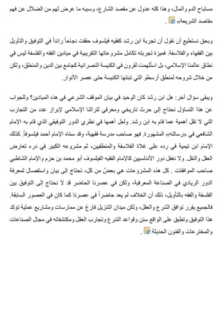 ‫فهم‬ ‫عن‬ ‫الضالل‬ ‫من‬ ‫لهم‬ ‫عرض‬ ‫ما‬ ‫وسببه‬ ،‫الشارع‬ ‫مقصد‬ ‫عن‬ ‫عدول‬ ‫كله‬ ‫وهذا‬ ،‫والمال‬ ‫الدم‬ ‫مستباح‬
. «‫الشريعة‬ ‫مقاصد‬
‫والتأويل‬ ‫التوفيق‬ ‫في‬ ‫ا‬ً ‫رائد‬ ‫ا‬ً ‫نجاح‬ ‫حققت‬ ‫فيلسوف‬ ‫كفقيه‬ ‫رشد‬ ‫ابن‬ ‫تجربة‬ ‫أن‬ ‫نقول‬ ‫أن‬ ‫نستطيع‬ ‫وبحق‬
‫في‬ ‫ليس‬ ‫والفلسفة‬ ‫الفقه‬ ‫ميادين‬ ‫في‬ ‫التقريبية‬ ‫مشروعاتها‬ ‫تكامل‬ ‫تجربته‬ ‫فميزة‬ .‫والفالسفة‬ ‫الفقهاء‬ ‫بين‬
‫ولكن‬ ،‫والمنطق‬ ‫الدين‬ ‫بين‬ ‫كجامع‬ ‫النصرانية‬ ‫الكنيسة‬ ‫في‬ ‫لقرون‬ ‫تلهمت‬ُ ‫اس‬ ‫بل‬ ،‫اإلسالمي‬ ‫عالمنا‬ ‫نطاق‬
.‫األنوار‬ ‫عصر‬ ‫حتى‬ ‫الكنيسة‬ ‫تبنتها‬ ‫التي‬ ‫أرسطو‬ ‫لمنطق‬ ‫شروحه‬ ‫خالل‬ ‫من‬
‫وللجواب‬ ‫الميادين؟‬ ‫هذه‬ ‫في‬ ‫الشرعي‬ ‫الموقف‬ ‫بيان‬ ‫في‬ ‫الوحيد‬ ‫كان‬ ‫رشد‬ ‫ابن‬ ‫هل‬ :‫آخر‬ ‫سؤال‬ ‫ويبقى‬
‫التجارب‬ ‫من‬ ‫عدد‬ ‫إلبراز‬ ‫اإلسالمي‬ ‫لتراثنا‬ ‫ومعرفي‬ ‫تاريخي‬ ‫حرث‬ ‫إلى‬ ‫نحتاج‬ ‫التساؤل‬ ‫هذا‬ ‫عن‬
‫اإلمام‬ ‫به‬ ‫قام‬ ‫الذي‬ ‫التوفيقي‬ ‫الدور‬ ‫نظري‬ ‫في‬ ‫أهمها‬ ‫ولعل‬ .‫رشد‬ ‫ابن‬ ‫به‬ ‫قام‬ ‫عما‬ ‫أهمية‬ ‫تقل‬ ‫ال‬ ‫التي‬
‫كذلك‬ .‫ا‬ً ‫فيلسوف‬ ‫أحمد‬ ‫اإلمام‬ ‫ماه‬ّ ‫س‬ ‫وقد‬ ،‫فقهية‬ ‫مدرسة‬ ‫صاحب‬ ‫فهو‬ .‫المشهورة‬ «‫»رسالته‬ ‫في‬ ‫الشافعي‬
‫تعارض‬ ‫درء‬ ‫في‬ ‫الكبير‬ ‫مشروعه‬ ‫ثم‬ ،‫والمنطقيين‬ ‫الفالسفة‬ ‫غالة‬ ‫على‬ ‫رده‬ ‫في‬ ‫تيمية‬ ‫ابن‬ ‫اإلمام‬
‫الشاطبي‬ ‫واإلمام‬ ‫حزم‬ ‫بن‬ ‫محمد‬ ‫أبو‬ ‫الفيلسوف‬ ‫الفقيه‬ ‫كاإلمام‬ ‫األندلسيين‬ ‫دور‬ ‫نغفل‬ ‫وال‬ .‫والنقل‬ ‫العقل‬
‫لمعرفة‬ ‫واستفصال‬ ‫بيان‬ ‫إلى‬ ‫تحتاج‬ ،‫كل‬ ‫من‬ ‫ض‬ٌ ‫بع‬ ‫هي‬ ‫المشروعات‬ ‫هذه‬ ‫كل‬ . ‫الموافقات‬ ‫صاحب‬
‫بين‬ ‫التوفيق‬ ‫إلى‬ ‫نحتاج‬ ‫ال‬ ‫قد‬ ‫الحاضر‬ ‫عصرنا‬ ‫في‬ ‫ولكن‬ ،‫المعرفية‬ ‫الصناعة‬ ‫في‬ ‫الريادي‬ ‫الدور‬
.‫السابقة‬ ‫العصور‬ ‫في‬ ‫كان‬ ‫كما‬ ‫عصرنا‬ ‫في‬ ‫ا‬ً ‫حاضر‬ ‫يعد‬ ‫لم‬ ‫الخالف‬ ‫أن‬ ‫ذلك‬ ،‫بالتأويل‬ ‫والفقه‬ ‫الفلسفة‬
‫تؤكد‬ ‫عملية‬ ‫ومشاريع‬ ‫ممارسات‬ ‫عن‬ ‫فارغ‬ ‫التنزيل‬ ‫ميدان‬ ‫ولكن‬ ،‫والعقل‬ ‫الشرع‬ ‫توافق‬ ‫يقرر‬ ‫فالجميع‬
‫الصناعات‬ ‫مجال‬ ‫في‬ ‫ومكتشفاته‬ ‫العقل‬ ‫وتجارب‬ ‫الشرع‬ ‫وقواعد‬ ‫سنن‬ ‫الواقع‬ ‫على‬ ‫وتطبق‬ ‫التوفيق‬ ‫هذا‬
. ‫الحديثة‬ ‫والفنون‬ ‫والمخترعات‬
 