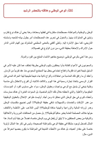 ‫الرشيد‬ ‫بالتحضر‬ ‫وعالقته‬ ‫الوطني‬ ‫الوعي‬ :‫ا‬ً ‫ثالث‬
‫ب‬ٍ ‫تقار‬ ‫نوع‬ ‫هناك‬ ‫أن‬ ‫يعني‬ ‫وهذا‬ ،‫ومعناها‬ ‫لفظها‬ ‫في‬ ‫متقاربة‬ ‫مصطلحات‬ ،‫والمواطنة‬ ‫والوطنية‬ ‫الوطن‬
‫وتسلسله‬ ‫لتشعبه‬ ‫بيانه‬ ‫يطول‬ ‫أمر‬ ‫المصطلحات‬ ‫هذه‬ ‫تحرير‬ ‫في‬ ‫والدخول‬ .‫بينها‬ ‫المدلوالت‬ ‫في‬ ‫وتباين‬
‫الدائر‬ ‫الناس‬ ‫أفهام‬ ‫بين‬ ‫المشترك‬ ‫السطحي‬ ‫بالمعنى‬ ‫أكتفي‬ ‫ولعلي‬ .‫إليه‬ ‫اإلشارة‬ ‫سبق‬ ‫كما‬ ،‫التاريخي‬
.‫تفصيالته‬ ‫في‬ ‫الولوج‬ ‫دون‬ ‫من‬ ‫الشيء‬ ‫بحقيقة‬ ‫واإلحاطة‬ ‫اإلدراك‬ ‫حول‬
.‫والدولة‬ ‫الفرد‬ ‫بين‬ ‫المنتج‬ ‫االنتماء‬ ‫مفاهيم‬ ‫توضيح‬ :‫الوطني‬ ‫بالوعي‬ ‫أعني‬ ‫هنا‬ ‫ومن‬
‫في‬ ‫األمر‬ ‫عليه‬ ‫كان‬ ‫عما‬ ‫تختلف‬ ‫بطريقة‬ ‫الوطني‬ ‫باليوم‬ ‫يحتفلون‬ ‫بدأوا‬ ‫الفائتة‬ ‫األعوام‬ ‫في‬ ‫والسعوديون‬
.‫الزمان‬ ‫من‬ ‫ا‬ً ‫تقريب‬ ‫عقد‬ ‫منذ‬ ‫السعودي‬ ‫المجتمع‬ ‫بها‬ ‫يحفل‬ ‫اجتماعي‬ ‫وانفتاح‬ ‫فكرية‬ ‫تغيرات‬ ‫نتيجة‬ ‫السابق‬
‫قبل‬ ‫المدني‬ ‫الحراك‬ ‫لهذا‬ ‫طبيعية‬ ‫نتيجة‬ ‫جاء‬ ‫ذاتية‬ ‫وأفراح‬ ‫احتفاالت‬ ‫من‬ ‫المناسبة‬ ‫تلك‬ ‫رافق‬ ‫ما‬ ‫أن‬ ‫وأعتقد‬
‫مناسبة‬ ‫بأي‬ ‫واالحتفال‬ ‫الفرح‬ ‫أن‬ ‫لالنتباه‬ ‫والالفت‬ .‫اليوم‬ ‫هذا‬ ‫في‬ ‫رسمية‬ ‫إجازة‬ ‫باتخاذ‬ ‫الرسمي‬ ‫القرار‬
‫المؤسسات‬ ‫أو‬ ‫الفرد‬ ‫مستوى‬ ‫على‬ ‫سواء‬ ،‫الوطن‬ ‫وحقوق‬ ‫بواجبات‬ ‫الوعي‬ ‫مع‬ ‫يتسق‬ ‫أن‬ ‫ينبغي‬ ‫وطنية‬
‫ممارسات‬ ‫هناك‬ ‫أن‬ ‫الغابرة‬ ‫السنوات‬ ‫بل‬ ،‫الماضية‬ ‫األيام‬ ‫تلك‬ ‫خالل‬ ‫الحظته‬ ‫والذي‬ .‫واألهلية‬ ‫الحكومية‬
‫الوظيفية‬ ‫بالحقوق‬ ‫اإلخالل‬ ‫ظواهر‬ ‫أوليست‬ .‫أجله‬ ‫ومن‬ ‫له‬ ‫نحتفل‬ ‫الذي‬ ‫الوطن‬ ‫حق‬ ‫في‬ ‫كبرى‬ ‫وأخطاء‬
‫الوطن‬ ‫مكتسبات‬ ‫تضييع‬ ‫أليس‬ !!‫الوطنية؟‬ ‫حقيقة‬ ‫تنافي‬ ‫والتسهيالت‬ ‫والخدمات‬ ‫األوقات‬ ‫هدر‬ ‫من‬
‫وااللتفاف‬ ‫األنظمة‬ ‫على‬ ‫التالعب‬ ‫أليس‬ !!‫للوطنية؟‬ ‫منافاة‬ ‫والبيئية‬ ‫والزراعية‬ ‫المالية‬ ‫ثرواته‬ ‫وهدر‬
‫واألخالقية‬ ‫المرورية‬ ‫المخالفات‬ ‫من‬ ‫حصل‬ ‫بل‬ .!!‫للوطنية؟‬ ‫ا‬ً ‫منافي‬ ‫يعتبر‬ ‫العامة‬ ‫المصلحة‬ ‫خالف‬ ‫حولها‬
‫هذا‬ .‫السنة‬ ‫أيام‬ ‫بقية‬ ‫عن‬ ‫ال‬ً ‫فض‬ ،‫خاصة‬ ‫الوطن‬ ‫يوم‬ ‫في‬ ‫يفعل‬ُ ‫أن‬ ‫يليق‬ ‫ال‬ ‫ما‬ ‫المحتفلين‬ ‫بعض‬ ‫من‬ ‫والذوقية‬
‫أولوية‬ ‫المثال‬ ‫هذا‬ ‫ذكر‬ ‫في‬ ‫وليس‬ ،‫الصحيحة‬ ‫بالمواطنة‬ ‫الوعي‬ ‫حقيقة‬ ‫في‬ ‫مشكلة‬ ‫لوجود‬ ‫كمدخل‬ ‫المثال‬
‫عن‬ ‫ا‬ً ‫انحراف‬ ‫بعضها‬ ‫يكون‬ ‫ما‬ ‫المواطنة‬ ‫في‬ ‫الشنيعة‬ ‫األخطاء‬ ‫من‬ ‫هناك‬ ‫بل‬ ،‫أهميته‬ ‫مقدار‬ ‫على‬ ‫خاصة‬
:‫مثل‬ ،‫الدين‬
 