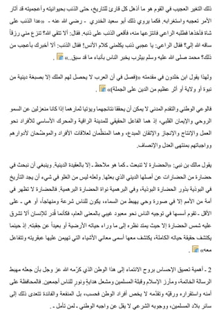 ‫أثار‬ ‫قد‬ ‫وأعجميته‬ ‫بحيوانيته‬ ‫الذئب‬ ‫حتى‬ ،‫للتاريخ‬ ‫قارئ‬ ‫كل‬ ‫أذهل‬ ‫ما‬ ‫هو‬ ‫القوم‬ ‫في‬ ‫العجيب‬ ‫التغير‬ ‫ذلك‬
‫على‬ ‫الذئب‬ ‫»عدا‬ - ‫عنه‬ ‫هللا‬ ‫رضي‬ - ‫الخدري‬ ‫سعيد‬ ‫أبو‬ ‫ذلك‬ ‫يروي‬ ‫فكما‬ .‫واستغرابه‬ ‫تعجبه‬ ‫األمر‬
‫ا‬ً ‫رزق‬ ‫مني‬ ‫تنزع‬ ‫هللا؟‬ ‫تتقي‬ ‫أال‬ :‫فقال‬ .‫ذنبه‬ ‫على‬ ‫الذئب‬ ‫فأقعى‬ ،‫منه‬ ‫فانتزعها‬ ‫الراعي‬ ‫فطلبه‬ ‫فأخذها‬ ‫شاة‬
‫من‬ ‫بأعجب‬ ‫أخبرك‬ ‫أال‬ :‫الذئب‬ ‫فقال‬ !‫األنس‬ ‫كالم‬ ‫يكلمني‬ ‫ذئب‬ ‫عجبي‬ ‫يا‬ :‫الراعي‬ ‫فقال‬ ‫إلي؟‬ ‫هللا‬ ‫ساقه‬
. «..‫سبق‬ ‫قد‬ ‫ما‬ ‫بأنباء‬ ‫الناس‬ ‫يخبر‬ ‫بيثرب‬ ‫وسلم‬ ‫عليه‬ ‫هللا‬ ‫صلى‬ ‫محمد‬ ‫ذلك؟‬
‫من‬ ‫دينية‬ ‫بصبغة‬ ‫إال‬ ‫الملك‬ ‫لهم‬ ‫يحصل‬ ‫ال‬ ‫العرب‬ ‫أن‬ ‫في‬ ‫»)فصل‬ ‫مقدمته‬ ‫في‬ ‫خلدون‬ ‫ابن‬ ‫يقول‬ ‫ولهذا‬
. «(‫الجملة‬ ‫على‬ ‫الدين‬ ‫من‬ ‫عظيم‬ ‫أثر‬ ‫أو‬ ‫والية‬ ‫أو‬ ‫نبوة‬
‫السمو‬ ‫عن‬ ‫منعزلين‬ ‫كانا‬ ‫إذا‬ ‫ثمارهما‬ ‫ويؤتيا‬ ‫نتائجهما‬ ‫يحققا‬ ‫أن‬ ‫يمكن‬ ‫ال‬ ‫المدني‬ ‫والتقدم‬ ‫الوطني‬ ‫فالوعي‬
‫نحو‬ ‫لألفراد‬ ‫األساسي‬ ‫والمحرك‬ ‫الراقية‬ ‫للمدينة‬ ‫الحقيقي‬ ‫الفاعل‬ ‫هما‬ ‫إذ‬ ،‫القلبي‬ ‫واإليمان‬ ‫الروحي‬
‫ألدوارهم‬ ‫ضحان‬ِّ ‫والمو‬ ‫األفراد‬ ‫لعالقات‬ ‫ظمان‬ِّ ‫المن‬ ‫وهما‬ ،‫المبدع‬ ‫واإلتقان‬ ‫واإلنجاز‬ ‫واإلنتاج‬ ‫العمل‬
.‫واإلنصاف‬ ‫العدل‬ ‫بمنتهى‬ ‫وواجباتهم‬
‫في‬ ‫نبحث‬ ‫أن‬ ‫وينبغي‬ .‫الدينية‬ ‫بالعقيدة‬ ‫إال‬ ‫ـ‬ ‫مالحظ‬ ‫هو‬ ‫كما‬ ‫ـ‬ ‫تنبعث‬ ‫ال‬ ‫»الحضارة‬ :‫نبي‬ ‫بن‬ ‫مالك‬ ‫يقول‬
‫التأريخ‬ ‫يجد‬ ‫أن‬ ‫شيء‬ ‫في‬ ‫الغلو‬ ‫من‬ ‫ليس‬ ‫ولعله‬ .‫بعثها‬ ‫الذي‬ ‫الديني‬ ‫أصلها‬ ‫عن‬ ‫الحضارات‬ ‫من‬ ‫حضارة‬
‫في‬ ‫تظهر‬ ‫ال‬ ‫فالحضارة‬ .‫البرهمية‬ ‫الحضارة‬ ‫نواة‬ ‫البرهمية‬ ‫وفي‬ ،‫البوذية‬ ‫الحضارة‬ ‫بذور‬ ‫البوذية‬ ‫في‬
‫على‬ ‫ـ‬ ‫هي‬ ‫أو‬ ،‫ا‬ً ‫ومنهاج‬ ‫شرعة‬ ‫للناس‬ ‫يكون‬ ،‫السماء‬ ‫من‬ ‫يهبط‬ ‫وحي‬ ‫صورة‬ ‫في‬ ‫إال‬ ‫األمم‬ ‫من‬ ‫أمة‬
‫تشرق‬ ‫أال‬ ‫لإلنسان‬ ‫قدر‬ُ ‫فكأنما‬ ،‫العام‬ ‫بالمعنى‬ ‫غيبي‬ ‫معبود‬ ‫نحو‬ ‫الناس‬ ‫توجيه‬ ‫في‬ ‫أسسها‬ ‫تقوم‬ ‫ـ‬ ‫األقل‬
‫حينما‬ ‫إذ‬ .‫حقبته‬ِ ‫عن‬ ‫ا‬ً ‫بعيد‬ ‫أو‬ ‫األرضية‬ ‫حياته‬ ‫وراء‬ ‫ما‬ ‫إلى‬ ‫نظره‬ ‫يمتد‬ ‫حيث‬ ‫إال‬ ‫الحضارة‬ ‫شمس‬ ‫عليه‬
‫وتتفاعل‬ ‫عبقريته‬ ‫عليها‬ ‫تهيمن‬ ‫التي‬ ‫األشياء‬ ‫معاني‬ ‫أسمى‬ ‫معها‬ ‫يكتشف‬ ،‫الكاملة‬ ‫حياته‬ ‫حقيقة‬ ‫يكتشف‬
. «‫معه‬
‫مهبط‬ ‫جعله‬ ‫بأن‬ ‫وجل‬ ‫عز‬ ‫هللا‬ ‫رمه‬ّ ‫ك‬ ‫الذي‬ ‫الوطن‬ ‫هذا‬ ‫إلى‬ ‫االنتماء‬ ‫بروح‬ ‫اإلحساس‬ ‫تعميق‬ ‫أهمية‬ ‫ـ‬ 2
‫على‬ ‫فالمحافظة‬ .‫أجمعين‬ ‫للناس‬ ‫ر‬ٍ ‫ونو‬ ‫ة‬ٍ ‫هداي‬ ‫ومشعل‬ ‫المسلمين‬ ‫وقبلة‬ ‫اإلسالم‬ ‫ومأرز‬ ،‫الخاتمة‬ ‫الرسالة‬
‫إلى‬ ‫ذلك‬ ‫تتعدى‬ ‫والفائدة‬ ‫المنفعة‬ ‫بل‬ ،‫فحسب‬ ‫الوطن‬ ‫أفراد‬ ‫يخص‬ ‫ال‬ ‫دمه‬ّ ‫وتق‬ ‫يه‬ّ ‫ورق‬ ‫واستقراره‬ ‫أمنه‬
. ‫ـ‬ ‫تأمل‬ ‫لمن‬ ‫ـ‬ ‫الوطني‬ ‫واجبه‬ ‫عن‬ ‫يقل‬ ‫ال‬ ‫الشرعي‬ ‫ووجوبه‬ ،‫المسلمين‬ ‫بالد‬ ‫سائر‬
 