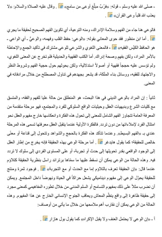 ‫»ال‬ :‫والسالم‬ ‫الصالة‬ ‫عليه‬ ‫وقال‬ . «‫سامع‬ ‫من‬ ‫أوعى‬ ‫لغ‬َّ ‫مب‬ ‫ب‬َّ ‫ر‬ُ ‫»ف‬ :‫قوله‬ - ‫وسلم‬ ‫عليه‬ ‫هللا‬ ‫صلى‬ -
. «‫القرآن‬ ‫وعى‬ ‫ا‬ً ‫قلب‬ ‫هللا‬ ‫يعذب‬
‫يجري‬ ‫ما‬ ‫لحقيقة‬ ‫الصحيح‬ ‫الفهم‬ ‫تكوين‬ ‫أي‬ ،‫التوعية‬ ‫ومنه‬ ،‫اإلدراك‬ ‫وسالمة‬ ‫الفهم‬ ‫من‬ ‫جاء‬ ‫هنا‬ ‫فالوعي‬
‫ـ‬ ‫الواعي‬ ‫أي‬ ‫ـ‬ ‫ي‬ُّ ‫والوع‬ ،‫وفهمه‬ ‫القلب‬ ‫حفظ‬ :‫»الوعي‬ :‫بقوله‬ ‫المعاني‬ ‫حوى‬ ‫فقد‬ ‫منظور‬ ‫ابن‬ ‫أما‬ .
‫واإلحاطة‬ ‫الجمع‬ ‫تأكيد‬ ‫في‬ ‫مشترك‬ ‫للوعي‬ ‫والشرعي‬ ‫اللغوي‬ ‫فالمعنى‬ ، «‫الفقيه‬ ‫يس‬ِّ ‫الك‬ ‫الحافظ‬ ‫هو‬
،‫اللغوي‬ ‫المعنى‬ ‫عن‬ ‫تخرج‬ ‫فلم‬ ‫والحديثية‬ ‫الفقهية‬ ‫الكتب‬ ‫أما‬ .‫إدراك‬ ‫وصحة‬ ‫م‬ٍ ‫بفه‬ ‫ولكن‬ ،‫المراد‬ ‫باألمر‬
‫النظر‬ ‫وشروط‬ ‫الفهم‬ ‫حجية‬ ‫حول‬ ‫بحوثهم‬ ‫ولكن‬ ،‫استداللية‬ ‫ال‬ً ‫أصو‬ ‫أو‬ ‫فقهية‬ ‫ا‬ً ‫حجج‬ ‫عليه‬ ‫تؤسس‬ ‫ولم‬
‫في‬ ‫مرادفاته‬ ‫خالل‬ ‫من‬ ‫المصطلح‬ ‫تناول‬ ‫في‬ ‫بجهدهم‬ ‫يشعر‬ ‫قد‬ ،‫كة‬َ ‫ل‬َ ‫الم‬ ‫بناء‬ ‫ووسائل‬ ،‫للفقيه‬ ‫واالجتهاد‬
.‫المعنى‬
‫والمتسق‬ ،‫والفقه‬ ‫للفهم‬ ‫عليا‬ ‫حالة‬ ‫من‬ ‫المنطلق‬ ‫هو‬ ،‫البحث‬ ‫هذا‬ ‫في‬ ‫الديني‬ ‫بالوعي‬ ‫المراد‬ ‫إن‬ : ‫ا‬ً ‫ثاني‬
‫من‬ ‫متقدمة‬ ‫مرحلة‬ ‫فهو‬ ،‫والمجتمع‬ ‫للفرد‬ ‫السلوكي‬ ‫الواقع‬ ‫وحيثيات‬ ‫العقل‬ ‫وبديهيات‬ ‫الشرع‬ ‫كليات‬ ‫مع‬
‫نحو‬ ‫العقل‬ ‫مفهوم‬ ‫خارج‬ ‫وانعكاسها‬ ‫الفكرة‬ ‫هذه‬ ‫تحول‬ ‫إلى‬ ‫للمعنى‬ ‫الشامل‬ ‫الفهم‬ ‫تتجاوز‬ ‫العامة‬ ‫المعرفة‬
‫المرحلة‬ ‫هذه‬ ‫تسمى‬ ‫معرفتها‬ ‫العقل‬ ‫يتقبل‬ ‫عندما‬ ‫األولية‬ ‫فالفكرة‬ .‫تردد‬ ‫دون‬ ‫من‬ ‫إلمالءاتها‬ ‫الفرد‬ ‫امتثال‬
‫نى‬ً ‫مع‬ ‫أو‬ ‫قناعة‬ ‫إلى‬ ‫وتتحول‬ ‫والشواهد‬ ‫بالحجج‬ ‫الفكرة‬ ‫هذه‬ ‫تتأكد‬ ‫وعندما‬ .«‫البسيط‬ ‫»الفهم‬ ‫بـ‬ ‫عندي‬
‫العقل‬ ‫إطار‬ ‫من‬ ‫يخرج‬ ‫فإنه‬ ‫الحقيقة‬ ‫بهذه‬ ‫الوعي‬ ‫مرحلة‬ ‫أما‬ . ‫هايدغر‬ ‫يقول‬ ‫كما‬ ‫للحقيقة؛‬ ‫خالص‬
‫تردد‬ ‫ال‬ ‫سلوك‬ ‫إلى‬ ‫الفردي‬ ‫المستوى‬ ‫على‬ ‫أو‬ ،‫تجربة‬ ‫أو‬ ‫حدث‬ ‫إلى‬ ‫تحويلها‬ ‫بقدر‬ ‫الواقعي‬ ‫الوجود‬ ‫إلى‬
‫كتالؤم‬ ‫الحقيقة‬ ‫بنظرية‬ ‫راسل‬ ‫برتراند‬ ‫ماها‬ّ ‫س‬ ‫ما‬ ‫عليها‬ ‫نسقط‬ ‫أن‬ ‫يمكن‬ ‫الوعي‬ ‫من‬ ‫الحالة‬ ‫وهذه‬ .‫فيه‬
‫ومنتج‬ ‫ثمرة‬ ‫فوجود‬ . «‫التجربة‬ ‫مع‬ ‫أو‬ ‫الحدث‬ ‫مع‬ ‫إما‬ ‫بالتالؤم‬ ‫تعرف‬ ‫الحقيقة‬ ‫»إن‬ :‫قال‬ ‫عندما‬
‫ويمكن‬ .‫المجتمع‬ ‫داخل‬ ‫ا‬ً ‫ونهوض‬ ‫الحياة‬ ‫في‬ ‫ا‬ً ‫حراك‬ ‫يشعل‬ ‫ديناميكي‬ ‫مفهوم‬ ‫إلى‬ ‫الوعي‬ ‫ول‬ّ ‫يح‬ ‫للحقيقة‬
‫مجرد‬ ‫كمعنى‬ ‫المفاهيمي‬ ‫تطوره‬ ‫خالل‬ ‫من‬ ‫المدني‬ ‫السلم‬ ‫أو‬ ‫التسامح‬ ‫بمفهوم‬ ‫ذلك‬ ‫على‬ ‫ال‬ً ‫مث‬ ‫نضرب‬ ‫أن‬
‫وهذه‬ .‫المفهوم‬ ‫هذا‬ ‫عن‬ ‫الخارج‬ ‫اإلنساني‬ ‫الجنوح‬ ‫ويعاقب‬ ‫المعاش‬ ‫ظم‬ّ ‫ين‬ ‫واقع‬ ‫إلى‬ ‫ظاهرة‬ ‫حقيقة‬ ‫إلى‬
:‫أوصاف‬ ‫من‬ ‫يأتي‬ ‫ما‬ ‫خالل‬ ‫من‬ ‫مالمحها‬ ‫أهم‬ ‫نقارب‬ ‫أن‬ ‫يمكن‬ ‫الوعي‬ ‫من‬ ‫الحالة‬
. ‫هازار‬ ‫بول‬ ‫يقول‬ ‫كما‬ «‫اإلكراه‬ ‫يقبل‬ ‫وال‬ ‫العنف‬ ‫يحتمل‬ ‫ال‬ ‫الوعي‬ ‫»إن‬ ‫ـ‬ ‫أ‬
 