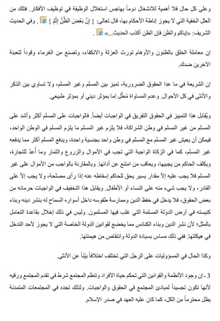 ‫من‬ ‫فتلك‬ .‫األفكار‬ ‫توظيف‬ ‫في‬ ‫الوظيفة‬ ‫استغالل‬ ‫بهاجس‬ ‫ا‬ً ‫دوم‬ ‫لالنشغال‬ ‫أهمية‬ ‫فال‬ ‫حال‬ ‫كل‬ ‫وعلى‬
‫الحديث‬ ‫وفي‬ . { ‫م‬ٌ ‫ث‬ْ ‫إ‬ِ ‫ن‬ِّ ‫ظ‬َّ ‫ال‬ ‫ض‬َ ‫ع‬ْ ‫ب‬َ ‫ن‬َّ ‫إ‬ِ } :‫تعالى‬ ‫قال‬ ،‫بها‬ ‫األحكام‬ ‫إناطة‬ ‫يجوز‬ ‫ال‬ ‫التي‬ ‫الخفية‬ ‫العلل‬
. «...‫الحديث‬ ‫أكذب‬ ‫الظن‬ ‫فإن‬ ‫والظن‬ ‫»إياكم‬ :‫الشريف‬
‫لتعبئة‬ ‫ا‬ً ‫وقود‬ ‫الغرماء‬ ‫من‬ ‫وتصنع‬ ،‫واالنكفاء‬ ‫العزلة‬ ‫تورث‬ ‫واألوهام‬ ‫بالظنون‬ ‫الخلق‬ ‫معاملة‬ ‫إن‬
.‫ضدك‬ ‫اآلخرين‬
‫الذكر‬ ‫بين‬ ‫تساوي‬ ‫وال‬ ،‫المسلم‬ ‫وغير‬ ‫المسلم‬ ‫بين‬ ‫تميز‬ ،‫الضرورية‬ ‫الحقوق‬ ‫عدا‬ ‫ما‬ ‫في‬ ‫الشريعة‬ ‫إن‬
.‫طبيعي‬ ‫بمؤثر‬ ‫أو‬ ‫ديني‬ ‫بمؤثر‬ ‫إما‬ ‫لل‬َّ ‫مع‬ُ ‫المساواة‬ ‫وعدم‬ .‫األحوال‬ ‫كل‬ ‫في‬ ‫واألنثى‬
‫على‬ ‫وأشد‬ ‫أكثر‬ ‫المسلم‬ ‫على‬ ‫فالواجبات‬ .‫ا‬ً ‫أيض‬ ‫الواجبات‬ ‫في‬ ‫التفريق‬ ‫الحقوق‬ ‫في‬ ‫التمييز‬ ‫هذا‬ ‫يقابل‬ُ ‫و‬
،‫الواحد‬ ‫الوطن‬ ‫في‬ ‫المسلم‬ ‫يلزم‬ ‫ما‬ ‫المسلم‬ ‫غير‬ ‫يلزم‬ ‫فال‬ ،‫الشراكة‬ ‫وطن‬ ‫في‬ ‫المسلم‬ ‫غير‬ ‫من‬ ‫المسلم‬
‫يدفعه‬ ‫مما‬ ‫أكثر‬ ‫المسلم‬ ‫ويدفع‬ ،‫واحدة‬ ‫بجنسية‬ ‫واحد‬ ‫وطن‬ ‫في‬ ‫المسلم‬ ‫مع‬ ‫المسلم‬ ‫غير‬ ‫يعيش‬ ‫أن‬ ‫فيمكن‬
،‫للتجارة‬ ‫د‬ّ ‫أع‬ُ ‫وما‬ ‫والثمار‬ ‫والزروع‬ ‫األموال‬ ‫في‬ ‫تجب‬ ‫التي‬ ‫الواجبة‬ ‫الزكاة‬ ‫في‬ ‫كما‬ ،‫المسلم‬ ‫غير‬
‫غير‬ ‫على‬ ‫األموال‬ ‫من‬ ‫بالواجب‬ ‫وبالمقارنة‬ .‫أدائها‬ ‫عن‬ ‫امتنع‬ ‫من‬ ‫ويعاقب‬ ،‫يجبيها‬ ‫من‬ ‫الحاكم‬ ‫ويكلف‬
‫على‬ ‫ال‬ّ ‫إ‬ ‫يجب‬ ‫وال‬ ،‫مصلحة‬ ‫رأى‬ ‫إذا‬ ‫عنه‬ ‫إسقاطه‬ ‫للحاكم‬ ‫يحق‬ ‫يسير‬ ‫مقدار‬ ‫ال‬ّ ‫إ‬ ‫عليه‬ ‫يجب‬ ‫فال‬ ‫المسلم‬
‫من‬ ‫حرمانه‬ ‫الواجبات‬ ‫في‬ ‫التخفيف‬ ‫هذا‬ ‫ويقابل‬ .‫األطفال‬ ‫أو‬ ‫النساء‬ ‫على‬ ‫منه‬ ‫شيء‬ ‫يجب‬ ‫وال‬ ،‫القادر‬
‫وبناء‬ ‫دينه‬ ‫بنشر‬ ‫له‬ ‫السماح‬ ‫أسواره‬ ‫داخل‬ ‫طقوسه‬ ‫وممارسة‬ ‫الدين‬ ‫حفظ‬ ‫في‬ ‫يدخل‬ ‫فال‬ ،‫الحقوق‬ ‫بعض‬
‫التعامل‬ ‫بقاعدة‬ ‫إخالل‬ ‫ذلك‬ ‫في‬ ‫وليس‬ .‫المسلمون‬ ‫فيها‬ ‫غلب‬ ‫التي‬ ‫المسلمة‬ ‫الدولة‬ ‫أرض‬ ‫في‬ ‫كنيسته‬
‫التدخل‬ ‫ألحد‬ ‫يجوز‬ ‫ال‬ ‫التي‬ ‫الخاصة‬ ‫الدولة‬ ‫لقوانين‬ ‫يخضع‬ ‫مما‬ ‫الكنائس‬ ‫وبناء‬ ‫الدين‬ ‫نشر‬ ‫ألن‬ ‫بالمثل؛‬
.‫هيمنتها‬ ‫من‬ ‫وانتقاص‬ ‫الدولة‬ ‫بسيادة‬ ‫مساس‬ ‫ذلك‬ ‫ففي‬ .‫هيكلتها‬ ‫في‬
.‫األنثى‬ ‫عن‬ ‫ا‬ً ‫ين‬ّ ‫ب‬ ‫ا‬ً ‫اختالف‬ ‫تختلف‬ ‫التي‬ ‫الرجل‬ ‫على‬ ‫المسؤوليات‬ ‫في‬ ‫الحال‬ ‫وكذا‬
‫ورقيه‬ ‫المجتمع‬ ‫تقدم‬ ‫في‬ ‫شرط‬ ‫المجتمع‬ ‫وتنظم‬ ‫األفراد‬ ‫حياة‬ ‫تحكم‬ ‫التي‬ ‫والقوانين‬ ‫األنظمة‬ ‫وجود‬ ‫إن‬ ‫ـ‬ 3
‫المتمدنة‬ ‫المجتمعات‬ ‫في‬ ‫تجده‬ ‫ولذلك‬ .‫والواجبات‬ ‫الحقوق‬ ‫في‬ ‫المجتمع‬ ‫لمبادئ‬ ‫ا‬ً ‫تجسيد‬ ‫تكون‬ ‫ألنها‬
.‫اإلسالم‬ ‫صدر‬ ‫في‬ ‫العهد‬ ‫عليه‬ ‫كان‬ ‫كما‬ ،‫الكل‬ ‫من‬ ‫ا‬ً ‫محترم‬ ‫يظل‬
 