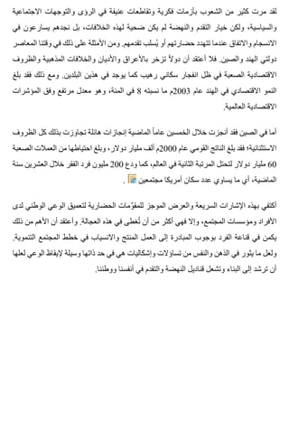 ‫االجتماعية‬ ‫والتوجهات‬ ‫الرؤى‬ ‫في‬ ‫عنيفة‬ ‫وتقاطعات‬ ‫فكرية‬ ‫بأزمات‬ ‫الشعوب‬ ‫من‬ ‫كثير‬ ‫مرت‬ ‫لقد‬
‫في‬ ‫يسارعون‬ ‫نجدهم‬ ‫بل‬ ،‫الخالفات‬ ‫لهذه‬ ‫ضحية‬ ‫يكن‬ ‫لم‬ ‫والنهضة‬ ‫التقدم‬ ‫خيار‬ ‫ولكن‬ ،‫والسياسية‬
‫المعاصر‬ ‫وقتنا‬ ‫في‬ ‫ذلك‬ ‫على‬ ‫األمثلة‬ ‫ومن‬ .‫تقدمهم‬ ‫يسلب‬ُ ‫أو‬ ‫حضارتهم‬ ‫تتهدد‬ ‫عندما‬ ‫واالتفاق‬ ‫االنسجام‬
‫والظروف‬ ‫المذهبية‬ ‫والخالفات‬ ‫واألديان‬ ‫باألعراق‬ ‫تزخر‬ ‫ال‬ً ‫دو‬ ‫أن‬ ‫أعتقد‬ ‫فال‬ .‫والصين‬ ‫الهند‬ ‫دولتي‬
‫بلغ‬ ‫فقد‬ ‫ذلك‬ ‫ومع‬ .‫البلدين‬ ‫هذين‬ ‫في‬ ‫يوجد‬ ‫كما‬ ‫رهيب‬ ‫سكاني‬ ‫انفجار‬ ‫ظل‬ ‫في‬ ‫الصعبة‬ ‫االقتصادية‬
‫المؤشرات‬ ‫وفق‬ ‫مرتفع‬ ‫معدل‬ ‫وهو‬ ،‫المئة‬ ‫في‬ 8 ‫نسبته‬ ‫ما‬ ‫3002م‬ ‫عام‬ ‫الهند‬ ‫في‬ ‫االقتصادي‬ ‫النمو‬
.‫العالمية‬ ‫االقتصادية‬
‫الظروف‬ ‫كل‬ ‫بذلك‬ ‫تجاوزت‬ ‫هائلة‬ ‫إنجازات‬ ‫الماضية‬ ‫ا‬ً ‫عام‬ ‫الخمسين‬ ‫خالل‬ ‫أنجزت‬ ‫فقد‬ ‫الصين‬ ‫في‬ ‫أما‬
‫الصعبة‬ ‫العمالت‬ ‫من‬ ‫احتياطها‬ ‫وبلغ‬ ،‫دوالر‬ ‫مليار‬ ‫ألف‬ ‫0002م‬ ‫عام‬ ‫القومي‬ ‫الناتج‬ ‫بلغ‬ ‫فقد‬ ‫االستثنائية؛‬
‫سنة‬ ‫العشرين‬ ‫خالل‬ ‫الفقر‬ ‫فرد‬ ‫مليون‬ 200 ‫ودع‬ ‫كما‬ ،‫العالم‬ ‫في‬ ‫الثانية‬ ‫المرتبة‬ ‫لتحتل‬ ‫دوالر‬ ‫مليار‬ 60
. ‫مجتمعين‬ ‫أمريكا‬ ‫سكان‬ ‫عدد‬ ‫يساوي‬ ‫ما‬ ‫أي‬ ،‫الماضية‬
‫لدى‬ ‫الوطني‬ ‫الوعي‬ ‫لتعميق‬ ‫الحضارية‬ ‫ومات‬ِّ ‫للمق‬ ‫الموجز‬ ‫والعرض‬ ‫السريعة‬ ‫اإلشارات‬ ‫بهذه‬ ‫أكتفي‬
‫ذلك‬ ‫من‬ ‫األهم‬ ‫أن‬ ‫وأعتقد‬ .‫العجالة‬ ‫هذه‬ ‫في‬ ‫تغطى‬ُ ‫أن‬ ‫من‬ ‫أكثر‬ ‫فهي‬ ‫وإال‬ ،‫المجتمع‬ ‫ومؤسسات‬ ‫األفراد‬
.‫التنموية‬ ‫المجتمع‬ ‫خطط‬ ‫في‬ ‫واالنسياب‬ ‫المنتج‬ ‫العمل‬ ‫إلى‬ ‫المبادرة‬ ‫بوجوب‬ ‫الفرد‬ ‫قناعة‬ ‫في‬ ‫يكمن‬
‫لعلها‬ ‫الوعي‬ ‫إليقاظ‬ ‫وسيلة‬ ‫ذاتها‬ ‫حد‬ ‫في‬ ‫هي‬ ‫وإشكاليات‬ ‫تساؤالت‬ ‫من‬ ‫والنفس‬ ‫الذهن‬ ‫في‬ ‫يثور‬ ‫ما‬ ‫ولعل‬
.‫ووطننا‬ ‫أنفسنا‬ ‫في‬ ‫والتقدم‬ ‫النهضة‬ ‫قناديل‬ ‫وتشعل‬ ‫البناء‬ ‫إلى‬ ‫ترشد‬ ‫أن‬
 