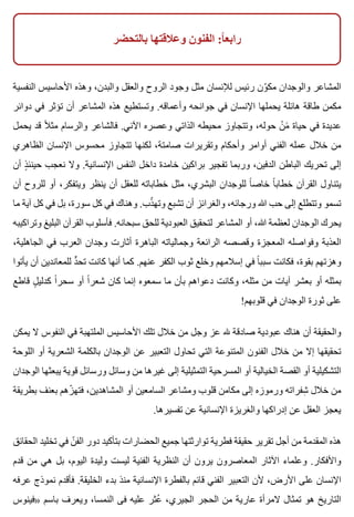 ‫بالتحضر‬ ‫وعالقتها‬ ‫الفنون‬ :‫ا‬ً ‫رابع‬
‫النفسية‬ ‫األحاسيس‬ ‫وهذه‬ ،‫والبدن‬ ‫والعقل‬ ‫الروح‬ ‫وجود‬ ‫مثل‬ ‫لإلنسان‬ ‫رئيس‬ ‫ون‬ّ ‫مك‬ ‫والوجدان‬ ‫المشاعر‬
‫دوائر‬ ‫في‬ ‫تؤثر‬ ‫أن‬ ‫المشاعر‬ ‫هذه‬ ‫وتستطيع‬ .‫وأعماقه‬ ‫جوانحه‬ ‫في‬ ‫اإلنسان‬ ‫يحملها‬ ‫هائلة‬ ‫طاقة‬ ‫مكمن‬
‫يحمل‬ ‫قد‬ ‫ال‬ً ‫مث‬ ‫والرسام‬ ‫فالشاعر‬ .‫اآلني‬ ‫وعصره‬ ‫الذاتي‬ ‫محيطه‬ ‫وتتجاوز‬ ،‫حوله‬ ‫ن‬ْ ‫م‬ََ ‫حياة‬ ‫في‬ ‫عديدة‬
‫الظاهري‬ ‫اإلنسان‬ ‫محسوس‬ ‫تتجاوز‬ ‫لكنها‬ ،‫صامتة‬ ‫وتقريرات‬ ‫وأحكام‬ ‫أوامر‬ ‫الفني‬ ‫عمله‬ ‫خالل‬ ‫من‬
‫أن‬ ‫ذ‬ٍ ‫حينئ‬ ‫نعجب‬ ‫وال‬ .‫اإلنسانية‬ ‫النفس‬ ‫داخل‬ ‫خامدة‬ ‫براكين‬ ‫تفجير‬ ‫وربما‬ ،‫الدفين‬ ‫الباطن‬ ‫تحريك‬ ‫إلى‬
‫أن‬ ‫للروح‬ ‫أو‬ ،‫ويتفكر‬ ‫ينظر‬ ‫أن‬ ‫للعقل‬ ‫خطاباته‬ ‫مثل‬ ،‫البشري‬ ‫للوجدان‬ ‫ا‬ً ‫خاص‬ ‫ا‬ً ‫خطاب‬ ‫القرآن‬ ‫يتناول‬
‫ما‬ ‫آية‬ ‫كل‬ ‫في‬ ‫بل‬ ،‫سورة‬ ‫كل‬ ‫في‬ ‫وهناك‬ .‫ذب‬ّ ‫وته‬ ‫تشبع‬ ‫أن‬ ‫والغرائز‬ ،‫ورجائه‬ ‫هللا‬ ‫حب‬ ‫إلى‬ ‫وتتطلع‬ ‫تسمو‬
‫وتراكيبه‬ ‫البليغ‬ ‫القرآن‬ ‫فأسلوب‬ .‫سبحانه‬ ‫للحق‬ ‫العبودية‬ ‫لتحقيق‬ ‫المشاعر‬ ‫أو‬ ،‫هللا‬ ‫لعظمة‬ ‫الوجدان‬ ‫يحرك‬
،‫الجاهلية‬ ‫في‬ ‫العرب‬ ‫وجدان‬ ‫أثارت‬ ‫الباهرة‬ ‫وجمالياته‬ ‫الرائعة‬ ‫وقصصه‬ ‫المعجزة‬ ‫وفواصله‬ ‫العذبة‬
‫يأتوا‬ ‫أن‬ ‫للمعاندين‬ ‫د‬ٍّ ‫تح‬ ‫كانت‬ ‫أنها‬ ‫كما‬ .‫عنهم‬ ‫الكفر‬ ‫ثوب‬ ‫وخلع‬ ‫إسالمهم‬ ‫في‬ ‫ا‬ً ‫سبب‬ ‫فكانت‬ ،‫بقوة‬ ‫وهزتهم‬
‫قاطع‬ ‫ل‬ٍ ‫كدلي‬ ‫ا‬ً ‫سحر‬ ‫أو‬ ‫ا‬ً ‫شعر‬ ‫كان‬ ‫إنما‬ ‫سمعوه‬ ‫ما‬ ‫بأن‬ ‫دعواهم‬ ‫وكانت‬ ،‫مثله‬ ‫من‬ ‫آيات‬ ‫بعشر‬ ‫أو‬ ‫بمثله‬
!‫قلوبهم‬ ‫في‬ ‫الوجدان‬ ‫ثورة‬ ‫على‬
‫يمكن‬ ‫ال‬ ‫النفوس‬ ‫في‬ ‫الملتهبة‬ ‫األحاسيس‬ ‫تلك‬ ‫خالل‬ ‫من‬ ‫وجل‬ ‫عز‬ ‫هلل‬ ‫صادقة‬ ‫عبودية‬ ‫هناك‬ ‫أن‬ ‫والحقيقة‬
‫اللوحة‬ ‫أو‬ ‫الشعرية‬ ‫بالكلمة‬ ‫الوجدان‬ ‫عن‬ ‫التعبير‬ ‫تحاول‬ ‫التي‬ ‫المتنوعة‬ ‫الفنون‬ ‫خالل‬ ‫من‬ ‫إال‬ ‫تحقيقها‬
‫الوجدان‬ ‫يبعثها‬ ‫قوية‬ ‫ورسائل‬ ‫وسائل‬ ‫من‬ ‫غيرها‬ ‫إلى‬ ‫التمثيلية‬ ‫المسرحية‬ ‫أو‬ ‫الخيالية‬ ‫القصة‬ ‫أو‬ ‫التشكيلية‬
‫بطريقة‬ ‫بعنف‬ ‫زهم‬ّ ‫فته‬ ،‫المشاهدين‬ ‫أو‬ ‫السامعين‬ ‫ومشاعر‬ ‫قلوب‬ ‫مكامن‬ ‫إلى‬ ‫ورموزه‬ ‫شفراته‬ِ ‫خالل‬ ‫من‬
.‫تفسيرها‬ ‫عن‬ ‫اإلنسانية‬ ‫والغريزة‬ ‫إدراكها‬ ‫عن‬ ‫العقل‬ ‫يعجز‬
‫الحقائق‬ ‫تخليد‬ ‫في‬ ‫ن‬ّ ‫الف‬ ‫دور‬ ‫بتأكيد‬ ‫الحضارات‬ ‫جميع‬ ‫توارثتها‬ ‫فطرية‬ ‫حقيقة‬ ‫تقرير‬ ‫أجل‬ ‫من‬ ‫المقدمة‬ ‫هذه‬
‫قدم‬ ‫من‬ ‫هي‬ ‫بل‬ ،‫اليوم‬ ‫وليدة‬ ‫ليست‬ ‫الفنية‬ ‫النظرية‬ ‫أن‬ ‫يرون‬ ‫المعاصرون‬ ‫اآلثار‬ ‫وعلماء‬ .‫واألفكار‬
‫عرفه‬ ‫نموذج‬ ‫فأقدم‬ .‫الخليقة‬ ‫بدء‬ ‫منذ‬ ‫اإلنسانية‬ ‫بالفطرة‬ ‫قائم‬ ‫الفني‬ ‫التعبير‬ ‫ألن‬ ،‫األرض‬ ‫على‬ ‫اإلنسان‬
‫»فينوس‬ ‫باسم‬ ‫ويعرف‬ ،‫النمسا‬ ‫فى‬ ‫عليه‬ ‫عثر‬ُ ،‫الجيري‬ ‫الحجر‬ ‫من‬ ‫عارية‬ ‫المرأة‬ ‫تمثال‬ ‫هو‬ ‫التاريخ‬
 