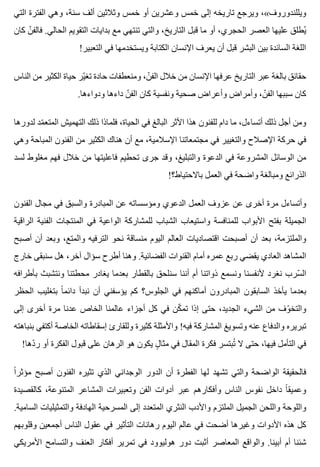 ‫التي‬ ‫الفترة‬ ‫وهي‬ ،‫سنة‬ ‫ألف‬ ‫وثالثين‬ ‫خمس‬ ‫أو‬ ‫وعشرين‬ ‫خمس‬ ‫إلى‬ ‫تاريخه‬ ‫ويرجع‬ ،«‫ويللندوروف‬
‫كان‬ ‫ن‬ّ ‫فالف‬ .‫الحالي‬ ‫التقويم‬ ‫بدايات‬ ‫مع‬ ‫تنتهي‬ ‫والتي‬ ،‫التاريخ‬ ‫قبل‬ ‫ما‬ ‫أو‬ ،‫الحجري‬ ‫العصر‬ ‫عليها‬ ‫يطلق‬ُ
!‫التعبير‬ ‫في‬ ‫ويستخدمها‬ ‫الكتابة‬ ‫اإلنسان‬ ‫يعرف‬ ‫أن‬ ‫قبل‬ ‫البشر‬ ‫بين‬ ‫السائدة‬ ‫اللغة‬
‫الناس‬ ‫من‬ ‫الكثير‬ ‫حياة‬ ‫ير‬ّ ‫تغ‬ ‫حادة‬ ‫ومنعطفات‬ ،‫ن‬ّ ‫الف‬ ‫خالل‬ ‫من‬ ‫اإلنسان‬ ‫عرفها‬ ‫التاريخ‬ ‫عبر‬ ‫بالغة‬ ‫حقائق‬
.‫ودواءها‬ ‫داءها‬ ‫ن‬ّ ‫الف‬ ‫كان‬ ‫ونفسية‬ ‫صحية‬ ‫وأعراض‬ ‫وأمراض‬ ،‫ن‬ّ ‫الف‬ ‫سببها‬ ‫كان‬
‫لدورها‬ ‫مد‬ّ ‫المتع‬ ‫التهميش‬ ‫ذلك‬ ‫فلماذا‬ ،‫الحياة‬ ‫في‬ ‫البالغ‬ ‫األثر‬ ‫هذا‬ ‫للفنون‬ ‫دام‬ ‫ما‬ ،‫أتساءل‬ ‫ذلك‬ ‫أجل‬ ‫ومن‬
‫وهي‬ ‫المباحة‬ ‫الفنون‬ ‫من‬ ‫الكثير‬ ‫هناك‬ ‫أن‬ ‫مع‬ ،‫اإلسالمية‬ ‫مجتمعاتنا‬ ‫في‬ ‫والتغيير‬ ‫اإلصالح‬ ‫حركة‬ ‫في‬
‫لسد‬ ‫مغلوط‬ ‫فهم‬ ‫خالل‬ ‫من‬ ‫فاعليتها‬ ‫تحطيم‬ ‫جرى‬ ‫وقد‬ ،‫والتبليغ‬ ‫الدعوة‬ ‫في‬ ‫المشروعة‬ ‫الوسائل‬ ‫من‬
!‫باالحتياط؟‬ ‫العمل‬ ‫في‬ ‫واضحة‬ ‫ومبالغة‬ ‫الذرائع‬
‫الفنون‬ ‫مجال‬ ‫في‬ ‫والسبق‬ ‫المبادرة‬ ‫عن‬ ‫ومؤسساته‬ ‫الدعوي‬ ‫العمل‬ ‫عزوف‬ ‫عن‬ ‫أخرى‬ ‫مرة‬ ‫وأتساءل‬
‫الراقية‬ ‫الفنية‬ ‫المنتجات‬ ‫في‬ ‫الواعية‬ ‫للمشاركة‬ ‫الشباب‬ ‫واستيعاب‬ ‫للمنافسة‬ ‫األبواب‬ ‫بفتح‬ ‫الجميلة‬
‫أصبح‬ ‫أن‬ ‫وبعد‬ ،‫والمتع‬ ‫الترفيه‬ ‫نحو‬ ‫منساقة‬ ‫اليوم‬ ‫العالم‬ ‫اقتصاديات‬ ‫أصبحت‬ ‫أن‬ ‫بعد‬ ،‫والملتزمة‬
‫خارج‬ ‫سنبقى‬ ‫هل‬ ،‫آخر‬ ‫سؤال‬ ‫أطرح‬ ‫وهنا‬ .‫الفضائية‬ ‫القنوات‬ ‫أمام‬ ‫عمره‬ ‫ربع‬ ‫يقضي‬ ‫العادي‬ ‫المشاهد‬
‫بأطرافه‬ ‫ونتشبث‬ ‫محطتنا‬ ‫يغادر‬ ‫بعدما‬ ‫بالقطار‬ ‫سنلحق‬ ‫أننا‬ ‫أم‬ ‫ذواتنا‬ ‫ونسمع‬ ‫ألنفسنا‬ ‫نغرد‬ ‫سرب‬ّ ‫ال‬
‫الحظر‬ ‫بتغليب‬ ‫ا‬ً ‫دائم‬ ‫نبدأ‬ ‫أن‬ ‫يؤسفني‬ ‫كم‬ ‫الجلوس؟‬ ‫في‬ ‫أماكنهم‬ ‫المبادرون‬ ‫السابقون‬ ‫يأخذ‬ ‫بعدما‬
‫إلى‬ ‫أخرى‬ ‫مرة‬ ‫عدنا‬ ‫الخاص‬ ‫عالمنا‬ ‫أجزاء‬ ‫كل‬ ‫في‬ ‫كن‬ّ ‫تم‬ ‫إذا‬ ‫حتى‬ ،‫الجديد‬ ‫الشيء‬ ‫من‬ ‫وف‬ّ ‫والتخ‬
‫بنباهته‬ ‫أكتفي‬ ‫الخاصة‬ ‫إسقاطاته‬ ‫وللقارئ‬ ‫كثيرة‬ ‫واألمثلة‬ !‫فيه‬ ‫المشاركة‬ ‫وتسويغ‬ ‫عنه‬ ‫والدفاع‬ ‫تبريره‬
!‫دها‬ّ ‫ر‬ ‫أو‬ ‫الفكرة‬ ‫قبول‬ ‫على‬ ‫الرهان‬ ‫هو‬ ‫يكون‬ ‫ل‬ٍ ‫مثا‬ ‫في‬ ‫المقال‬ ‫فكرة‬ ‫تبتسر‬ُ ‫ال‬ ‫حتى‬ ،‫فيها‬ ‫التأمل‬ ‫في‬
‫ا‬ً ‫مؤثر‬ ‫أصبح‬ ‫الفنون‬ ‫تثيره‬ ‫الذي‬ ‫الوجداني‬ ‫الدور‬ ‫أن‬ ‫الفطرة‬ ‫لها‬ ‫تشهد‬ ‫والتي‬ ‫الواضحة‬ ‫فالحقيقة‬
‫كالقصيدة‬ ،‫المتنوعة‬ ‫المشاعر‬ ‫وتعبيرات‬ ‫الفن‬ ‫أدوات‬ ‫عبر‬ ‫وأفكارهم‬ ‫الناس‬ ‫نفوس‬ ‫داخل‬ ‫ا‬ً ‫وعميق‬
.‫السامية‬ ‫والتمثيليات‬ ‫الهادفة‬ ‫المسرحية‬ ‫إلى‬ ‫المتعدد‬ ‫النثري‬ ‫واألدب‬ ‫الملتزم‬ ‫الجميل‬ ‫واللحن‬ ‫واللوحة‬
‫وقلوبهم‬ ‫أجمعين‬ ‫الناس‬ ‫عقول‬ ‫في‬ ‫التأثير‬ ‫رهانات‬ ‫اليوم‬ ‫عالم‬ ‫في‬ ‫أضحت‬ ‫وغيرها‬ ‫األدوات‬ ‫هذه‬ ‫كل‬
‫األمريكي‬ ‫والتسامح‬ ‫العنف‬ ‫أفكار‬ ‫تمرير‬ ‫في‬ ‫هوليوود‬ ‫دور‬ ‫أثبت‬ ‫المعاصر‬ ‫والواقع‬ .‫أبينا‬ ‫أم‬ ‫شئنا‬
 