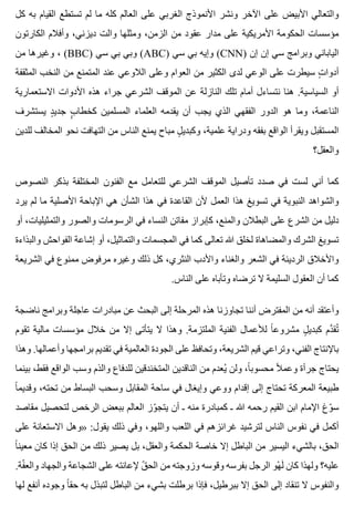 ‫كل‬ ‫به‬ ‫القيام‬ ‫تستطع‬ ‫لم‬ ‫ما‬ ‫كله‬ ‫العالم‬ ‫على‬ ‫الغربي‬ ‫األنموذج‬ ‫ونشر‬ ‫اآلخر‬ ‫على‬ ‫األبيض‬ ‫والتعالي‬
‫الكارتون‬ ‫وأفالم‬ ،‫ديزني‬ ‫والت‬ ‫ومثلها‬ ،‫الزمن‬ ‫من‬ ‫عقود‬ ‫مدار‬ ‫على‬ ‫األمريكية‬ ‫الحكومة‬ ‫مؤسسات‬
‫من‬ ‫وغيرها‬ ، (BBC) ‫سي‬ ‫بي‬ ‫وبي‬ (ABC) ‫سي‬ ‫بي‬ ‫وإيه‬ (CNN) ‫إن‬ ‫إن‬ ‫سي‬ ‫وبرامج‬ ‫الياباني‬
‫المثقفة‬ ‫النخب‬ ‫من‬ ‫المتمنع‬ ‫عند‬ ‫الالوعي‬ ‫وعلى‬ ‫العوام‬ ‫من‬ ‫الكثير‬ ‫لدى‬ ‫الوعي‬ ‫على‬ ‫سيطرت‬ ‫ت‬ٍ ‫أدوا‬
‫االستعمارية‬ ‫األدوات‬ ‫هذه‬ ‫جراء‬ ‫الشرعي‬ ‫الموقف‬ ‫عن‬ ‫النازلة‬ ‫تلك‬ ‫أمام‬ ‫نتساءل‬ ‫هنا‬ .‫السياسية‬ ‫أو‬
‫يستشرف‬ ‫د‬ٍ ‫جدي‬ ‫ب‬ٍٍ ‫كخطا‬ ‫المسلمين‬ ‫العلماء‬ ‫يقدمه‬ ‫أن‬ ‫يجب‬ ‫الذي‬ ‫الفقهي‬ ‫الدور‬ ‫هو‬ ‫وما‬ ،‫الناعمة‬
‫للدين‬ ‫المخالف‬ ‫نحو‬ ‫التهافت‬ ‫من‬ ‫الناس‬ ‫يمنع‬ ‫مباح‬ ‫ل‬ٍ ‫وكبدي‬ ،‫علمية‬ ‫ودراية‬ ‫بفقه‬ ‫الواقع‬ ‫ويقرأ‬ ‫المستقبل‬
‫والعقل؟‬
‫النصوص‬ ‫بذكر‬ ‫المختلفة‬ ‫الفنون‬ ‫مع‬ ‫للتعامل‬ ‫الشرعي‬ ‫الموقف‬ ‫تأصيل‬ ‫صدد‬ ‫في‬ ‫لست‬ ‫أني‬ ‫كما‬
‫يرد‬ ‫لم‬ ‫ما‬ ‫األصلية‬ ‫اإلباحة‬ ‫هي‬ ‫الشأن‬ ‫هذا‬ ‫في‬ ‫القاعدة‬ ‫ألن‬ ‫العمل‬ ‫هذا‬ ‫تسويغ‬ ‫في‬ ‫النبوية‬ ‫والشواهد‬
‫أو‬ ،‫والتمثيليات‬ ‫والصور‬ ‫الرسومات‬ ‫في‬ ‫النساء‬ ‫مفاتن‬ ‫كإبراز‬ ،‫والمنع‬ ‫البطالن‬ ‫على‬ ‫الشرع‬ ‫من‬ ‫دليل‬
‫والبذاءة‬ ‫الفواحش‬ ‫إشاعة‬ ‫أو‬ ،‫والتماثيل‬ ‫المجسمات‬ ‫في‬ ‫كما‬ ‫تعالى‬ ‫هللا‬ ‫لخلق‬ ‫والمضاهاة‬ ‫الشرك‬ ‫تسويغ‬
‫الشريعة‬ ‫في‬ ‫ممنوع‬ ‫مرفوض‬ ‫وغيره‬ ‫ذلك‬ ‫كل‬ ،‫النثري‬ ‫واألدب‬ ‫والغناء‬ ‫الشعر‬ ‫في‬ ‫الرديئة‬ ‫واألخالق‬
.‫الناس‬ ‫على‬ ‫وتأباه‬ ‫ترضاه‬ ‫ال‬ ‫السليمة‬ ‫العقول‬ ‫أن‬ ‫كما‬
‫ناضجة‬ ‫وبرامج‬ ‫عاجلة‬ ‫مبادرات‬ ‫عن‬ ‫البحث‬ ‫إلى‬ ‫المرحلة‬ ‫هذه‬ ‫تجاوزنا‬ ‫أننا‬ ‫المفترض‬ ‫من‬ ‫أنه‬ ‫وأعتقد‬
‫تقوم‬ ‫مالية‬ ‫مؤسسات‬ ‫خالل‬ ‫من‬ ‫إال‬ ‫يتأتى‬ ‫ال‬ ‫وهذا‬ .‫الملتزمة‬ ‫الفنية‬ ‫لألعمال‬ ‫ا‬ً ‫مشروع‬ ‫ل‬ٍ ‫كبدي‬ ‫دم‬َّ ‫تق‬ُ
‫وهذا‬ .‫وأعمالها‬ ‫برامجها‬ ‫تقديم‬ ‫في‬ ‫العالمية‬ ‫الجودة‬ ‫على‬ ‫وتحافظ‬ ،‫الشريعة‬ ‫قيم‬ ‫وتراعي‬ ،‫الفني‬ ‫باإلنتاج‬
‫بينما‬ ،‫فقط‬ ‫الواقع‬ ‫وسب‬ ‫والذم‬ ‫للدفاع‬ ‫المتخندقين‬ ‫الناقدين‬ ‫من‬ ‫يعدم‬ُ ‫ولن‬ ،‫ا‬ً ‫محسوب‬ ‫ال‬ً ‫وعم‬ ‫جرأة‬ ‫يحتاج‬
‫ا‬ً ‫وقديم‬ ،‫تحته‬ ‫من‬ ‫البساط‬ ‫وسحب‬ ‫المقابل‬ ‫ساحة‬ ‫في‬ ‫وإيغال‬ ‫ووعي‬ ‫إقدام‬ ‫إلى‬ ‫تحتاج‬ ‫المعركة‬ ‫طبيعة‬
‫مقاصد‬ ‫لتحصيل‬ ‫الرخص‬ ‫ببعض‬ ‫العالم‬ ‫وز‬ّ ‫يتج‬ ‫أن‬ ‫ـ‬ ‫منه‬ ‫كمبادرة‬ ‫ـ‬ ‫هللا‬ ‫رحمه‬ ‫القيم‬ ‫ابن‬ ‫اإلمام‬ ‫وغ‬ّ ‫س‬
‫على‬ ‫االستعانة‬ ‫»وهل‬ :‫يقول‬ ‫ذلك‬ ‫وفي‬ ،‫واللهو‬ ‫اللعب‬ ‫في‬ ‫غرائزهم‬ ‫لترشيد‬ ‫الناس‬ ‫نفوس‬ ‫في‬ ‫أكمل‬
‫ا‬ً ‫معين‬ ‫كان‬ ‫إذا‬ ‫الحق‬ ‫من‬ ‫ذلك‬ ‫يصير‬ ‫بل‬ ،‫والعقل‬ ‫الحكمة‬ ‫خاصة‬ ‫إال‬ ‫الباطل‬ ‫من‬ ‫اليسير‬ ‫بالشيء‬ ،‫الحق‬
.‫فة‬ّ ‫والع‬ ‫والجهاد‬ ‫الشجاعة‬ ‫على‬ ‫إلعانته‬ ‫ق‬ّ ‫الح‬ ‫من‬ ‫وزوجته‬ ‫وقوسه‬ ‫بفرسه‬ ‫الرجل‬ ‫هو‬ْ ‫ل‬َ ‫كان‬ ‫ولهذا‬ ‫عليه؟‬
‫لها‬ ‫أنفع‬ ‫وجوده‬ ‫ا‬ً ‫حق‬ ‫به‬ ‫لتبذل‬ ‫الباطل‬ ‫من‬ ‫بشيء‬ ‫برطلت‬ ‫فإذا‬ ،‫ببرطيل‬ ‫إال‬ ‫الحق‬ ‫إلى‬ ‫تنقاد‬ ‫ال‬ ‫والنفوس‬
 