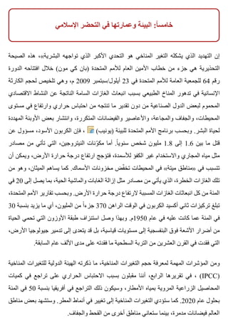 ‫اإلسالمي‬ ‫التحضر‬ ‫في‬ ‫وعمارتها‬ ‫البيئة‬ :‫ا‬ً ‫خامس‬
‫الصيحة‬ ‫هذه‬ ،«‫البشرية‬ ‫تواجهه‬ ‫الذي‬ ‫األكبر‬ ‫التحدي‬ ‫هو‬ ‫المناخي‬ ‫التغير‬ ‫يشكله‬ ‫الذي‬ ‫التهديد‬ ‫إن‬
‫الدورة‬ ‫افتتاحه‬ ‫خالل‬ (‫مون‬ ‫كي‬ ‫)بان‬ ‫المتحدة‬ ‫لألمم‬ ‫العام‬ ‫األمين‬ ‫خطاب‬ ‫من‬ ‫جزء‬ ‫هي‬ ‫التحذيرية‬
‫الكارثة‬ ‫لحجم‬ ‫تلخيص‬ ‫وهي‬ ،‫م‬ 2009 ‫أيلول/سبتمبر‬ 23 ‫في‬ ‫المتحدة‬ ‫لألمم‬ ‫العامة‬ ‫للجمعية‬ 64 ‫رقم‬
‫االقتصادي‬ ‫النشاط‬ ‫عن‬ ‫الناتجة‬ ‫السامة‬ ‫الغازات‬ ‫انبعاث‬ ‫بسبب‬ ‫الطبيعي‬ ‫المناخ‬ ‫تدهور‬ ‫في‬ ‫اإلنسانية‬
‫مستوى‬ ‫في‬ ‫وارتفاع‬ ‫حراري‬ ‫احتباس‬ ‫من‬ ‫تنتجه‬ ‫ما‬ ‫تقدير‬ ‫دون‬ ‫من‬ ‫الصناعية‬ ‫الدول‬ ‫لبعض‬ ‫المحموم‬
‫المهددة‬ ‫األوبئة‬ ‫بعض‬ ‫وانتشار‬ ،‫المتكررة‬ ‫والفيضانات‬ ‫واألعاصير‬ ،‫والمجاعة‬ ‫والجفاف‬ ،‫المحيطات‬
‫عن‬ ‫مسؤول‬ ،‫األسود‬ ‫الكربون‬ ‫فإن‬ ، (‫)يونيب‬ ‫للبيئة‬ ‫المتحدة‬ ‫األمم‬ ‫برنامج‬ ‫وبحسب‬ .‫البشر‬ ‫لحياة‬
‫مصادر‬ ‫من‬ ‫تأتي‬ ‫التي‬ ،‫النيتروجين‬ ‫ونات‬ّ ‫مك‬ ‫أما‬ .‫ا‬ً ‫سنوي‬ ‫شخص‬ ‫مليون‬ 1.8 ‫إلى‬ 1.6 ‫بين‬ ‫ما‬ ‫قتل‬
‫أن‬ ‫ويمكن‬ ،‫األرض‬ ‫حرارة‬ ‫درجة‬ ‫ارتفاع‬ ‫فتؤجج‬ ،‫لألسمدة‬ ‫الكفؤ‬ ‫غير‬ ‫واالستخدام‬ ‫المجاري‬ ‫مياه‬ ‫مثل‬
‫من‬ ‫وهو‬ ،‫الميثان‬ ‫يساهم‬ ‫كما‬ .‫األسماك‬ ‫مخزونات‬ ‫فض‬ّ ‫تخ‬ ‫المحيطات‬ ‫في‬ «‫ميتة‬ ‫»مناطق‬ ‫في‬ ‫تتسبب‬
‫في‬ 20 ‫إلى‬ ‫يصل‬ ‫بما‬ ،‫الحية‬ ‫والماشية‬ ‫الغابات‬ ‫إزالة‬ ‫مثل‬ ‫مصادر‬ ‫من‬ ‫يأتي‬ ‫الذي‬ ،‫الخطرة‬ ‫الغازات‬ ‫تلك‬
،‫المتحدة‬ ‫األمم‬ ‫تقارير‬ ‫وبحسب‬ .‫األرض‬ ‫حرارة‬ ‫درجة‬ ‫الرتفاع‬ ‫المسببة‬ ‫الغازات‬ ‫انبعاثات‬ ‫كل‬ ‫من‬ ‫المئة‬
30 ‫بنسبة‬ ‫يزيد‬ ‫ما‬ ‫أي‬ ،‫المليون‬ ‫من‬ ‫ا‬ً ‫جزء‬ 370 ‫الراهن‬ ‫الوقت‬ ‫في‬ ‫الكربون‬ ‫أكسيد‬ ‫ثاني‬ ‫تركيزات‬ ‫تبلغ‬
‫الحياة‬ ‫تحمي‬ ‫التي‬ ‫األوزون‬ ‫طبقة‬ ‫استنزاف‬ ‫وصل‬ ‫وبهذا‬ .‫0591م‬ ‫عام‬ ‫في‬ ‫عليه‬ ‫كانت‬ ‫عما‬ ‫المئة‬ ‫في‬
،‫األرض‬ ‫جيولوجيا‬ ‫تدمير‬ ‫إلى‬ ‫يتعدى‬ ‫قد‬ ‫بل‬ ،‫قياسية‬ ‫مستويات‬ ‫إلى‬ ‫البنفسجية‬ ‫فوق‬ ‫األشعة‬ ‫أضرار‬ ‫من‬
.‫السابقة‬ ‫عام‬ ‫األلف‬ ‫مدى‬ ‫على‬ ‫فقدته‬ ‫ما‬ ‫السطحية‬ ‫التربة‬ ‫من‬ ‫العشرين‬ ‫القرن‬ ‫في‬ ‫فقدت‬ ‫التي‬
‫المناخية‬ ‫للتغيرات‬ ‫الدولية‬ ‫الهيئة‬ ‫ذكرته‬ ‫ما‬ ،‫المناخية‬ ‫التغيرات‬ ‫حجم‬ ‫لمعرفة‬ ‫المهمة‬ ‫المؤشرات‬ ‫ومن‬
‫كميات‬ ‫في‬ ‫تراجع‬ ‫على‬ ‫الحراري‬ ‫االحتباس‬ ‫بسبب‬ ‫مقبلون‬ ‫أننا‬ ،‫الرابع‬ ‫تقريرها‬ ‫في‬ ، (IPCC)
‫المئة‬ ‫في‬ 50 ‫بنسبة‬ ‫أفريقيا‬ ‫في‬ ‫التراجع‬ ‫ذلك‬ ‫وسيكون‬ ،‫األمطار‬ ‫بمياه‬ ‫المروية‬ ‫الزراعية‬ ‫المحاصيل‬
‫مناطق‬ ‫بعض‬ ‫وستشهد‬ .‫المطر‬ ‫أنماط‬ ‫في‬ ‫تغيير‬ ‫إلى‬ ‫المناخية‬ ‫التغيرات‬ ‫ستؤدي‬ ‫كما‬ .2020 ‫عام‬ ‫بحلول‬
.‫والجفاف‬ ‫القحط‬ ‫من‬ ‫أخرى‬ ‫مناطق‬ ‫ستعاني‬ ‫بينما‬ ،‫مدمرة‬ ‫فيضانات‬ ‫العالم‬
 