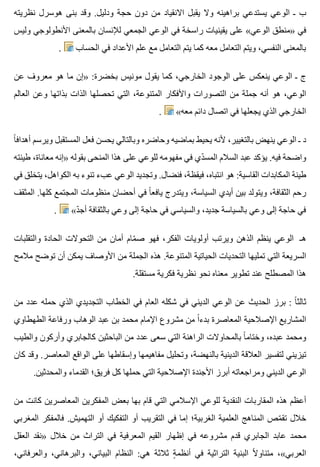 ‫نظريته‬ ‫هوسرل‬ ‫بنى‬ ‫وقد‬ .‫ودليل‬ ‫حجة‬ ‫دون‬ ‫من‬ ‫االنقياد‬ ‫يقبل‬ ‫وال‬ ‫براهينه‬ ‫يستدعي‬ ‫الوعي‬ ‫ـ‬ ‫ب‬
‫وليس‬ ‫األنطولوجي‬ ‫بالمعنى‬ ‫لإلنسان‬ ‫الجمعي‬ ‫الوعي‬ ‫في‬ ‫راسخة‬ ‫يقينيات‬ ‫على‬ «‫الوعي‬ ‫»منطق‬ ‫في‬
. ‫الحساب‬ ‫في‬ ‫األعداد‬ ‫علم‬ ‫مع‬ ‫التعامل‬ ‫يتم‬ ‫كما‬ ‫معه‬ ‫التعامل‬ ‫ويتم‬ ،‫النفسي‬ ‫بالمعنى‬
‫عن‬ ‫معروف‬ ‫هو‬ ‫ما‬ ‫»إن‬ :‫بخضرة‬ ‫مونيس‬ ‫يقول‬ ‫كما‬ ،‫الخارجي‬ ‫الوجود‬ ‫على‬ ‫ينعكس‬ ‫الوعي‬ ‫ـ‬ ‫ج‬
‫العالم‬ ‫وعن‬ ‫بذاتها‬ ‫الذات‬ ‫تحصلها‬ ‫التي‬ ،‫المتنوعة‬ ‫واألفكار‬ ‫التصورات‬ ‫من‬ ‫جملة‬ ‫أنه‬ ‫هو‬ ،‫الوعي‬
. «‫معه‬ ‫دائم‬ ‫اتصال‬ ‫في‬ ‫يجعلها‬ ‫الذي‬ ‫الخارجي‬
‫ا‬ً ‫أهداف‬ ‫ويرسم‬ ‫المستقبل‬ ‫فعل‬ ‫يحسن‬ ‫وبالتالي‬ ‫وحاضره‬ ‫بماضيه‬ ‫يحيط‬ ‫ألنه‬ ،‫بالتغيير‬ ‫ينهض‬ ‫الوعي‬ ‫ـ‬ ‫د‬
‫طينته‬ ،‫معاناة‬ ‫»إنه‬ ‫بقوله‬ ‫المنحى‬ ‫هذا‬ ‫على‬ ‫للوعي‬ ‫مفهومه‬ ‫في‬ ‫دي‬ّ ‫المس‬ ‫السالم‬ ‫عبد‬ ‫يؤكد‬ .‫فيه‬ ‫واضحة‬
‫في‬ ‫يتخلق‬ ،‫الكواهل‬ ‫به‬ ‫تنوء‬ ‫عبء‬ ‫الوعي‬ ‫وتجديد‬ .‫فنضال‬ ،‫فيقظة‬ ،‫انتباه‬ ‫هو‬ :‫القاسية‬ ‫المكابدات‬ ‫طينة‬
‫المثقف‬ .‫كلها‬ ‫المجتمع‬ ‫منظومات‬ ‫أحضان‬ ‫في‬ ‫ا‬ً ‫يافع‬ ‫ويتدرج‬ ،‫السياسة‬ ‫أيدي‬ ‫بين‬ ‫ويتولد‬ ،‫الثقافة‬ ‫رحم‬
. «‫د‬ّ ‫أج‬ ‫بالثقافة‬ ‫وعي‬ ‫إلى‬ ‫حاجة‬ ‫في‬ ‫والسياسي‬ ،‫جديد‬ ‫بالسياسة‬ ‫وعي‬ ‫إلى‬ ‫حاجة‬ ‫في‬
‫والتقلبات‬ ‫الحادة‬ ‫التحوالت‬ ‫من‬ ‫أمان‬ ‫مام‬ّ ‫ص‬ ‫فهو‬ ،‫الفكر‬ ‫أولويات‬ ‫ويرتب‬ ‫الذهن‬ ‫ينظم‬ ‫الوعي‬ ‫هـ‬
‫مالمح‬ ‫توضح‬ ‫أن‬ ‫يمكن‬ ‫األوصاف‬ ‫من‬ ‫الجملة‬ ‫هذه‬ .‫المتنوعة‬ ‫الحياتية‬ ‫التحديات‬ ‫تمليها‬ ‫التي‬ ‫السريعة‬
.‫مستقلة‬ ‫فكرية‬ ‫نظرية‬ ‫نحو‬ ‫معناه‬ ‫تطوير‬ ‫عند‬ ‫المصطلح‬ ‫هذا‬
‫من‬ ‫عدد‬ ‫حمله‬ ‫الذي‬ ‫التجديدي‬ ‫الخطاب‬ ‫في‬ ‫العام‬ ‫شكله‬ ‫في‬ ‫الديني‬ ‫الوعي‬ ‫عن‬ ‫الحديث‬ ‫برز‬ : ‫ا‬ً ‫ثالث‬
‫الطهطاوي‬ ‫ورفاعة‬ ‫الوهاب‬ ‫عبد‬ ‫بن‬ ‫محمد‬ ‫اإلمام‬ ‫مشروع‬ ‫من‬ ‫ا‬ً ‫بدء‬ ‫المعاصرة‬ ‫اإلصالحية‬ ‫المشاريع‬
‫والطيب‬ ‫وأركون‬ ‫كالجابري‬ ‫الباحثين‬ ‫من‬ ‫عدد‬ ‫سعى‬ ‫التي‬ ‫الراهنة‬ ‫بالمحاوالت‬ ‫ا‬ً ‫وختام‬ ،‫عبده‬ ‫ومحمد‬
‫كان‬ ‫وقد‬ .‫المعاصر‬ ‫الواقع‬ ‫على‬ ‫وإسقاطها‬ ‫مفاهيمها‬ ‫وتحليل‬ ،‫بالنهضة‬ ‫الدينية‬ ‫العالقة‬ ‫لتفسير‬ ‫تيزيني‬
.‫والمحدثين‬ ‫القدماء‬ ‫فريق؛‬ ‫كل‬ ‫حملها‬ ‫التي‬ ‫اإلصالحية‬ ‫األجندة‬ ‫أبرز‬ ‫ومراجعاته‬ ‫الديني‬ ‫الوعي‬
‫من‬ ‫كانت‬ ‫المعاصرين‬ ‫المفكرين‬ ‫بعض‬ ‫بها‬ ‫قام‬ ‫التي‬ ‫اإلسالمي‬ ‫للوعي‬ ‫النقدية‬ ‫المقاربات‬ ‫هذه‬ ‫أعظم‬
‫المغربي‬ ‫فالمفكر‬ .‫التهميش‬ ‫أو‬ ‫التفكيك‬ ‫أو‬ ‫التقريب‬ ‫في‬ ‫إما‬ ‫الغربية؛‬ ‫العلمية‬ ‫المناهج‬ ‫مص‬ّ ‫تق‬ ‫خالل‬
‫العقل‬ ‫»نقد‬ ‫خالل‬ ‫من‬ ‫التراث‬ ‫في‬ ‫المعرفية‬ ‫القيم‬ ‫إظهار‬ ‫في‬ ‫مشروعه‬ ‫قدم‬ ‫الجابري‬ ‫عابد‬ ‫محمد‬
،‫والعرفاني‬ ،‫والبرهاني‬ ،‫البياني‬ ‫النظام‬ :‫هي‬ ‫ثالثة‬ ‫ة‬ٍ ‫أنظم‬ ‫في‬ ‫التراثية‬ ‫البنية‬ ‫ال‬ً ‫متناو‬ ،«‫العربي‬
 