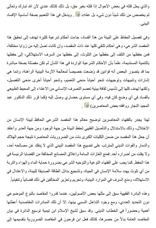 ‫وتعالى‬ ‫تبارك‬ ‫هللا‬ ‫ألن‬ ‫عندي‬ ‫كذلك‬ ‫ذلك‬ ‫بل‬ ،‫حق‬ ‫بغير‬ ‫قتله‬ ‫إذا‬ ‫األحوال‬ ‫بعض‬ ‫في‬ ‫قتله‬ ‫يحل‬ ‫والذي‬
‫اإلفساد‬ ‫أساسية‬ ‫بصفة‬ ‫التعميم‬ ‫هذا‬ ‫في‬ ‫ويدخل‬ . «‫مه‬َّ ‫ع‬ ‫بل‬ ‫شيء‬ ‫دون‬ ‫ا‬ً ‫شيئ‬ ‫ذلك‬ ‫من‬ ‫يخصص‬ ‫لم‬
.‫البيئي‬
‫هذا‬ ‫تحقيق‬ ‫إلى‬ ‫تهدف‬ ‫كثيرة‬ ‫شرعية‬ ‫أحكام‬ ‫جاءت‬ ،‫الفساد‬ ‫هذا‬ ‫من‬ ‫البيئة‬ ‫على‬ ‫الحفاظ‬ ‫تفصيل‬ ‫وفي‬
،‫مختلفة‬ ‫زوايا‬ ‫من‬ ‫إليه‬ ‫تصل‬ ‫كانت‬ ‫وإن‬ ،‫المقصد‬ ‫ذات‬ ‫عند‬ ‫كلها‬ ‫تلتقي‬ ‫أحكام‬ ‫وهي‬ ،‫الشرعي‬ ‫المقصد‬
‫حفظها‬ ‫إلى‬ ،‫االستهالكي‬ ‫السرف‬ ‫من‬ ‫حفظها‬ ‫إلى‬ ،‫التلوث‬ ‫من‬ ‫حفظها‬ ‫إلى‬ ‫التلف‬ ‫من‬ ‫حفظها‬ ‫فمن‬
‫مباشرة‬ ‫بصفة‬ ‫صلة‬ّ ‫مف‬ ‫تكن‬ ‫لم‬ ‫الشأن‬ ‫هذا‬ ‫في‬ ‫الواردة‬ ‫الشرعية‬ ‫األحكام‬ ‫بأن‬ ‫ا‬ً ‫علم‬ ،‫المستديمة‬ ‫بالتنمية‬
‫هي‬ ‫وإنما‬ ،‫الراهنة‬ ‫البيئية‬ ‫األزمة‬ ‫لمعالجة‬ ‫ا‬ً ‫خصيص‬ ‫وضعت‬ُ ‫قد‬ ‫قوانين‬ ‫أنه‬ ‫البعض‬ ‫يتصور‬ ‫قد‬ ‫بما‬
،‫التفصيل‬ ‫منحى‬ ‫أخرى‬ ‫ا‬ً ‫أحيان‬ ‫وتنحو‬ ،‫التعميم‬ ‫منحى‬ ‫ا‬ً ‫أحيان‬ ‫تنحو‬ ‫وتوجيهات‬ ‫وتنبيهات‬ ‫إشارات‬
‫الطبيعي‬ ‫المحيط‬ ‫إلى‬ ‫االعتداء‬ ‫من‬ ‫اإلنساني‬ ‫التصرف‬ ‫تعصم‬ ‫بيئية‬ ‫ثقافة‬ ‫تأسيس‬ ‫إلى‬ ‫كلها‬ ‫تهدف‬ ‫ولكنها‬
‫عبد‬ ‫الدكتور‬ ‫ذلك‬ ‫قرر‬ ‫)كما‬ ‫إليه‬ ‫وصل‬ ‫حضاري‬ ‫مستوى‬ ‫أي‬ ‫وفي‬ ،‫فيه‬ ‫كان‬ ‫وضع‬ ‫أي‬ ‫في‬ ‫بالفساد‬
. (‫المعاصرين‬ ‫بعض‬ ‫ووافقه‬ ‫النجار‬ ‫المجيد‬
‫من‬ ‫اإلنسان‬ ‫لبيئة‬ ‫الحافظ‬ ‫الشرعي‬ ‫المقصد‬ ‫هذا‬ ‫معالم‬ ‫توضيح‬ ‫المعاصرين‬ ‫بالفقهاء‬ ‫يجدر‬ ‫لهذا‬
‫وأعتقد‬ .‫العدم‬ ‫جهة‬ ‫ومن‬ ‫الوجود‬ ‫جهة‬ ‫من‬ ‫البيئة‬ ‫لحفظ‬ ‫الفقهي‬ ‫والتأصيل‬ ‫باالستدالل‬ ‫وذلك‬ ،‫االختالل‬
‫الهالك‬ ‫حجم‬ ‫نتيجة‬ ‫المعاصرة‬ ‫الضروريات‬ ‫من‬ ‫بات‬ ‫الكبرى‬ ‫الكليات‬ ‫ضمن‬ ‫من‬ ‫المقصد‬ ‫هذا‬ ‫جعل‬ ‫أن‬
،‫أحد‬ ‫مصالحه‬ ‫عن‬ ‫ينفك‬ ‫ال‬ ‫الذي‬ ‫البيئي‬ ‫المقصد‬ ‫هذا‬ ‫تضييع‬ ‫على‬ ‫المترتب‬ ‫الديني‬ ‫والفوات‬ ‫والدمار‬
‫في‬ ‫الرئيسة‬ ‫القضايا‬ ‫من‬ ‫المخالفة‬ ‫المصانع‬ ‫وإغالق‬ ‫السامة‬ ‫الغازات‬ ‫فمنع‬ .‫أحد‬ ‫أضراره‬ ‫من‬ ‫يفلت‬ ‫وال‬
‫والتربة‬ ‫والهواء‬ ‫الماء‬ ‫حماية‬ ‫بضرورة‬ ‫الشرعي‬ ‫والتوجيه‬ ‫التوعية‬ ‫الفقهاء‬ ‫على‬ ‫يجب‬ ‫كما‬ .‫الحفظ‬ ‫هذا‬
‫في‬ ‫واالعتدال‬ ،‫للبيئة‬ ‫الصديقة‬ ‫الطاقة‬ ‫بدائل‬ ‫وتشجيع‬ ،‫الحياة‬ ‫في‬ ‫اإلنسان‬ ‫سالمة‬ ‫يهدد‬ ‫تلوث‬ ‫أي‬ ‫من‬
.‫ا‬ً ‫وتنفيذي‬ ‫ا‬ً ‫قضائي‬ ‫ذلك‬ ‫في‬ ‫المخالفين‬ ‫وتعزير‬ ‫وتحريم‬ ،‫البيئية‬ ‫الموارد‬ ‫في‬ ‫السرف‬ ‫ومنع‬ ،‫االستهالك‬
‫الموضوعي‬ ‫بالنوع‬ ‫المقاصد‬ ‫قدروا‬ ‫عندما‬ ،‫األصوليين‬ ‫بعض‬ ‫مثلها‬ ‫إلى‬ ‫سبق‬ ‫الفقهية‬ ‫البادرة‬ ‫وهذه‬
‫أعطتها‬ ‫المقاصدية‬ ‫المبادرات‬ ‫تلك‬ ‫أن‬ ‫إال‬ ،‫بينها‬ ‫النسبي‬ ‫التداخل‬ ‫وجود‬ ‫ومع‬ ،‫العددي‬ ‫التحديد‬ ‫دون‬
‫بيان‬ ‫في‬ ‫الدائرة‬ ‫توسيع‬ ‫تيمية‬ ‫ابن‬ ‫اإلسالم‬ ‫لشيخ‬ ‫سبق‬ ‫وقد‬ .‫الديني‬ ‫الخطاب‬ ‫في‬ ‫ا‬ً ‫وحضور‬ ‫أهمية‬
‫إلى‬ ‫بتقسيمها‬ ‫الضرورية‬ ‫المقاصد‬ ‫في‬ ‫فرحون‬ ‫ابن‬ ‫فعل‬ ‫كذلك‬ ،‫حصرها‬ ‫من‬ ‫ال‬ً ‫بد‬ ‫العامة‬ ‫المقاصد‬
 