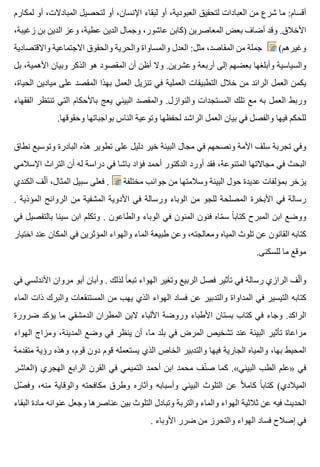 ‫لمكارم‬ ‫أو‬ ،‫المبادالت‬ ‫لتحصيل‬ ‫أو‬ ،‫اإلنسان‬ ‫لبقاء‬ ‫أو‬ ،‫العبودية‬ ‫لتحقيق‬ ‫العبادات‬ ‫من‬ ‫شرع‬ ‫ما‬ :‫أقسام‬
،‫زغيبة‬ ‫بن‬ ‫الدين‬ ‫وعز‬ ،‫عطية‬ ‫الدين‬ ‫وجمال‬ ،‫عاشور‬ ‫)كابن‬ ‫المعاصرين‬ ‫بعض‬ ‫أضاف‬ ‫وقد‬ .‫األخالق‬
‫واالقتصادية‬ ‫االجتماعية‬ ‫والحقوق‬ ‫والحرية‬ ‫والمساواة‬ ‫العدل‬ :‫مثل‬ ،‫المقاصد‬ ‫من‬ ‫جملة‬ (‫وغيرهم‬
‫بل‬ ،‫األهمية‬ ‫وبيان‬ ‫الذكر‬ ‫هو‬ ‫المقصود‬ ‫أن‬ ‫أظن‬ ‫وال‬ .‫وعشرين‬ ‫أربعة‬ ‫إلى‬ ‫بعضهم‬ ‫وأبلغها‬ ‫والسياسية‬
،‫الحياة‬ ‫ميادين‬ ‫على‬ ‫المقصد‬ ‫بهذا‬ ‫العمل‬ ‫تنزيل‬ ‫في‬ ‫العملية‬ ‫التطبيقات‬ ‫خالل‬ ‫من‬ ‫الرائد‬ ‫العمل‬ ‫يكمن‬
‫الفقهاء‬ ‫تنتظر‬ ‫التي‬ ‫باألحكام‬ ‫يعج‬ ‫البيئي‬ ‫والمقصد‬ .‫والنوازل‬ ‫المستجدات‬ ‫تلك‬ ‫مع‬ ‫به‬ ‫العمل‬ ‫وربط‬
.‫وحقوقها‬ ‫بواجباتها‬ ‫الناس‬ ‫وتوعية‬ ‫لحفظها‬ ‫الراشد‬ ‫العمل‬ ‫بيان‬ ‫في‬ ‫والفصل‬ ‫فيها‬ ‫للحكم‬
‫نطاق‬ ‫وتوسيع‬ ‫البادرة‬ ‫هذه‬ ‫تطوير‬ ‫على‬ ‫دليل‬ ‫خير‬ ‫البيئة‬ ‫مجال‬ ‫في‬ ‫ونصحهم‬ ‫األمة‬ ‫سلف‬ ‫تجربة‬ ‫وفي‬
‫اإلسالمي‬ ‫التراث‬ ‫أن‬ ‫له‬ ‫دراسة‬ ‫في‬ ‫باشا‬ ‫فؤاد‬ ‫أحمد‬ ‫الدكتور‬ ‫أورد‬ ‫فقد‬ ،‫المتنوعة‬ ‫مجاالتها‬ ‫في‬ ‫البحث‬
‫الكندي‬ ‫لف‬ّ ‫أ‬ ،‫المثال‬ ‫سبيل‬ ‫فعلى‬ . ‫مختلفة‬ ‫جوانب‬ ‫من‬ ‫وسالمتها‬ ‫البيئة‬ ‫حول‬ ‫عديدة‬ ‫بمؤلفات‬ ‫يزخر‬
. ‫المؤذية‬ ‫الروائح‬ ‫من‬ ‫المشفية‬ ‫األدوية‬ ‫في‬ ‫ورسالة‬ ‫الوباء‬ ‫من‬ ‫للجو‬ ‫المصلحة‬ ‫األبخرة‬ ‫في‬ ‫رسالة‬
‫في‬ ‫بالتفصيل‬ ‫سينا‬ ‫ابن‬ ‫وتكلم‬ . ‫والطاعون‬ ‫الوباء‬ ‫في‬ ‫المنون‬ ‫فنون‬ ‫ماه‬ّ ‫س‬ ‫ا‬ً ‫كتاب‬ ‫المبرح‬ ‫ابن‬ ‫ووضع‬
‫اختيار‬ ‫عند‬ ‫المكان‬ ‫في‬ ‫المؤثرين‬ ‫والهواء‬ ‫الماء‬ ‫طبيعة‬ ‫وعن‬ ،‫ومعالجته‬ ‫المياه‬ ‫تلوث‬ ‫عن‬ ‫القانون‬ ‫كتابه‬
.‫للسكنى‬ ‫ما‬ ‫موقع‬
‫في‬ ‫األندلسي‬ ‫مروان‬ ‫أبو‬ ‫وأبان‬ . ‫لذلك‬ ‫ا‬ً ‫تبع‬ ‫الهواء‬ ‫وتغير‬ ‫الربيع‬ ‫فصل‬ ‫تأثير‬ ‫في‬ ‫رسالة‬ ‫الرازي‬ ‫لف‬ّ ‫وأ‬
‫الماء‬ ‫ذات‬ ‫والبرك‬ ‫المستنقعات‬ ‫من‬ ‫يهب‬ ‫الذي‬ ‫الهواء‬ ‫فساد‬ ‫عن‬ ‫والتدبير‬ ‫المداواة‬ ‫في‬ ‫التيسير‬ ‫كتابه‬
‫ضرورة‬ ‫يؤكد‬ ‫ما‬ ‫الدمشقي‬ ‫المطران‬ ‫البن‬ ‫األلباء‬ ‫وروضة‬ ‫األطباء‬ ‫بستان‬ ‫كتاب‬ ‫في‬ ‫وجاء‬ .‫الراكد‬
‫الهواء‬ ‫ومزاج‬ ،‫المدينة‬ ‫وضع‬ ‫في‬ ‫ينظر‬ ‫أن‬ ،‫ما‬ ‫بلد‬ ‫في‬ ‫المرض‬ ‫تشخيص‬ ‫عند‬ ‫البيئة‬ ‫تأثير‬ ‫مراعاة‬
‫متقدمة‬ ‫رؤية‬ ‫وهذه‬ ،‫قوم‬ ‫دون‬ ‫قوم‬ ‫يستعمله‬ ‫الذي‬ ‫الخاص‬ ‫والتدبير‬ ‫فيها‬ ‫الجارية‬ ‫والمياه‬ ،‫بها‬ ‫المحيط‬
‫)العاشر‬ ‫الهجري‬ ‫الرابع‬ ‫القرن‬ ‫في‬ ‫التميمي‬ ‫أحمد‬ ‫ابن‬ ‫محمد‬ ‫نف‬ّ ‫ص‬ ‫كما‬ .«‫البيئي‬ ‫الطب‬ ‫»علم‬ ‫في‬
‫صل‬ّ ‫وف‬ ،‫منه‬ ‫والوقاية‬ ‫مكافحته‬ ‫وطرق‬ ‫وآثاره‬ ‫وأسبابه‬ ‫البيئي‬ ‫التلوث‬ ‫عن‬ ‫ال‬ً ‫كام‬ ‫ا‬ً ‫كتاب‬ (‫الميالدي‬
‫البقاء‬ ‫مادة‬ ‫عنوانه‬ ‫وجعل‬ ‫عناصرها‬ ‫بين‬ ‫التلوث‬ ‫وتبادل‬ ‫والتربة‬ ‫والماء‬ ‫الهواء‬ ‫ثالثية‬ ‫عن‬ ‫فيه‬ ‫الحديث‬
. ‫األوباء‬ ‫ضرر‬ ‫من‬ ‫والتحرز‬ ‫الهواء‬ ‫فساد‬ ‫إصالح‬ ‫في‬
 