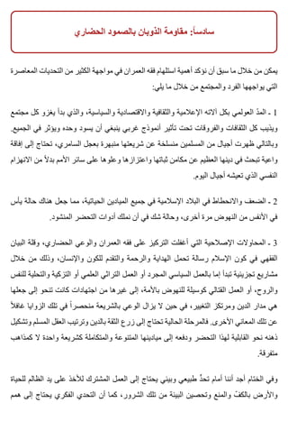 ‫الحضاري‬ ‫بالصمود‬ ‫الذوبان‬ ‫مقاومة‬ :‫ا‬ً ‫سادس‬
‫المعاصرة‬ ‫التحديات‬ ‫من‬ ‫الكثير‬ ‫مواجهة‬ ‫في‬ ‫العمران‬ ‫فقه‬ ‫استلهام‬ ‫أهمية‬ ‫نؤكد‬ ‫أن‬ ‫سبق‬ ‫ما‬ ‫خالل‬ ‫من‬ ‫يمكن‬
:‫يلي‬ ‫ما‬ ‫خالل‬ ‫من‬ ‫والمجتمع‬ ‫الفرد‬ ‫يواجهها‬ ‫التي‬
‫مجتمع‬ ‫كل‬ ‫يغزو‬ ‫بدأ‬ ‫والذي‬ ،‫والسياسية‬ ‫واالقتصادية‬ ‫والثقافية‬ ‫اإلعالمية‬ ‫آالته‬ ‫بكل‬ ‫العولمي‬ ‫د‬ّ ‫الم‬ ‫ـ‬ 1
.‫الجميع‬ ‫في‬ ‫ويؤثر‬ ‫وحده‬ ‫يسود‬ ‫أن‬ ‫ينبغي‬ ‫غربي‬ ‫أنموذج‬ ‫تأثير‬ ‫تحت‬ ‫والفروقات‬ ‫الثقافات‬ ‫كل‬ ‫ويذيب‬
‫إفاقة‬ ‫إلى‬ ‫تحتاج‬ ،‫السامري‬ ‫بعجل‬ ‫منبهرة‬ ‫شريعتها‬ ‫عن‬ ‫منسلخة‬ ‫المسلمين‬ ‫من‬ ‫أجيال‬ ‫ظهرت‬ ‫وبالتالي‬
‫االنهزام‬ ‫من‬ ‫ال‬ً ‫بد‬ ‫األمم‬ ‫سائر‬ ‫على‬ ‫وعلوها‬ ‫واعتزازها‬ ‫ثباتها‬ ‫مكامن‬ ‫عن‬ ‫العظيم‬ ‫دينها‬ ‫في‬ ‫تبحث‬ ‫واعية‬
.‫اليوم‬ ‫أجيال‬ ‫تعيشه‬ ‫الذي‬ ‫النفسي‬
‫يأس‬ ‫حالة‬ ‫هناك‬ ‫جعل‬ ‫مما‬ ،‫الحياتية‬ ‫الميادين‬ ‫جميع‬ ‫في‬ ‫اإلسالمية‬ ‫البالد‬ ‫في‬ ‫واالنحطاط‬ ‫الضعف‬ ‫ـ‬ 2
.‫المنشود‬ ‫التحضر‬ ‫أدوات‬ ‫نملك‬ ‫أن‬ ‫في‬ ‫شك‬ ‫وحالة‬ ،‫أخرى‬ ‫مرة‬ ‫النهوض‬ ‫من‬ ‫األنفس‬ ‫في‬
‫البيان‬ ‫وقلة‬ ،‫الحضاري‬ ‫والوعي‬ ‫العمران‬ ‫فقه‬ ‫على‬ ‫التركيز‬ ‫أغفلت‬ ‫التي‬ ‫اإلصالحية‬ ‫المحاوالت‬ ‫ـ‬ 3
‫خالل‬ ‫من‬ ‫وذلك‬ ،‫واإلنسان‬ ‫للكون‬ ‫والتقدم‬ ‫والرحمة‬ ‫الهداية‬ ‫تحمل‬ ‫رسالة‬ ‫اإلسالم‬ ‫كون‬ ‫في‬ ‫الفقهي‬
‫للنفس‬ ‫والتحلية‬ ‫التزكية‬ ‫أو‬ ‫العلمي‬ ‫التراثي‬ ‫العمل‬ ‫أو‬ ‫المجرد‬ ‫السياسي‬ ‫بالعمل‬ ‫إما‬ ‫تبدأ‬ ‫تجزيئية‬ ‫مشاريع‬
‫جعلها‬ ‫إلى‬ ‫تنحو‬ ‫كانت‬ ‫اجتهادات‬ ‫من‬ ‫غيرها‬ ‫إلى‬ ،‫باألمة‬ ‫للنهوض‬ ‫كوسيلة‬ ‫القتالي‬ ‫العمل‬ ‫أو‬ ،‫والروح‬
‫ال‬ً ‫غاف‬ ‫الزوايا‬ ‫تلك‬ ‫في‬ ‫ا‬ً ‫منحصر‬ ‫بالشريعة‬ ‫الوعي‬ ‫يزال‬ ‫ال‬ ‫حين‬ ‫في‬ ،‫التغيير‬ ‫ومرتكز‬ ‫الدين‬ ‫مدار‬ ‫هي‬
‫وتشكيل‬ ‫المسلم‬ ‫العقل‬ ‫وترتيب‬ ‫بالدين‬ ‫الثقة‬ ‫زرع‬ ‫إلى‬ ‫تحتاج‬ ‫الحالية‬ ‫فالمرحلة‬ .‫األخرى‬ ‫المعاني‬ ‫تلك‬ ‫عن‬
‫كمذاهب‬ ‫ال‬ ‫واحدة‬ ‫كشريعة‬ ‫والمتكاملة‬ ‫المتنوعة‬ ‫ميادينها‬ ‫إلى‬ ‫ودفعه‬ ‫التحضر‬ ‫لهذا‬ ‫القابلية‬ ‫نحو‬ ‫ذهنه‬
.‫متفرقة‬
‫للحياة‬ ‫الظالم‬ ‫يد‬ ‫على‬ ‫لألخذ‬ ‫المشترك‬ ‫العمل‬ ‫إلى‬ ‫يحتاج‬ ‫وبيئي‬ ‫طبيعي‬ ‫د‬ٍّ ‫تح‬ ‫أمام‬ ‫أننا‬ ‫أجد‬ ‫الختام‬ ‫وفي‬
‫همم‬ ‫إلى‬ ‫يحتاج‬ ‫الفكري‬ ‫التحدي‬ ‫أن‬ ‫كما‬ ،‫الشرور‬ ‫تلك‬ ‫من‬ ‫البيئة‬ ‫وتحصين‬ ‫والمنع‬ ‫ف‬ّ ‫بالك‬ ‫واألرض‬
 