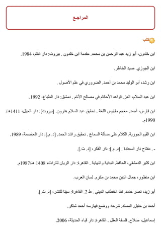 ‫المراجـع‬
‫كتب‬
.1984 ،‫القلم‬ ‫دار‬ :‫بيروت‬ . ‫خلدون‬ ‫ابن‬ ‫مقدمة‬ .‫محمد‬ ‫بن‬ ‫الرحمن‬ ‫عبد‬ ‫زيد‬ ‫أبو‬ ،‫خلدون‬ ‫ابن‬
.‫الخاطر‬ ‫صيد‬ .‫الجوزي‬ ‫ابن‬
. ‫األصول‬ ‫علم‬ ‫في‬ ‫الضروري‬ .‫أحمد‬ ‫بن‬ ‫محمد‬ ‫الوليد‬ ‫أبو‬ ،‫رشد‬ ‫ابن‬
.1992 ،‫الطباع‬ ‫دار‬ :‫دمشق‬ . ‫األنام‬ ‫مصالح‬ ‫في‬ ‫األحكام‬ ‫قواعد‬ .‫العز‬ ،‫السالم‬ ‫عبد‬ ‫ابن‬
/‫1141هـ‬ ،‫الجيل‬ ‫دار‬ :[‫]بيروت‬ .‫هارون‬ ‫السالم‬ ‫عبد‬ ‫تحقيق‬ . ‫اللغة‬ ‫مقاييس‬ ‫معجم‬ .‫أحمد‬ ،‫فارس‬ ‫ابن‬
.‫0991م‬
.1989 ،‫العاصمة‬ ‫دار‬ :[.‫م‬ .‫]د‬ .‫الحمد‬ ‫راشد‬ ‫تحقيق‬ . ‫السماع‬ ‫مسألة‬ ‫على‬ ‫الكالم‬ .‫الجوزية‬ ‫القيم‬ ‫ابن‬
.[.‫ت‬ .‫]د‬ ،‫الفكر‬ ‫دار‬ :[.‫م‬ .‫]د‬ . ‫السعادة‬ ‫دار‬ ‫مفتاح‬ . ‫ـ‬
.‫هـ/7891م‬ 1408 ،‫للتراث‬ ‫الريان‬ ‫دار‬ :‫القاهرة‬ . ‫والنهاية‬ ‫البداية‬ .‫الحافظ‬ ،‫الدمشقي‬ ‫كثير‬ ‫ابن‬
.‫العرب‬ ‫لسان‬ .‫مكرم‬ ‫بن‬ ‫محمد‬ ‫الدين‬ ‫جمال‬ ،‫منظور‬ ‫ابن‬
.[.‫ت‬ .‫]د‬ ،‫للنشر‬ ‫سينا‬ :‫القاهرة‬ .2 ‫ط‬ . ‫الديني‬ ‫الخطاب‬ ‫نقد‬ .‫حامد‬ ‫نصر‬ ،‫زيد‬ ‫أبو‬
.‫شاكر‬ ‫أحمد‬ ‫فهارسه‬ ‫ووضع‬ ‫شرحه‬ .‫المسند‬ .‫حنبل‬ ‫بن‬ ‫أحمد‬
.2006 ،‫الحديثة‬ ‫قباء‬ ‫دار‬ :‫القاهرة‬ . ‫العقل‬ ‫فلسفة‬ .‫صالح‬ ،‫إسماعيل‬
 