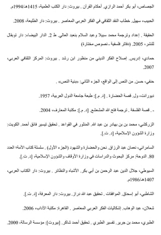 .‫5141هـ/4991م‬ ،‫العلمية‬ ‫الكتب‬ ‫دار‬ :‫بيروت‬ . ‫القرآن‬ ‫أحكام‬ .‫الرازي‬ ‫أحمد‬ ‫بكر‬ ‫أبو‬ ،‫الجصاص‬
.2008 ،‫الطليعة‬ ‫دار‬ :‫بيروت‬ . ‫المعاصر‬ ‫العربي‬ ‫الفكر‬ ‫في‬ ‫الثقافي‬ ‫النقد‬ ‫خطاب‬ .‫سهيل‬ ،‫الحبيب‬
‫توبقال‬ ‫دار‬ :‫البيضاء‬ ‫الدار‬ .2 ‫ط‬ .‫العالي‬ ‫بنعبد‬ ‫السالم‬ ‫وعبد‬ ‫سبيال‬ ‫محمد‬ ‫وترجمة‬ ‫إعداد‬ . ‫الحقيقة‬
(‫مختارة‬ ‫نصوص‬ ‫ـ‬ ‫فلسفية‬ ‫)دفاتر‬ .2005 ،‫للنشر‬
،‫العربي‬ ‫الثقافي‬ ‫المركز‬ :‫بيروت‬ . ‫رشد‬ ‫ابن‬ ‫منظور‬ ‫من‬ ‫الديني‬ ‫الفكر‬ ‫إصالح‬ .‫إدريس‬ ،‫حمادي‬
.2007
. «‫النص‬ ‫»بنية‬ :‫الثاني‬ ‫الجزء‬ ،‫الواقع‬ ‫إلى‬ ‫النص‬ ‫من‬ .‫حسن‬ ،‫حنفي‬
.1957 ،‫العربية‬ ‫الدول‬ ‫جامعة‬ ‫طبعة‬ :[.‫م‬ .‫]د‬ . ‫الحضارة‬ ‫قصة‬ .‫ول‬ ،‫ديورانت‬
.2004 ،‫المعارف‬ ‫مكتبة‬ :[.‫م‬ .‫]د‬ .‫المشعشع‬ ‫هللا‬ ‫فتح‬ ‫ترجمة‬ . ‫الفلسفة‬ ‫قصة‬ . ‫ـ‬
:‫الكويت‬ .‫أحمد‬ ‫فائق‬ ‫تيسير‬ ‫تحقيق‬ . ‫القواعد‬ ‫في‬ ‫المنثور‬ .‫هللا‬ ‫عبد‬ ‫بن‬ ‫بهادر‬ ‫بن‬ ‫بن‬ ‫محمد‬ ،‫الزركشي‬
.[.‫ت‬ .‫]د‬ ،‫اإلسالمية‬ ‫الشؤون‬ ‫وزارة‬
‫العدد‬ ‫األمة؛‬ ‫كتاب‬ ‫سلسلة‬ . (‫األول‬ ‫)الجزء‬ ‫والشهود‬ ‫والحضارة‬ ‫نحن‬ .‫الرزاق‬ ‫عبد‬ ‫نعمان‬ ،‫السامرائي‬
.[.‫ت‬ .‫]د‬ ،‫اإلسالمية‬ ‫والشؤون‬ ‫األوقاف‬ ‫وزارة‬ ‫في‬ ‫والدراسات‬ ‫البحوث‬ ‫مركز‬ :‫الدوحة‬ .80
،‫العربي‬ ‫الكتاب‬ ‫دار‬ :‫بيروت‬ . ‫والنظائر‬ ‫األشباه‬ .‫بكر‬ ‫أبي‬ ‫بن‬ ‫الرحمن‬ ‫عبد‬ ‫الدين‬ ‫جالل‬ ،‫السيوطي‬
.‫7041هـ/6891م‬
.[.‫ت‬ .‫]د‬ ،‫المعرفة‬ ‫دار‬ :‫بيروت‬ .‫دراز‬ ‫هللا‬ ‫عبد‬ ‫تحقيق‬ . ‫الموافقات‬ .‫إسحاق‬ ‫أبو‬ ،‫الشاطبي‬
.2006 ،‫اآلداب‬ ‫مكتبة‬ :‫القاهرة‬ . ‫المعاصر‬ ‫العربي‬ ‫الفكر‬ ‫إشكاليات‬ .‫الوهاب‬ ‫عبد‬ ،‫شعالن‬
.2000 ،‫الرسالة‬ ‫مؤسسة‬ :[‫]بيروت‬ .‫شاكر‬ ‫أحمد‬ ‫تحقيق‬ . ‫الطبري‬ ‫تفسير‬ .‫جرير‬ ‫بن‬ ‫محمد‬ ،‫الطبري‬
 