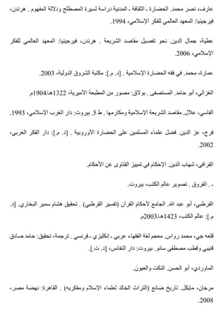 ،‫هرندن‬ . ‫المفهوم‬ ‫وداللة‬ ‫المصطلح‬ ‫لسيرة‬ ‫دراسة‬ ‫المدنية‬ ‫ـ‬ ‫الثقافة‬ ‫ـ‬ ‫الحضارة‬ .‫محمد‬ ‫نصر‬ ،‫عارف‬
.1994 ،‫اإلسالمي‬ ‫للفكر‬ ‫العالمي‬ ‫المعهد‬ :‫فيرجينيا‬
‫للفكر‬ ‫العالمي‬ ‫المعهد‬ :‫فيرجينيا‬ ،‫هرندن‬ . ‫الشريعة‬ ‫مقاصد‬ ‫تفصيل‬ ‫نحو‬ .‫الدين‬ ‫جمال‬ ،‫عطية‬
.2006 ،‫اإلسالمي‬
.2003 ،‫الدولية‬ ‫الشروق‬ ‫مكتبة‬ :[.‫م‬ .‫]د‬ . ‫اإلسالمية‬ ‫الحضارة‬ ‫فقه‬ ‫في‬ .‫محمد‬ ،‫عمارة‬
.‫2231هـ/4091م‬ ،‫األميرية‬ ‫المطبعة‬ ‫من‬ ‫مصور‬ :‫بوالق‬ . ‫المستصفى‬ .‫حامد‬ ‫أبو‬ ،‫الغزالي‬
.1993 ،‫اإلسالمي‬ ‫الغرب‬ ‫دار‬ :‫بيروت‬ .5 ‫ط‬ . ‫ومكارمها‬ ‫اإلسالمية‬ ‫الشريعة‬ ‫مقاصد‬ .‫عالل‬ ،‫الفاسي‬
،‫العربي‬ ‫الفكر‬ ‫دار‬ :[.‫م‬ .‫]د‬ . ‫األوروبية‬ ‫الحضارة‬ ‫على‬ ‫المسلمين‬ ‫علماء‬ ‫فضل‬ .‫الدين‬ ‫عز‬ ،‫فرج‬
.2002
.‫األحكام‬ ‫عن‬ ‫الفتاوى‬ ‫تمييز‬ ‫في‬ ‫اإلحكام‬ .‫الدين‬ ‫شهاب‬ ،‫القرافي‬
.‫بيروت‬ ،‫الكتب‬ ‫عالم‬ ‫تصوير‬ . ‫الفروق‬ . ‫ـ‬
.‫]د‬ .‫البخاري‬ ‫سمير‬ ‫هشام‬ ‫تحقيق‬ . (‫القرطبي‬ ‫)تفسير‬ ‫القرآن‬ ‫ألحكام‬ ‫الجامع‬ .‫هللا‬ ‫عبد‬ ‫أبو‬ ،‫القرطبي‬
.‫3241هـ/3002م‬ ،‫الكتب‬ ‫عالم‬ :[.‫م‬
‫صادق‬ ‫حامد‬ :‫تحقيق‬ ،‫ترجمة‬ . ‫فرنسي‬ ‫ـ‬ ‫إنكليزي‬ ‫ـ‬ ‫عربي‬ ‫الفقهاء‬ ‫لغة‬ ‫معجم‬ .‫رواس‬ ‫محمد‬ ،‫جي‬ ‫قلعه‬
.[.‫ت‬ .‫]د‬ ،‫النفائس‬ ‫دار‬ :‫بيروت‬ .‫سانو‬ ‫مصطفى‬ ‫وقطب‬ ‫قنيبي‬
.‫والعيون‬ ‫النكت‬ .‫الحسن‬ ‫أبو‬ ،‫الماوردي‬
،‫مصر‬ ‫نهضة‬ :‫القاهرة‬ . (‫ومفكريه‬ ‫اإلسالم‬ ‫لعلماء‬ ‫الخالد‬ ‫)التراث‬ ‫ضائع‬ ‫تاريخ‬ .‫مايكل‬ ،‫مرجان‬
.2008
 
