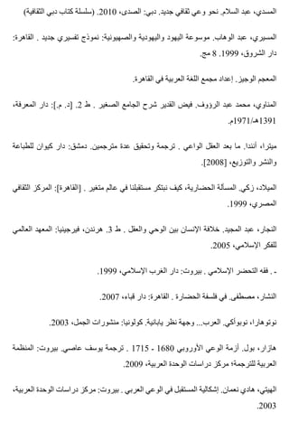 (‫الثقافية‬ ‫دبي‬ ‫كتاب‬ ‫)سلسلة‬ .2010 ،‫الصدى‬ :‫دبي‬ .‫جديد‬ ‫ثقافي‬ ‫وعي‬ ‫نحو‬ .‫السالم‬ ‫عبد‬ ،‫المسدي‬
:‫القاهرة‬ . ‫جديد‬ ‫تفسيري‬ ‫نموذج‬ :‫والصهيونية‬ ‫واليهودية‬ ‫اليهود‬ ‫موسوعة‬ .‫الوهاب‬ ‫عبد‬ ،‫المسيري‬
.‫مج‬ 8 .1999 ،‫الشروق‬ ‫دار‬
.‫القاهرة‬ ‫في‬ ‫العربية‬ ‫اللغة‬ ‫مجمع‬ ‫إعداد‬ .‫الوجيز‬ ‫المعجم‬
،‫المعرفة‬ ‫دار‬ :[.‫م‬ .‫]د‬ .2 ‫ط‬ . ‫الصغير‬ ‫الجامع‬ ‫شرح‬ ‫القدير‬ ‫فيض‬ .‫الرؤوف‬ ‫عبد‬ ‫محمد‬ ،‫المناوي‬
.‫1931هـ/1791م‬
‫للطباعة‬ ‫كيوان‬ ‫دار‬ :‫دمشق‬ .‫مترجمين‬ ‫عدة‬ ‫وتحقيق‬ ‫ترجمة‬ . ‫الواعي‬ ‫العقل‬ ‫بعد‬ ‫ما‬ .‫أنندا‬ ،‫ميترا‬
.[2008] ،‫والتوزيع‬ ‫والنشر‬
‫الثقافي‬ ‫المركز‬ :[‫]القاهرة‬ . ‫متغير‬ ‫عالم‬ ‫في‬ ‫مستقبلنا‬ ‫نبتكر‬ ‫كيف‬ ،‫الحضارية‬ ‫المسألة‬ .‫زكي‬ ،‫الميالد‬
.1999 ،‫المصري‬
‫العالمي‬ ‫المعهد‬ :‫فيرجينيا‬ ،‫هرندن‬ .3 ‫ط‬ . ‫والعقل‬ ‫الوحي‬ ‫بين‬ ‫اإلنسان‬ ‫خالفة‬ .‫المجيد‬ ‫عبد‬ ،‫النجار‬
.2005 ،‫اإلسالمي‬ ‫للفكر‬
.1999 ،‫اإلسالمي‬ ‫الغرب‬ ‫دار‬ :‫بيروت‬ . ‫اإلسالمي‬ ‫التحضر‬ ‫فقه‬ . ‫ـ‬
.2007 ،‫قباء‬ ‫دار‬ :‫القاهرة‬ . ‫الحضارة‬ ‫فلسفة‬ ‫في‬ .‫مصطفى‬ ،‫النشار‬
.2003 ،‫الجمل‬ ‫منشورات‬ :‫كولونيا‬ .‫يابانية‬ ‫نظر‬ ‫وجهة‬ ...‫العرب‬ .‫نوبوأكي‬ ،‫نوتوهارا‬
‫المنظمة‬ :‫بيروت‬ .‫عاصي‬ ‫يوسف‬ ‫ترجمة‬ . 1715 ‫ـ‬ 1680 ‫األوروبي‬ ‫الوعي‬ ‫أزمة‬ .‫بول‬ ،‫هازار‬
.2009 ،‫العربية‬ ‫الوحدة‬ ‫دراسات‬ ‫مركز‬ ‫للترجمة؛‬ ‫العربية‬
،‫العربية‬ ‫الوحدة‬ ‫دراسات‬ ‫مركز‬ :‫بيروت‬ . ‫العربي‬ ‫الوعي‬ ‫في‬ ‫المستقبل‬ ‫إشكالية‬ .‫نعمان‬ ‫هادي‬ ،‫الهيتي‬
.2003
 