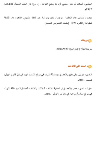 /‫8041هـ‬ ،‫العلمية‬ ‫الكتب‬ ‫دار‬ :[.‫م‬ .‫]د‬ . ‫الفوائد‬ ‫ومنبع‬ ‫الزوائد‬ ‫مجمع‬ .‫بكر‬ ‫أبو‬ ‫الحافظ‬ ،‫الهيثمي‬
.‫7891م‬
‫الثقافة‬ ‫دار‬ :‫القاهرة‬ .‫مكاوي‬ ‫الغفار‬ ‫عبد‬ ‫ودراسة‬ ‫وتقديم‬ ‫ترجمة‬ . ‫الحقيقة‬ ‫نداء‬ .‫مارتن‬ ،‫هيدجر‬
(‫الفلسفية‬ ‫النصوص‬ ‫)سلسلة‬ .1977 ،‫والنشر‬ ‫للطباعة‬
‫دوريات‬
.2000/9/29 :(‫)اإلمارات‬ ‫البيان‬ ‫جريدة‬
‫االنترنت‬ ‫على‬ ‫دراسات‬
/‫األول‬ ‫كانون‬ 25 ‫في‬ ‫اليوم‬ ‫اإلسالم‬ ‫موقع‬ ‫في‬ ‫نشرت‬ ‫مقالة‬ «.‫الحضارة‬ ‫مفهوم‬ ‫»في‬ .‫بدران‬ ،‫الحسن‬
.‫3002م‬ ‫ديسمبر‬
‫نشرت‬ ‫مقالة‬ «.‫الحضارات‬ ‫باختالف‬ ‫الدالالت‬ ‫اختالف‬ ‫المدنية‬ ..‫»الحضارة‬ .‫محمد‬ ‫نصر‬ ،‫عارف‬
.‫7002م‬ ‫تموز/يوليو‬ 25 ‫في‬ ‫الين‬ ‫أون‬ ‫إسالم‬ ‫موقع‬ ‫في‬
 
