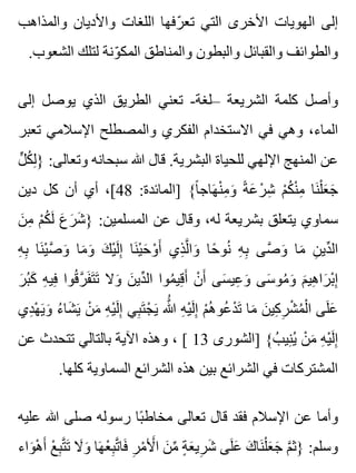 ‫والمذاهب‬ ‫واألديان‬ ‫اللغات‬ ‫رفها‬ّ ‫تع‬ ‫التي‬ ‫األخرى‬ ‫الهويات‬ ‫إلى‬
.‫الشعوب‬ ‫لتلك‬ ‫ونة‬ّ ‫المك‬ ‫والمناطق‬ ‫والبطون‬ ‫والقبائل‬ ‫والطوائف‬
‫إلى‬ ‫يوصل‬ ‫الذي‬ ‫الطريق‬ ‫تعني‬ -‫–لغة‬ ‫الشريعة‬ ‫كلمة‬ ‫وأصل‬
‫تعبر‬ ‫اإلسالمي‬ ‫والمصطلح‬ ‫الفكري‬ ‫االستخدام‬ ‫في‬ ‫وهي‬ ،‫الماء‬
‫ل‬ٍّ ‫ك‬ُ ‫ل‬ِ } :‫وتعالى‬ ‫سبحانه‬ ‫هللا‬ ‫قال‬ .‫البشرية‬ ‫للحياة‬ ‫اإللهي‬ ‫المنهج‬ ‫عن‬
‫دين‬ ‫كل‬ ‫أن‬ ‫أي‬ ،[48 :‫]المائدة‬ {‫ا‬ً ‫هاج‬َ ‫ن‬ْ ‫م‬ِ ‫و‬َ ‫ة‬ً ‫ع‬َ ‫ر‬ْ ‫ش‬ِ ‫م‬ْ ‫ك‬ُ ‫ن‬ْ ‫م‬ِ ‫نا‬َ ‫ل‬ْ ‫ع‬َ ‫ج‬َ
‫ن‬َ ‫م‬ِ ‫م‬ْ ‫ك‬ُ ‫ل‬َ ‫ع‬َ ‫ر‬َ ‫ش‬َ } :‫المسلمين‬ ‫عن‬ ‫وقال‬ ،‫له‬ ‫بشريعة‬ ‫يتعلق‬ ‫سماوي‬
‫ه‬ِ ‫ب‬ِ ‫نا‬َ ‫ي‬ْ ‫ص‬َّ ‫و‬َ ‫ما‬َ ‫و‬َ ‫ك‬َ ‫ي‬ْ ‫ل‬َ ‫إ‬ِ ‫نا‬َ ‫ي‬ْ ‫ح‬َ ‫و‬ْ ‫أ‬َ ‫ذي‬ِ ‫ل‬َّ ‫وا‬َ ‫حا‬ً ‫نو‬ُ ‫ه‬ِ ‫ب‬ِ ‫صى‬َّ ‫و‬َ ‫ما‬َ ‫ن‬ِ ‫دي‬ِّ ‫ال‬
‫ر‬َ ‫ب‬ُ ‫ك‬َ ‫ه‬ِ ‫في‬ِ ‫قوا‬ُ ‫ر‬َّ ‫ف‬َ ‫ت‬َ ‫ت‬َ ‫وال‬َ ‫ن‬َ ‫دي‬ِّ ‫ال‬ ‫موا‬ُ ‫قي‬ِ ‫أ‬َ ‫ن‬ْ ‫أ‬َ ‫سى‬َ ‫عي‬ِ ‫و‬َ ‫سى‬َ ‫مو‬ُ ‫و‬َ ‫م‬َ ‫هي‬ِ ‫را‬َ ‫ب‬ْ ‫إ‬ِ
‫دي‬ِ ‫ه‬ْ ‫ي‬َ ‫و‬َ ‫ء‬ُ ‫شا‬َ ‫ي‬َ ‫ن‬ْ ‫م‬َ ‫ه‬ِ ‫ي‬ْ ‫ل‬َ ‫إ‬ِ ‫بي‬ِ ‫ت‬َ ‫ج‬ْ ‫ي‬َ ‫هللا‬َُّ ‫ه‬ِ ‫ي‬ْ ‫ل‬َ ‫إ‬ِ ‫م‬ْ ‫ه‬ُ ‫عو‬ُ ‫د‬ْ ‫ت‬َ ‫ما‬َ ‫ن‬َ ‫كي‬ِ ‫ر‬ِ ‫ش‬ْ ‫م‬ُ ‫ل‬ْ ‫ا‬ ‫لى‬َ ‫ع‬َ
‫عن‬ ‫تتحدث‬ ‫بالتالي‬ ‫اآلية‬ ‫وهذه‬ ، [ 13 ‫]الشورى‬ {‫ب‬ُ ‫ني‬ِ ‫ي‬ُ ‫ن‬ْ ‫م‬َ ‫ه‬ِ ‫ي‬ْ ‫ل‬َ ‫إ‬ِ
.‫كلها‬ ‫السماوية‬ ‫الشرائع‬ ‫هذه‬ ‫بين‬ ‫الشرائع‬ ‫في‬ ‫المشتركات‬
‫عليه‬ ‫هللا‬ ‫صلى‬ ‫رسوله‬ ‫با‬ً ‫مخاط‬ ‫تعالى‬ ‫قال‬ ‫فقد‬ ‫اإلسالم‬ ‫عن‬ ‫وأما‬
‫واء‬َ ‫ه‬ْ ‫أ‬َ ‫ع‬ْ ‫ب‬ِ ‫ت‬َّ ‫ت‬َ ‫ال‬َ ‫و‬َ ‫ها‬َ ‫ع‬ْ ‫ب‬ِ ‫ت‬َّ ‫فا‬َ ‫ر‬ِ ‫م‬ْ ‫أل‬َْ ‫ا‬ ‫ن‬َ ‫م‬ِّ ‫ة‬ٍ ‫ع‬َ ‫ري‬ِ ‫ش‬َ ‫لى‬َ ‫ع‬َ ‫ك‬َ ‫نا‬َ ‫ل‬ْ ‫ع‬َ ‫ج‬َ ‫م‬َّ ‫}ث‬ :‫وسلم‬
 