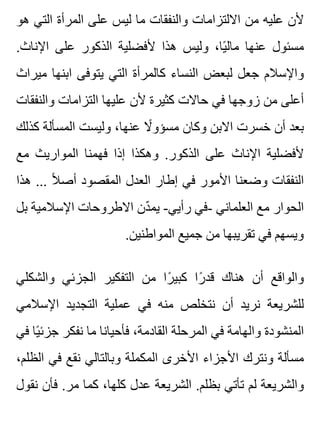 ‫هو‬ ‫التي‬ ‫المرأة‬ ‫على‬ ‫ليس‬ ‫ما‬ ‫والنفقات‬ ‫االلتزامات‬ ‫من‬ ‫عليه‬ ‫ألن‬
.‫اإلناث‬ ‫على‬ ‫الذكور‬ ‫ألفضلية‬ ‫هذا‬ ‫وليس‬ ،‫يا‬ً ‫مال‬ ‫عنها‬ ‫مسئول‬
‫ميراث‬ ‫ابنها‬ ‫يتوفى‬ ‫التي‬ ‫كالمرأة‬ ‫النساء‬ ‫لبعض‬ ‫جعل‬ ‫واإلسالم‬
‫والنفقات‬ ‫التزامات‬ ‫عليها‬ ‫ألن‬ ‫كثيرة‬ ‫حاالت‬ ‫في‬ ‫زوجها‬ ‫من‬ ‫أعلى‬
‫كذلك‬ ‫المسألة‬ ‫وليست‬ ،‫عنها‬ ‫ال‬ً ‫مسؤو‬ ‫وكان‬ ‫االبن‬ ‫خسرت‬ ‫أن‬ ‫بعد‬
‫مع‬ ‫المواريث‬ ‫فهمنا‬ ‫إذا‬ ‫وهكذا‬ .‫الذكور‬ ‫على‬ ‫اإلناث‬ ‫ألفضلية‬
‫هذا‬ ... ‫ال‬ً ‫أص‬ ‫المقصود‬ ‫العدل‬ ‫إطار‬ ‫في‬ ‫األمور‬ ‫وضعنا‬ ‫النفقات‬
‫بل‬ ‫اإلسالمية‬ ‫االطروحات‬ ‫دن‬ّ ‫يم‬ -‫رأيي‬ ‫-في‬ ‫العلماني‬ ‫مع‬ ‫الحوار‬
.‫المواطنين‬ ‫جميع‬ ‫من‬ ‫تقريبها‬ ‫في‬ ‫ويسهم‬
‫والشكلي‬ ‫الجزئي‬ ‫التفكير‬ ‫من‬ ‫را‬ً ‫كبي‬ ‫را‬ً ‫قد‬ ‫هناك‬ ‫أن‬ ‫والواقع‬
‫اإلسالمي‬ ‫التجديد‬ ‫عملية‬ ‫في‬ ‫منه‬ ‫نتخلص‬ ‫أن‬ ‫نريد‬ ‫للشريعة‬
‫في‬ ‫يا‬ً ‫جزئ‬ ‫نفكر‬ ‫ما‬ ‫فأحيانا‬ ،‫القادمة‬ ‫المرحلة‬ ‫في‬ ‫والهامة‬ ‫المنشودة‬
،‫الظلم‬ ‫في‬ ‫نقع‬ ‫وبالتالي‬ ‫المكملة‬ ‫األخرى‬ ‫األجزاء‬ ‫ونترك‬ ‫مسألة‬
‫نقول‬ ‫فأن‬ .‫مر‬ ‫كما‬ ،‫كلها‬ ‫عدل‬ ‫الشريعة‬ .‫بظلم‬ ‫تأتي‬ ‫لم‬ ‫والشريعة‬
 