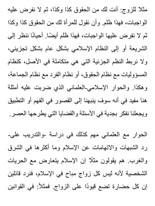 ‫عليه‬ ‫نفرض‬ ‫ال‬ ‫ثم‬ ،‫وكذا‬ ‫كذا‬ ‫الحقوق‬ ‫من‬ ‫لك‬ ‫أنت‬ :‫للزوج‬ ‫مثال‬
‫وكذا‬ ‫كذا‬ ‫الحقوق‬ ‫من‬ ‫لك‬ ‫للمرأة‬ ‫نقول‬ ‫وأن‬ .‫ظلم‬ ‫فهذا‬ ،‫الواجبات‬
‫إلى‬ ‫ننظر‬ ‫نا‬ً ‫أحيا‬ .‫ضا‬ً ‫أي‬ ‫ظلم‬ ‫فهذا‬ ،‫الواجبات‬ ‫عليها‬ ‫نفرض‬ ‫ال‬ ‫ثم‬
،‫تجزيئي‬ ‫بشكل‬ ‫عام‬ ‫بشكل‬ ‫اإلسالمي‬ ‫النظام‬ ‫إلى‬ ‫أو‬ ‫الشريعة‬
‫كنظام‬ ،‫األصل‬ ‫في‬ ‫متكاملة‬ ‫هي‬ ‫التي‬ ‫الجزئية‬ ‫النظم‬ ‫نربط‬ ‫وال‬
،‫الجماعة‬ ‫نظام‬ ‫مع‬ ‫الفرد‬ ‫نظام‬ ‫أو‬ ،‫الحقوق‬ ‫نظام‬ ‫مع‬ ‫المسؤوليات‬
‫أمثلة‬ ‫عليه‬ ‫ضربت‬ ‫الذي‬ ‫اإلسالمي-العلماني‬ ‫والحوار‬ .‫وهكذا‬
‫التطبيق‬ ‫أو‬ ‫الفهم‬ ‫في‬ ‫القصور‬ ‫إلى‬ ‫ينبهنا‬ ‫سوف‬ ‫أنه‬ ‫في‬ ‫مفيد‬ ‫هنا‬
.‫العصر‬ ‫يطرحها‬ ‫التي‬ ‫والقضايا‬ ‫األسئلة‬ ‫في‬ ‫بجدية‬ ‫نفكر‬ ‫ويجعلنا‬
-‫على‬ ‫-والتدريب‬ ‫دراسة‬ ‫في‬ ‫كذلك‬ ‫مهم‬ ‫العلماني‬ ‫مع‬ ‫الحوار‬
‫الشرق‬ ‫في‬ ‫أكثرها‬ ‫وما‬ ‫اإلسالم‬ ‫عن‬ ‫واالتهامات‬ ‫الشبهات‬ ‫رد‬
‫الحريات‬ ‫مع‬ ‫يتعارض‬ ‫اإلسالم‬ ‫إن‬ ‫ال‬ً ‫مث‬ ‫يقولون‬ ‫هم‬ .‫والغرب‬
‫قائلين‬ ‫فنرد‬ ،‫اإلسالم‬ ‫في‬ ‫مباح‬ ‫زواج‬ ‫كل‬ ‫ليس‬ ‫ألنه‬ ‫الشخصية‬
‫القوانين‬ ‫في‬ :‫ال‬ً ‫فمث‬ .‫الزواج‬ ‫على‬ ‫دا‬ً ‫قيو‬ ‫تضع‬ ‫حضارة‬ ‫كل‬ ‫إن‬
 