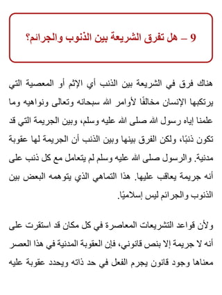 ‫والجرائم؟‬ ‫الذنوب‬ ‫بين‬ ‫الشريعة‬ ‫تفرق‬ ‫هل‬ – 9
‫التي‬ ‫المعصية‬ ‫أو‬ ‫اإلثم‬ ‫أي‬ ‫الذنب‬ ‫بين‬ ‫الشريعة‬ ‫في‬ ‫فرق‬ ‫هناك‬
‫وما‬ ‫ونواهيه‬ ‫وتعالى‬ ‫سبحانه‬ ‫هللا‬ ‫ألوامر‬ ‫فا‬ً ‫مخال‬ ‫اإلنسان‬ ‫يرتكبها‬
‫قد‬ ‫التي‬ ‫الجريمة‬ ‫وبين‬ ،‫وسلم‬ ‫عليه‬ ‫هللا‬ ‫صلى‬ ‫هللا‬ ‫رسول‬ ‫إياه‬ ‫علمنا‬
‫عقوبة‬ ‫لها‬ ‫الجريمة‬ ‫أن‬ ‫الذنب‬ ‫وبين‬ ‫بينها‬ ‫الفرق‬ ‫ولكن‬ ،‫با‬ً ‫ذن‬ ‫تكون‬
‫على‬ ‫ذنب‬ ‫كل‬ ‫مع‬ ‫يتعامل‬ ‫لم‬ ‫وسلم‬ ‫عليه‬ ‫هللا‬ ‫صلى‬ ‫والرسول‬ .‫مدنية‬
‫بين‬ ‫البعض‬ ‫يتوهمه‬ ‫الذي‬ ‫التماهي‬ ‫هذا‬ .‫عليها‬ ‫يعاقب‬ ‫جريمة‬ ‫أنه‬
.‫يا‬ً ‫إسالم‬ ‫ليس‬ ‫والجرائم‬ ‫الذنوب‬
‫على‬ ‫استقرت‬ ‫قد‬ ‫مكان‬ ‫كل‬ ‫في‬ ‫المعاصرة‬ ‫التشريعات‬ ‫قواعد‬ ‫وألن‬
‫العصر‬ ‫هذا‬ ‫في‬ ‫المدنية‬ ‫العقوبة‬ ‫فإن‬ ،‫قانوني‬ ‫بنص‬ ‫إال‬ ‫جريمة‬ ‫ال‬ ‫أنه‬
‫عليه‬ ‫عقوبة‬ ‫ويحدد‬ ‫ذاته‬ ‫حد‬ ‫في‬ ‫الفعل‬ ‫يجرم‬ ‫قانون‬ ‫وجود‬ ‫معناها‬
 
