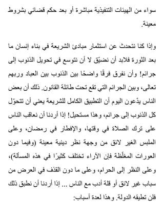 ‫بشروط‬ ‫قضائي‬ ‫حكم‬ ‫بعد‬ ‫أو‬ ‫مباشرة‬ ‫التنفيذية‬ ‫الهيئات‬ ‫من‬ ‫سواء‬
.‫معينة‬
‫ما‬ ‫إنسان‬ ‫بناء‬ ‫في‬ ‫الشريعة‬ ‫مبادئ‬ ‫استثمار‬ ‫عن‬ ‫نتحدث‬ ‫كنا‬ ‫وإذا‬
‫إلى‬ ‫الذنوب‬ ‫تحويل‬ ‫في‬ ‫نتوسع‬ ‫أن‬ ‫ال‬ ‫يق‬ّ ‫نض‬ ‫أن‬ ‫فالبد‬ ‫الثورة‬ ‫بعد‬
‫وربهم‬ ‫العباد‬ ‫بين‬ ‫الذنوب‬ ‫بين‬ ‫حا‬ً ‫واض‬ ‫قا‬ً ‫فر‬ ‫نفرق‬ ‫وأن‬ !‫جرائم‬
‫بعض‬ ‫أن‬ ‫ذلك‬ .‫القانون‬ ‫طائلة‬ ‫تحت‬ ‫تقع‬ ‫التي‬ ‫الجرائم‬ ‫وبين‬ ،‫تعالى‬
‫ول‬ّ ‫تتح‬ ‫أن‬ ‫يعني‬ ‫للشريعة‬ ‫الكامل‬ ‫التطبيق‬ ‫أن‬ ‫اليوم‬ ‫دعون‬ّ ‫ي‬ ‫الناس‬
‫الناس‬ ‫نعاقب‬ ‫أن‬ ‫أردنا‬ ‫إذا‬ !‫مستحيل‬ ‫وهذا‬ ،‫جرائم‬ ‫إلى‬ ‫الذنوب‬ ‫كل‬
‫وعلى‬ ،‫رمضان‬ ‫في‬ ‫واإلفطار‬ ،‫وقتها‬ ‫في‬ ‫الصالة‬ ‫ترك‬ ‫على‬
‫دون‬ ‫)وفيما‬ ‫معينة‬ ‫دينية‬ ‫نظر‬ ‫وجهة‬ ‫من‬ ‫الئق‬ ‫الغير‬ ‫الملبس‬
،(‫المسألة‬ ‫هذه‬ ‫في‬ ‫را‬ً ‫كثي‬ ‫تختلف‬ ‫اآلراء‬ ‫فإن‬ ‫لظة‬ّ ‫المغ‬ ‫العورات‬
‫من‬ ‫العرض‬ ‫في‬ ‫القذف‬ ‫دون‬ ‫ما‬ ‫وعلى‬ ،‫الحرام‬ ‫إلى‬ ‫النظر‬ ‫وعلى‬
‫ذلك‬ ‫نطبق‬ ‫أن‬ ‫أردنا‬ ‫إذا‬ ... ‫الناس‬ ‫مع‬ ‫أدب‬ ‫قلة‬ ‫أو‬ ‫الئق‬ ‫غير‬ ‫سباب‬
:‫أسباب‬ ‫لعدة‬ ‫وهذا‬ .‫الدولة‬ ‫تطيقه‬ ‫فلن‬
 